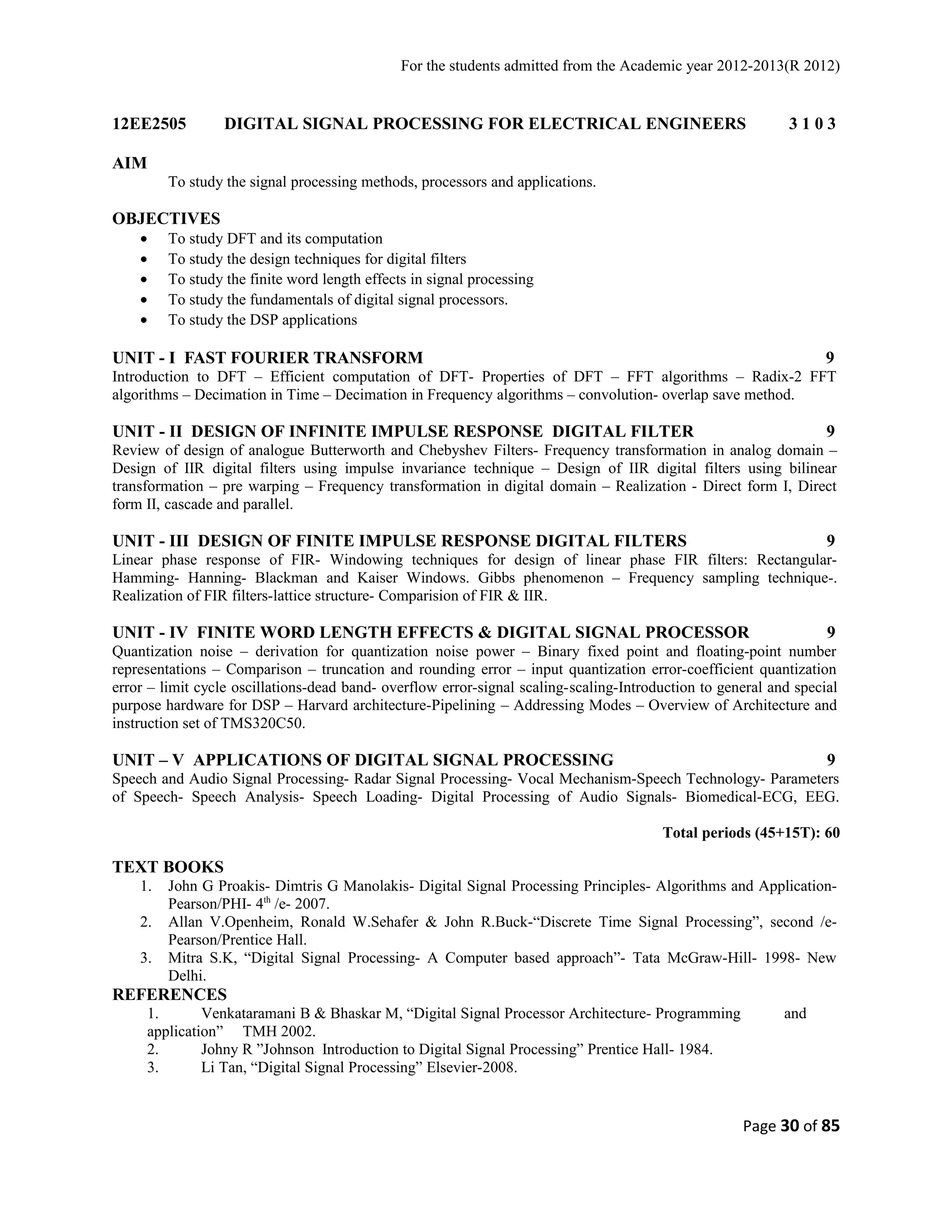 For the students admitted from the Academic year 2012-2013(R 2012) 
12EE2505 DIGITAL SIGNAL PROCESSING FOR ELECTRICAL ENGINEERS 3 1 0 3 
AIM 
To study the signal processing methods, processors and applications. 
OBJECTIVES 
· To study DFT and its computation 
· To study the design techniques for digital filters 
· To study the finite word length effects in signal processing 
· To study the fundamentals of digital signal processors. 
· To study the DSP applications 
UNIT - I FAST FOURIER TRANSFORM 9 
Introduction to DFT – Efficient computation of DFT- Properties of DFT – FFT algorithms – Radix-2 FFT 
algorithms – Decimation in Time – Decimation in Frequency algorithms – convolution- overlap save method. 
UNIT - II DESIGN OF INFINITE IMPULSE RESPONSE DIGITAL FILTER 9 
Review of design of analogue Butterworth and Chebyshev Filters- Frequency transformation in analog domain – 
Design of IIR digital filters using impulse invariance technique – Design of IIR digital filters using bilinear 
transformation – pre warping – Frequency transformation in digital domain – Realization - Direct form I, Direct 
form II, cascade and parallel. 
UNIT - III DESIGN OF FINITE IMPULSE RESPONSE DIGITAL FILTERS 9 
Linear phase response of FIR- Windowing techniques for design of linear phase FIR filters: Rectangular- 
Hamming- Hanning- Blackman and Kaiser Windows. Gibbs phenomenon – Frequency sampling technique-. 
Realization of FIR filters-lattice structure- Comparision of FIR & IIR. 
UNIT - IV FINITE WORD LENGTH EFFECTS & DIGITAL SIGNAL PROCESSOR 9 
Quantization noise – derivation for quantization noise power – Binary fixed point and floating-point number 
representations – Comparison – truncation and rounding error – input quantization error-coefficient quantization 
error – limit cycle oscillations-dead band- overflow error-signal scaling-scaling-Introduction to general and special 
purpose hardware for DSP – Harvard architecture-Pipelining – Addressing Modes – Overview of Architecture and 
instruction set of TMS320C50. 
UNIT – V APPLICATIONS OF DIGITAL SIGNAL PROCESSING 9 
Speech and Audio Signal Processing- Radar Signal Processing- Vocal Mechanism-Speech Technology- Parameters 
of Speech- Speech Analysis- Speech Loading- Digital Processing of Audio Signals- Biomedical-ECG, EEG. 
Total periods (45+15T): 60 
TEXT BOOKS 
1. John G Proakis- Dimtris G Manolakis- Digital Signal Processing Principles- Algorithms and Application- 
Pearson/PHI- 4th /e- 2007. 
2. Allan V.Openheim, Ronald W.Sehafer & John R.Buck-“Discrete Time Signal Processing”, second /e- 
Pearson/Prentice Hall. 
3. Mitra S.K, “Digital Signal Processing- A Computer based approach”- Tata McGraw-Hill- 1998- New 
Delhi. 
REFERENCES 
1. Venkataramani B & Bhaskar M, “Digital Signal Processor Architecture- Programming and 
application” TMH 2002. 
2. Johny R ”Johnson Introduction to Digital Signal Processing” Prentice Hall- 1984. 
3. Li Tan, “Digital Signal Processing” Elsevier-2008. 
Page 30 of 85 
 