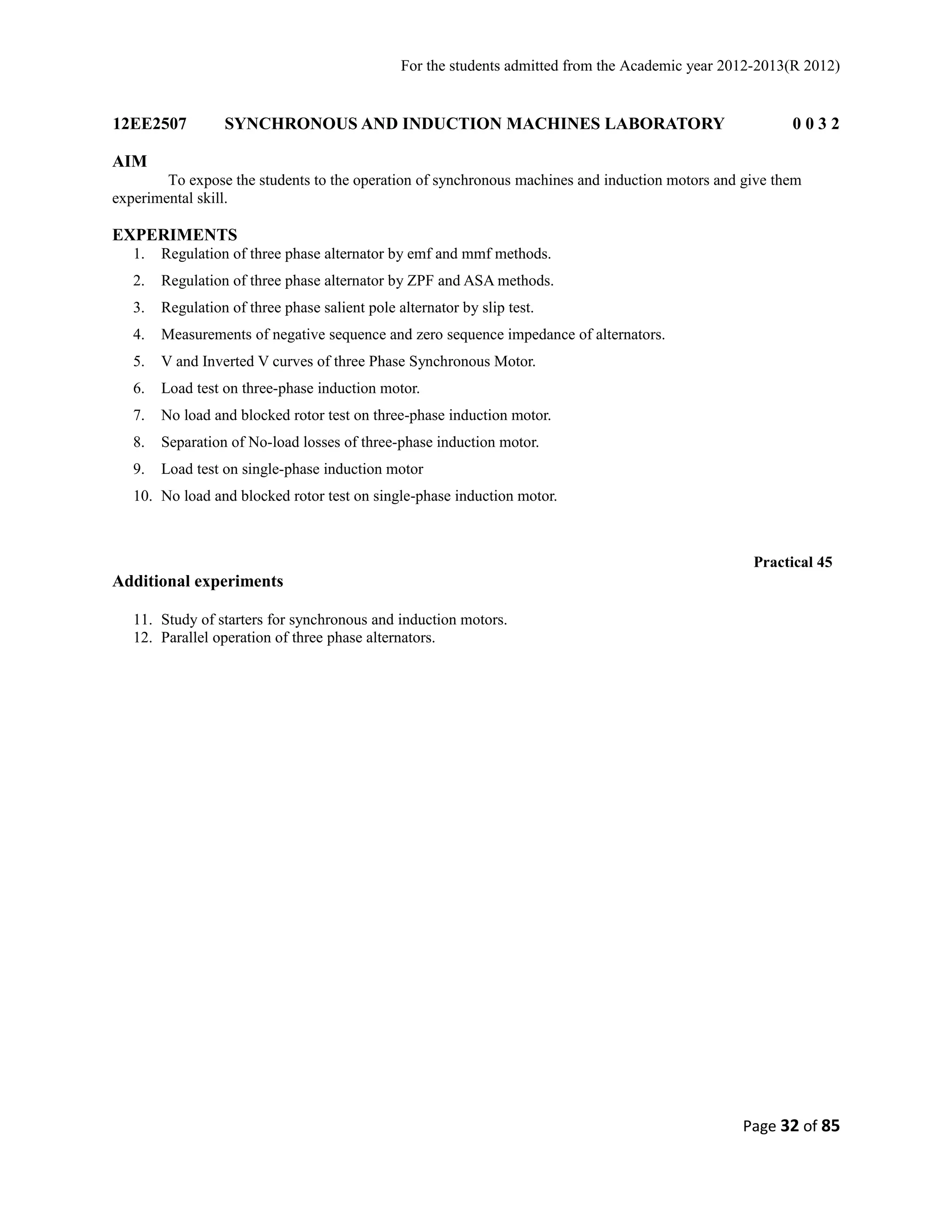 For the students admitted from the Academic year 2012-2013(R 2012) 
12EE2507 SYNCHRONOUS AND INDUCTION MACHINES LABORATORY 0 0 3 2 
AIM 
To expose the students to the operation of synchronous machines and induction motors and give them 
experimental skill. 
EXPERIMENTS 
1. Regulation of three phase alternator by emf and mmf methods. 
2. Regulation of three phase alternator by ZPF and ASA methods. 
3. Regulation of three phase salient pole alternator by slip test. 
4. Measurements of negative sequence and zero sequence impedance of alternators. 
5. V and Inverted V curves of three Phase Synchronous Motor. 
6. Load test on three-phase induction motor. 
7. No load and blocked rotor test on three-phase induction motor. 
8. Separation of No-load losses of three-phase induction motor. 
9. Load test on single-phase induction motor 
10. No load and blocked rotor test on single-phase induction motor. 
Practical 45 
Additional experiments 
11. Study of starters for synchronous and induction motors. 
12. Parallel operation of three phase alternators. 
Page 32 of 85 
 