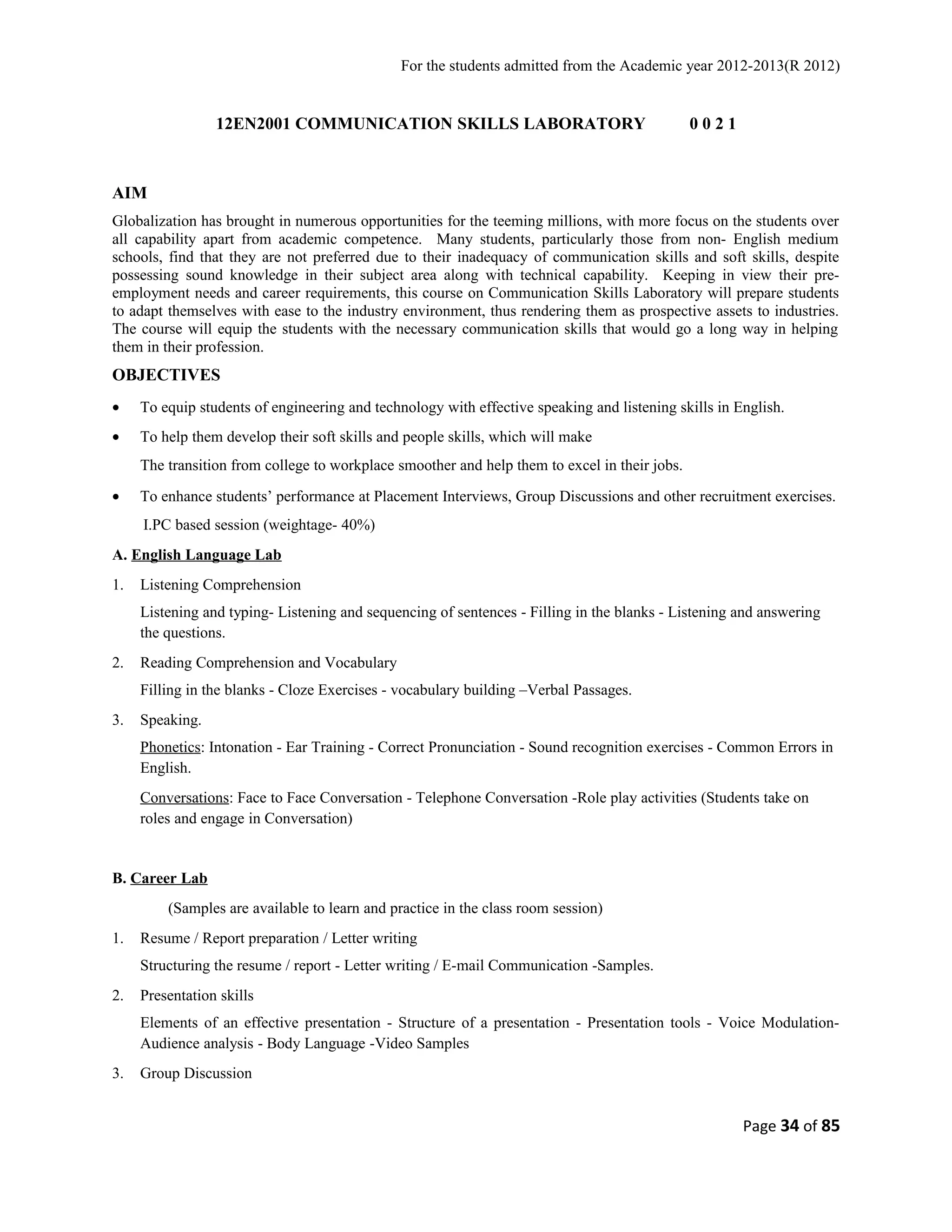 For the students admitted from the Academic year 2012-2013(R 2012) 
12EN2001 COMMUNICATION SKILLS LABORATORY 0 0 2 1 
AIM 
Globalization has brought in numerous opportunities for the teeming millions, with more focus on the students over 
all capability apart from academic competence. Many students, particularly those from non- English medium 
schools, find that they are not preferred due to their inadequacy of communication skills and soft skills, despite 
possessing sound knowledge in their subject area along with technical capability. Keeping in view their pre-employment 
needs and career requirements, this course on Communication Skills Laboratory will prepare students 
to adapt themselves with ease to the industry environment, thus rendering them as prospective assets to industries. 
The course will equip the students with the necessary communication skills that would go a long way in helping 
them in their profession. 
OBJECTIVES 
· To equip students of engineering and technology with effective speaking and listening skills in English. 
· To help them develop their soft skills and people skills, which will make 
The transition from college to workplace smoother and help them to excel in their jobs. 
· To enhance students’ performance at Placement Interviews, Group Discussions and other recruitment exercises. 
I.PC based session (weightage- 40%) 
A. English Language Lab 
1. Listening Comprehension 
Listening and typing- Listening and sequencing of sentences - Filling in the blanks - Listening and answering 
the questions. 
2. Reading Comprehension and Vocabulary 
Filling in the blanks - Cloze Exercises - vocabulary building –Verbal Passages. 
3. Speaking. 
Phonetics: Intonation - Ear Training - Correct Pronunciation - Sound recognition exercises - Common Errors in 
English. 
Conversations: Face to Face Conversation - Telephone Conversation -Role play activities (Students take on 
roles and engage in Conversation) 
B. Career Lab 
(Samples are available to learn and practice in the class room session) 
1. Resume / Report preparation / Letter writing 
Structuring the resume / report - Letter writing / E-mail Communication -Samples. 
2. Presentation skills 
Elements of an effective presentation - Structure of a presentation - Presentation tools - Voice Modulation- 
Audience analysis - Body Language -Video Samples 
3. Group Discussion 
Page 34 of 85 
 