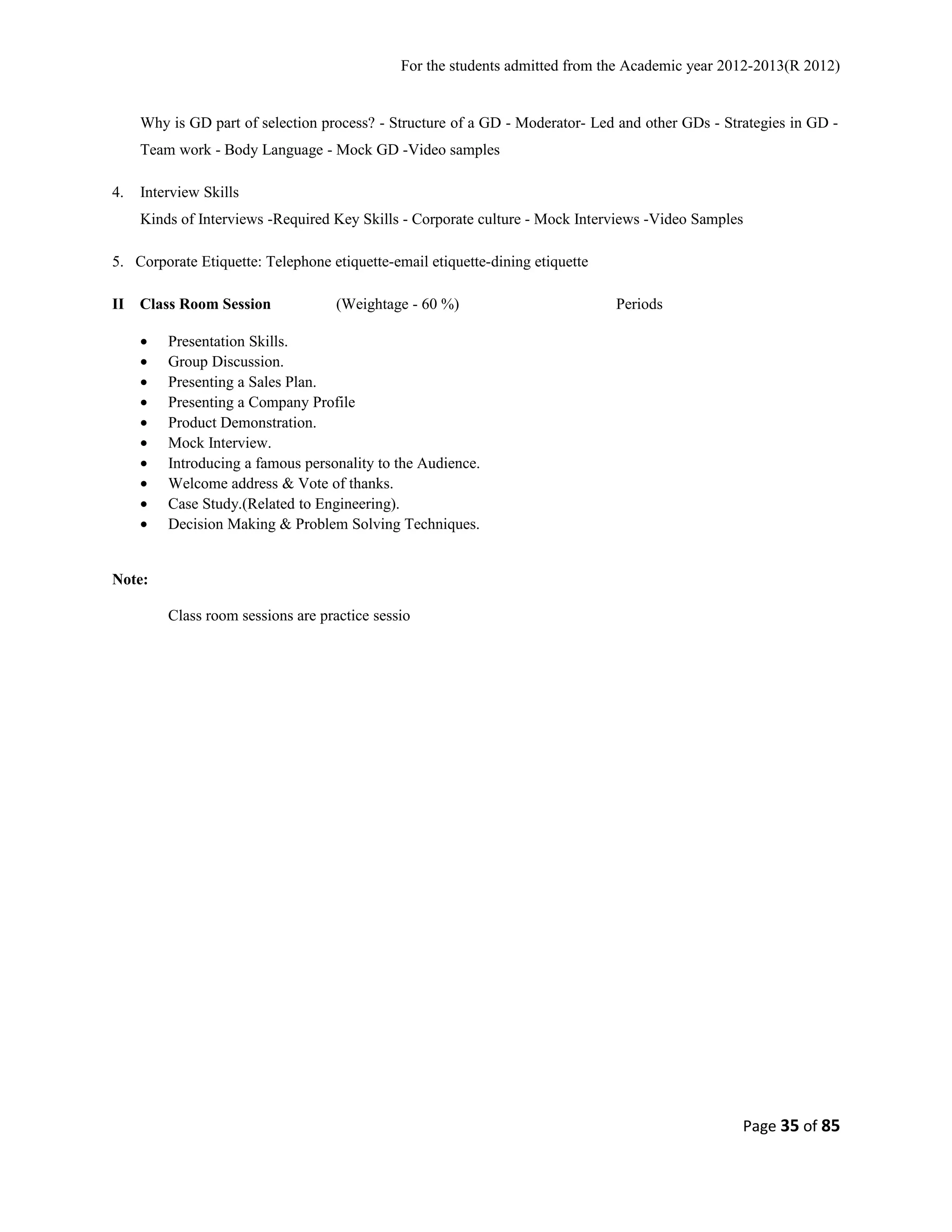 For the students admitted from the Academic year 2012-2013(R 2012) 
Why is GD part of selection process? - Structure of a GD - Moderator- Led and other GDs - Strategies in GD - 
Team work - Body Language - Mock GD -Video samples 
4. Interview Skills 
Kinds of Interviews -Required Key Skills - Corporate culture - Mock Interviews -Video Samples 
5. Corporate Etiquette: Telephone etiquette-email etiquette-dining etiquette 
II Class Room Session (Weightage - 60 %) Periods 
· Presentation Skills. 
· Group Discussion. 
· Presenting a Sales Plan. 
· Presenting a Company Profile 
· Product Demonstration. 
· Mock Interview. 
· Introducing a famous personality to the Audience. 
· Welcome address & Vote of thanks. 
· Case Study.(Related to Engineering). 
· Decision Making & Problem Solving Techniques. 
Note: 
Class room sessions are practice sessio 
Page 35 of 85 
 