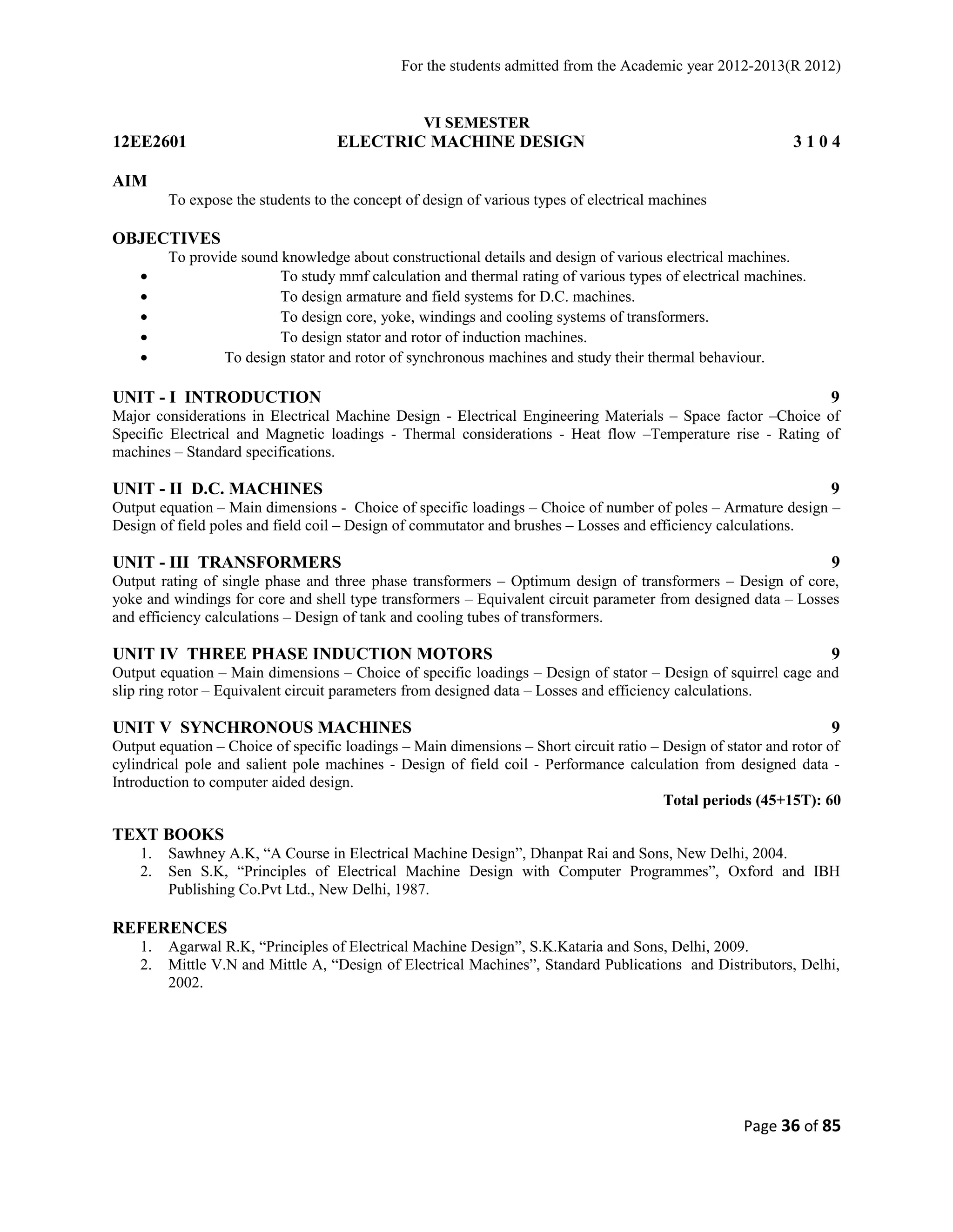 For the students admitted from the Academic year 2012-2013(R 2012) 
VI SEMESTER 
12EE2601 ELECTRIC MACHINE DESIGN 3 1 0 4 
AIM 
To expose the students to the concept of design of various types of electrical machines 
OBJECTIVES 
To provide sound knowledge about constructional details and design of various electrical machines. 
· To study mmf calculation and thermal rating of various types of electrical machines. 
· To design armature and field systems for D.C. machines. 
· To design core, yoke, windings and cooling systems of transformers. 
· To design stator and rotor of induction machines. 
· To design stator and rotor of synchronous machines and study their thermal behaviour. 
UNIT - I INTRODUCTION 9 
Major considerations in Electrical Machine Design - Electrical Engineering Materials – Space factor –Choice of 
Specific Electrical and Magnetic loadings - Thermal considerations - Heat flow –Temperature rise - Rating of 
machines – Standard specifications. 
UNIT - II D.C. MACHINES 9 
Output equation – Main dimensions - Choice of specific loadings – Choice of number of poles – Armature design – 
Design of field poles and field coil – Design of commutator and brushes – Losses and efficiency calculations. 
UNIT - III TRANSFORMERS 9 
Output rating of single phase and three phase transformers – Optimum design of transformers – Design of core, 
yoke and windings for core and shell type transformers – Equivalent circuit parameter from designed data – Losses 
and efficiency calculations – Design of tank and cooling tubes of transformers. 
UNIT IV THREE PHASE INDUCTION MOTORS 9 
Output equation – Main dimensions – Choice of specific loadings – Design of stator – Design of squirrel cage and 
slip ring rotor – Equivalent circuit parameters from designed data – Losses and efficiency calculations. 
UNIT V SYNCHRONOUS MACHINES 9 
Output equation – Choice of specific loadings – Main dimensions – Short circuit ratio – Design of stator and rotor of 
cylindrical pole and salient pole machines - Design of field coil - Performance calculation from designed data - 
Introduction to computer aided design. 
Total periods (45+15T): 60 
TEXT BOOKS 
1. Sawhney A.K, “A Course in Electrical Machine Design”, Dhanpat Rai and Sons, New Delhi, 2004. 
2. Sen S.K, “Principles of Electrical Machine Design with Computer Programmes”, Oxford and IBH 
Publishing Co.Pvt Ltd., New Delhi, 1987. 
REFERENCES 
1. Agarwal R.K, “Principles of Electrical Machine Design”, S.K.Kataria and Sons, Delhi, 2009. 
2. Mittle V.N and Mittle A, “Design of Electrical Machines”, Standard Publications and Distributors, Delhi, 
2002. 
Page 36 of 85 
 