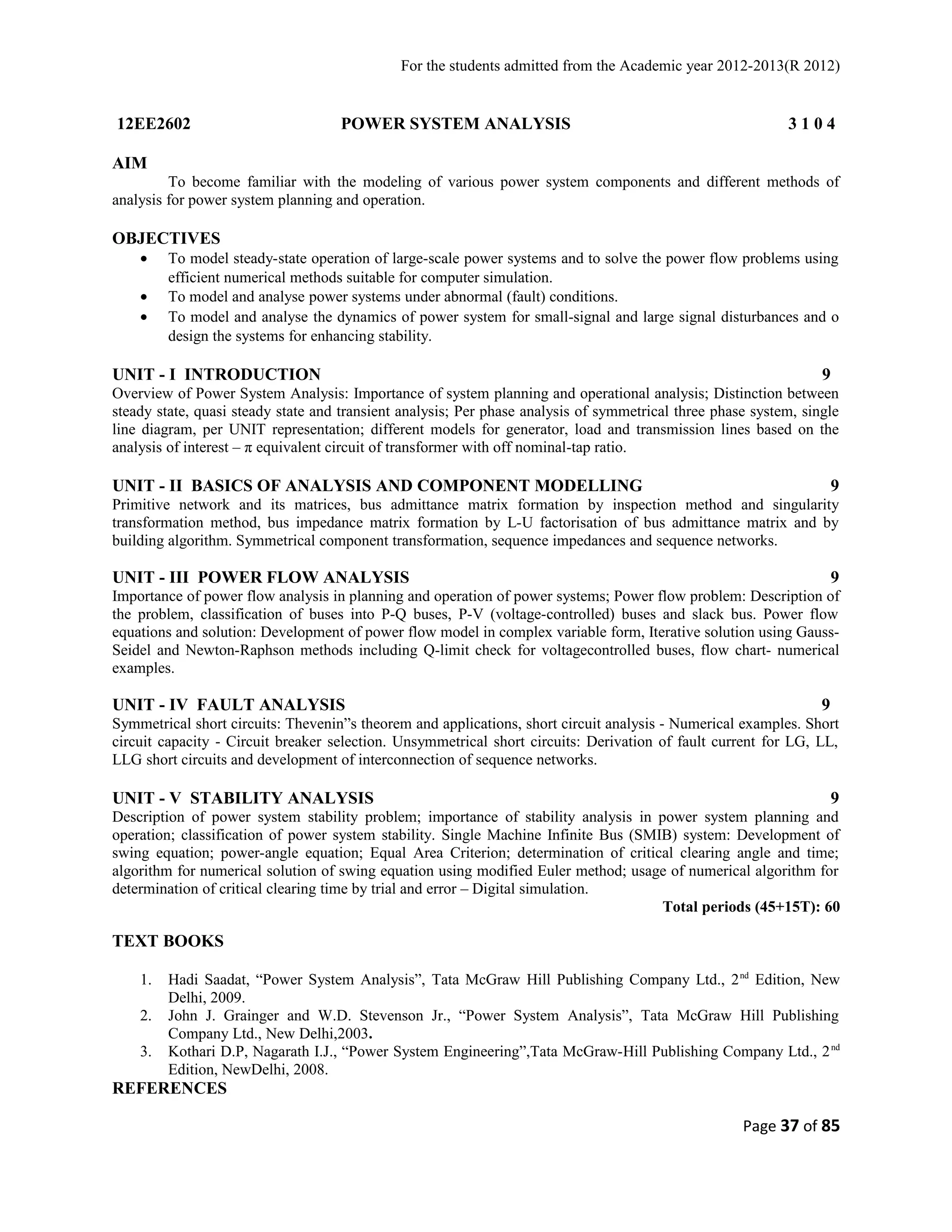 For the students admitted from the Academic year 2012-2013(R 2012) 
12EE2602 POWER SYSTEM ANALYSIS 3 1 0 4 
AIM 
To become familiar with the modeling of various power system components and different methods of 
analysis for power system planning and operation. 
OBJECTIVES 
· To model steady-state operation of large-scale power systems and to solve the power flow problems using 
efficient numerical methods suitable for computer simulation. 
· To model and analyse power systems under abnormal (fault) conditions. 
· To model and analyse the dynamics of power system for small-signal and large signal disturbances and o 
design the systems for enhancing stability. 
UNIT - I INTRODUCTION 9 
Overview of Power System Analysis: Importance of system planning and operational analysis; Distinction between 
steady state, quasi steady state and transient analysis; Per phase analysis of symmetrical three phase system, single 
line diagram, per UNIT representation; different models for generator, load and transmission lines based on the 
analysis of interest – π equivalent circuit of transformer with off nominal-tap ratio. 
UNIT - II BASICS OF ANALYSIS AND COMPONENT MODELLING 9 
Primitive network and its matrices, bus admittance matrix formation by inspection method and singularity 
transformation method, bus impedance matrix formation by L-U factorisation of bus admittance matrix and by 
building algorithm. Symmetrical component transformation, sequence impedances and sequence networks. 
UNIT - III POWER FLOW ANALYSIS 9 
Importance of power flow analysis in planning and operation of power systems; Power flow problem: Description of 
the problem, classification of buses into P-Q buses, P-V (voltage-controlled) buses and slack bus. Power flow 
equations and solution: Development of power flow model in complex variable form, Iterative solution using Gauss- 
Seidel and Newton-Raphson methods including Q-limit check for voltagecontrolled buses, flow chart- numerical 
examples. 
UNIT - IV FAULT ANALYSIS 9 
Symmetrical short circuits: Thevenin”s theorem and applications, short circuit analysis - Numerical examples. Short 
circuit capacity - Circuit breaker selection. Unsymmetrical short circuits: Derivation of fault current for LG, LL, 
LLG short circuits and development of interconnection of sequence networks. 
UNIT - V STABILITY ANALYSIS 9 
Description of power system stability problem; importance of stability analysis in power system planning and 
operation; classification of power system stability. Single Machine Infinite Bus (SMIB) system: Development of 
swing equation; power-angle equation; Equal Area Criterion; determination of critical clearing angle and time; 
algorithm for numerical solution of swing equation using modified Euler method; usage of numerical algorithm for 
determination of critical clearing time by trial and error – Digital simulation. 
Total periods (45+15T): 60 
TEXT BOOKS 
1. Hadi Saadat, “Power System Analysis”, Tata McGraw Hill Publishing Company Ltd., 2nd Edition, New 
Delhi, 2009. 
2. John J. Grainger and W.D. Stevenson Jr., “Power System Analysis”, Tata McGraw Hill Publishing 
Company Ltd., New Delhi,2003. 
3. Kothari D.P, Nagarath I.J., “Power System Engineering”,Tata McGraw-Hill Publishing Company Ltd., 2nd 
Edition, NewDelhi, 2008. 
REFERENCES 
Page 37 of 85 
 
