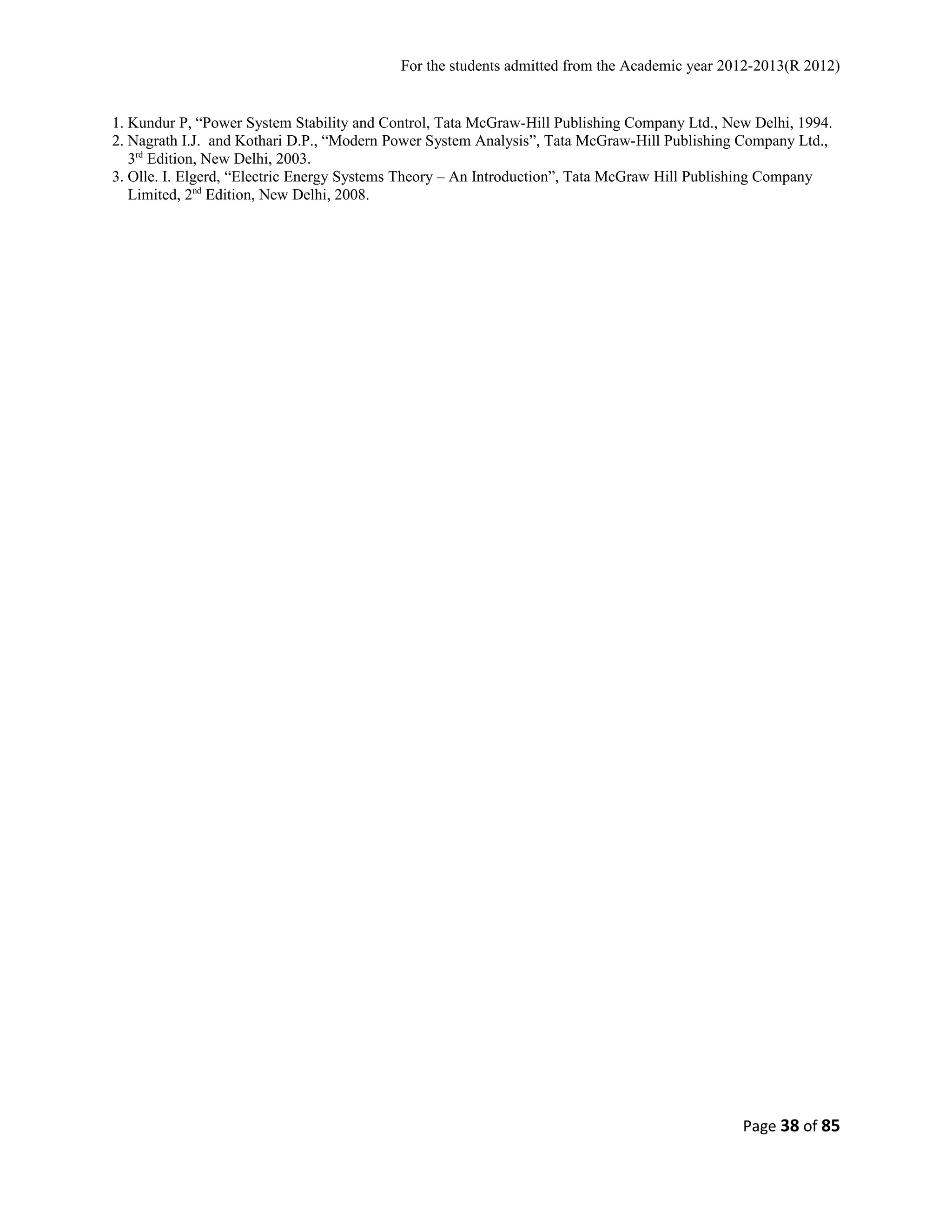 For the students admitted from the Academic year 2012-2013(R 2012) 
1. Kundur P, “Power System Stability and Control, Tata McGraw-Hill Publishing Company Ltd., New Delhi, 1994. 
2. Nagrath I.J. and Kothari D.P., “Modern Power System Analysis”, Tata McGraw-Hill Publishing Company Ltd., 
3rd Edition, New Delhi, 2003. 
3. Olle. I. Elgerd, “Electric Energy Systems Theory – An Introduction”, Tata McGraw Hill Publishing Company 
Limited, 2nd Edition, New Delhi, 2008. 
Page 38 of 85 
 