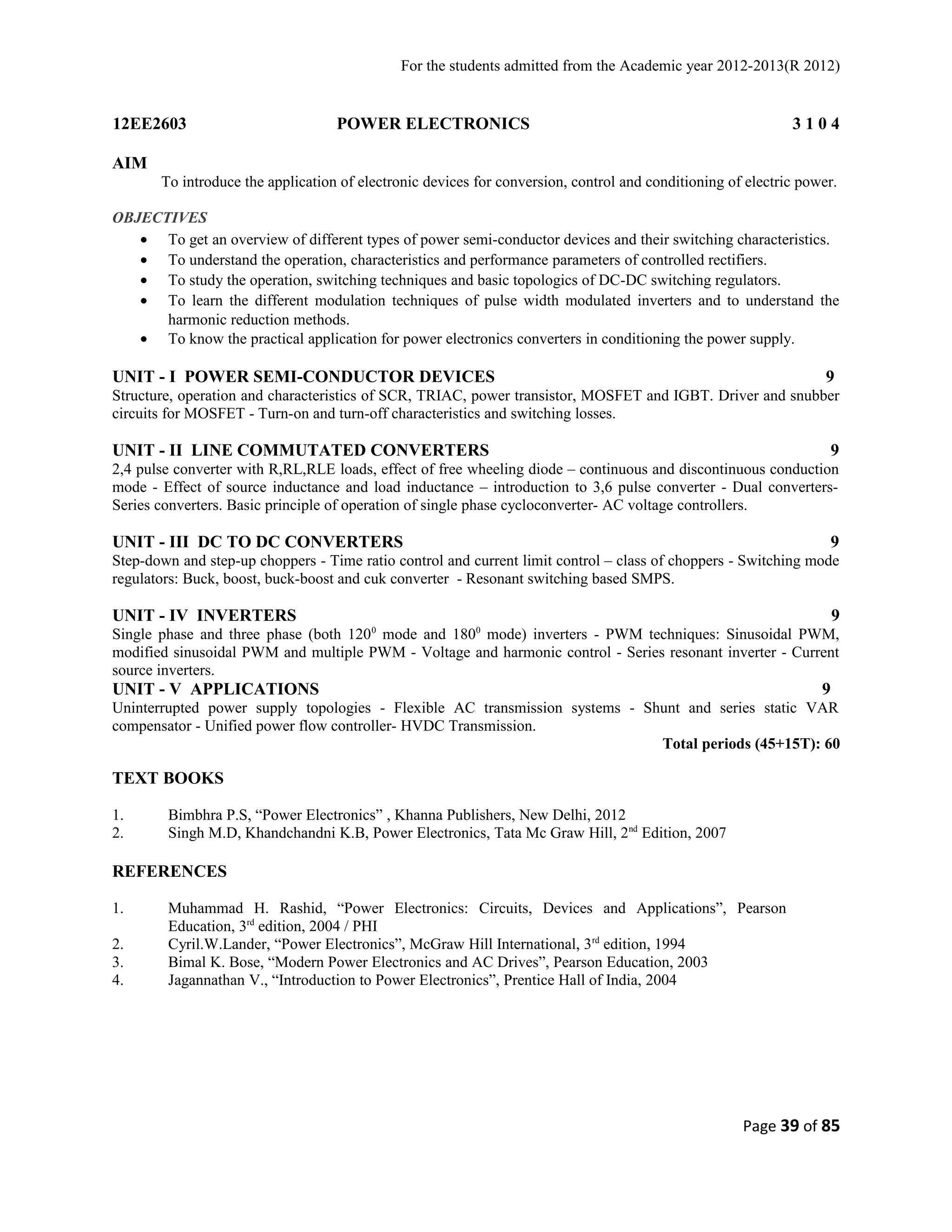 For the students admitted from the Academic year 2012-2013(R 2012) 
12EE2603 POWER ELECTRONICS 3 1 0 4 
AIM 
To introduce the application of electronic devices for conversion, control and conditioning of electric power. 
OBJECTIVES 
· To get an overview of different types of power semi-conductor devices and their switching characteristics. 
· To understand the operation, characteristics and performance parameters of controlled rectifiers. 
· To study the operation, switching techniques and basic topologics of DC-DC switching regulators. 
· To learn the different modulation techniques of pulse width modulated inverters and to understand the 
harmonic reduction methods. 
· To know the practical application for power electronics converters in conditioning the power supply. 
UNIT - I POWER SEMI-CONDUCTOR DEVICES 9 
Structure, operation and characteristics of SCR, TRIAC, power transistor, MOSFET and IGBT. Driver and snubber 
circuits for MOSFET - Turn-on and turn-off characteristics and switching losses. 
UNIT - II LINE COMMUTATED CONVERTERS 9 
2,4 pulse converter with R,RL,RLE loads, effect of free wheeling diode – continuous and discontinuous conduction 
mode - Effect of source inductance and load inductance – introduction to 3,6 pulse converter - Dual converters- 
Series converters. Basic principle of operation of single phase cycloconverter- AC voltage controllers. 
UNIT - III DC TO DC CONVERTERS 9 
Step-down and step-up choppers - Time ratio control and current limit control – class of choppers - Switching mode 
regulators: Buck, boost, buck-boost and cuk converter - Resonant switching based SMPS. 
UNIT - IV INVERTERS 9 
Single phase and three phase (both 1200 mode and 1800 mode) inverters - PWM techniques: Sinusoidal PWM, 
modified sinusoidal PWM and multiple PWM - Voltage and harmonic control - Series resonant inverter - Current 
source inverters. 
UNIT - V APPLICATIONS 9 
Uninterrupted power supply topologies - Flexible AC transmission systems - Shunt and series static VAR 
compensator - Unified power flow controller- HVDC Transmission. 
Total periods (45+15T): 60 
TEXT BOOKS 
1. Bimbhra P.S, “Power Electronics” , Khanna Publishers, New Delhi, 2012 
2. Singh M.D, Khandchandni K.B, Power Electronics, Tata Mc Graw Hill, 2nd Edition, 2007 
REFERENCES 
1. Muhammad H. Rashid, “Power Electronics: Circuits, Devices and Applications”, Pearson 
Education, 3rd edition, 2004 / PHI 
2. Cyril.W.Lander, “Power Electronics”, McGraw Hill International, 3rd edition, 1994 
3. Bimal K. Bose, “Modern Power Electronics and AC Drives”, Pearson Education, 2003 
4. Jagannathan V., “Introduction to Power Electronics”, Prentice Hall of India, 2004 
Page 39 of 85 
 