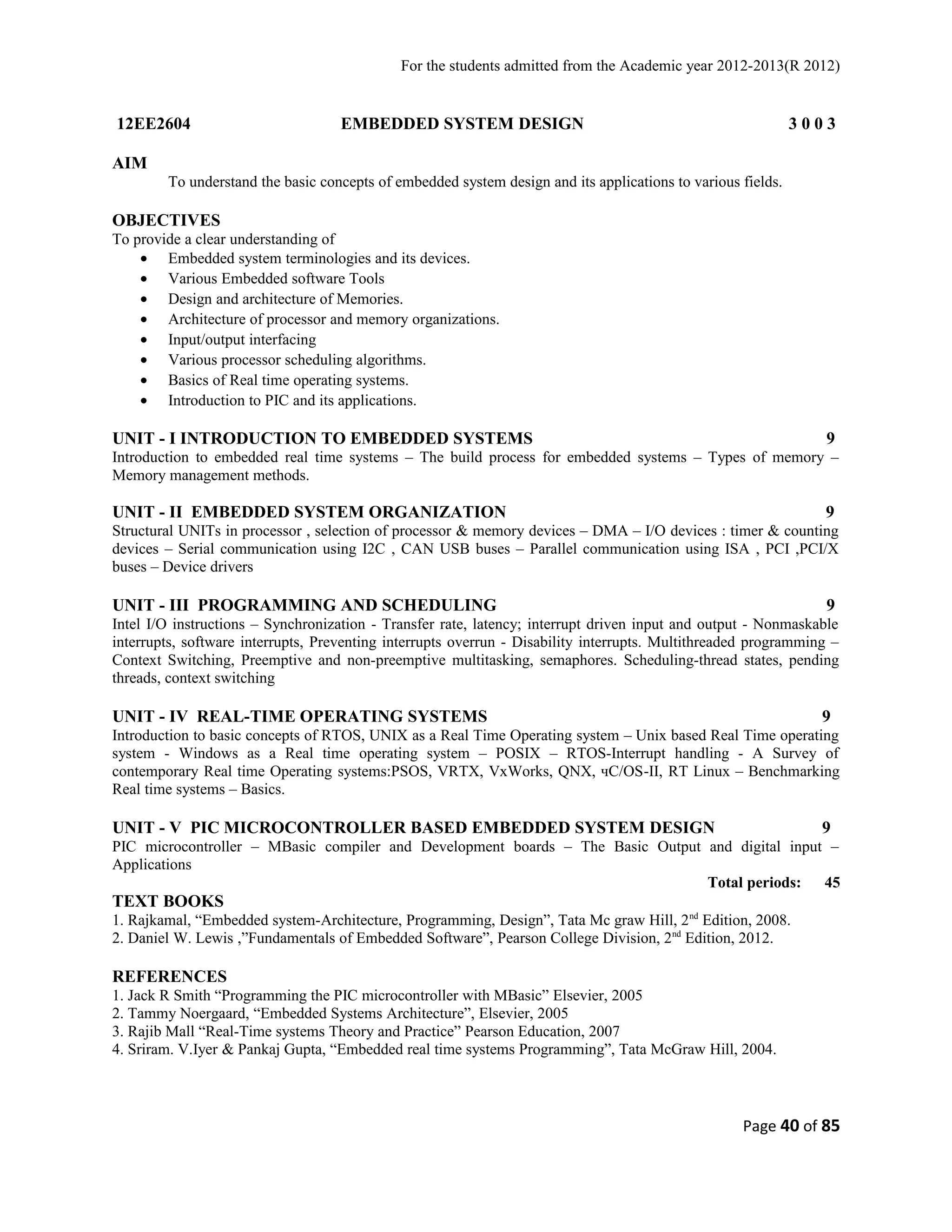 For the students admitted from the Academic year 2012-2013(R 2012) 
12EE2604 EMBEDDED SYSTEM DESIGN 3 0 0 3 
AIM 
To understand the basic concepts of embedded system design and its applications to various fields. 
OBJECTIVES 
To provide a clear understanding of 
· Embedded system terminologies and its devices. 
· Various Embedded software Tools 
· Design and architecture of Memories. 
· Architecture of processor and memory organizations. 
· Input/output interfacing 
· Various processor scheduling algorithms. 
· Basics of Real time operating systems. 
· Introduction to PIC and its applications. 
UNIT - I INTRODUCTION TO EMBEDDED SYSTEMS 9 
Introduction to embedded real time systems – The build process for embedded systems – Types of memory – 
Memory management methods. 
UNIT - II EMBEDDED SYSTEM ORGANIZATION 9 
Structural UNITs in processor , selection of processor & memory devices – DMA – I/O devices : timer & counting 
devices – Serial communication using I2C , CAN USB buses – Parallel communication using ISA , PCI ,PCI/X 
buses – Device drivers 
UNIT - III PROGRAMMING AND SCHEDULING 9 
Intel I/O instructions – Synchronization - Transfer rate, latency; interrupt driven input and output - Nonmaskable 
interrupts, software interrupts, Preventing interrupts overrun - Disability interrupts. Multithreaded programming – 
Context Switching, Preemptive and non-preemptive multitasking, semaphores. Scheduling-thread states, pending 
threads, context switching 
UNIT - IV REAL-TIME OPERATING SYSTEMS 9 
Introduction to basic concepts of RTOS, UNIX as a Real Time Operating system – Unix based Real Time operating 
system - Windows as a Real time operating system – POSIX – RTOS-Interrupt handling - A Survey of 
contemporary Real time Operating systems:PSOS, VRTX, VxWorks, QNX, чC/OS-II, RT Linux – Benchmarking 
Real time systems – Basics. 
UNIT - V PIC MICROCONTROLLER BASED EMBEDDED SYSTEM DESIGN 9 
PIC microcontroller – MBasic compiler and Development boards – The Basic Output and digital input – 
Applications 
Total periods: 45 
TEXT BOOKS 
1. Rajkamal, “Embedded system-Architecture, Programming, Design”, Tata Mc graw Hill, 2nd Edition, 2008. 
2. Daniel W. Lewis ,”Fundamentals of Embedded Software”, Pearson College Division, 2nd Edition, 2012. 
REFERENCES 
1. Jack R Smith “Programming the PIC microcontroller with MBasic” Elsevier, 2005 
2. Tammy Noergaard, “Embedded Systems Architecture”, Elsevier, 2005 
3. Rajib Mall “Real-Time systems Theory and Practice” Pearson Education, 2007 
4. Sriram. V.Iyer & Pankaj Gupta, “Embedded real time systems Programming”, Tata McGraw Hill, 2004. 
Page 40 of 85 
 