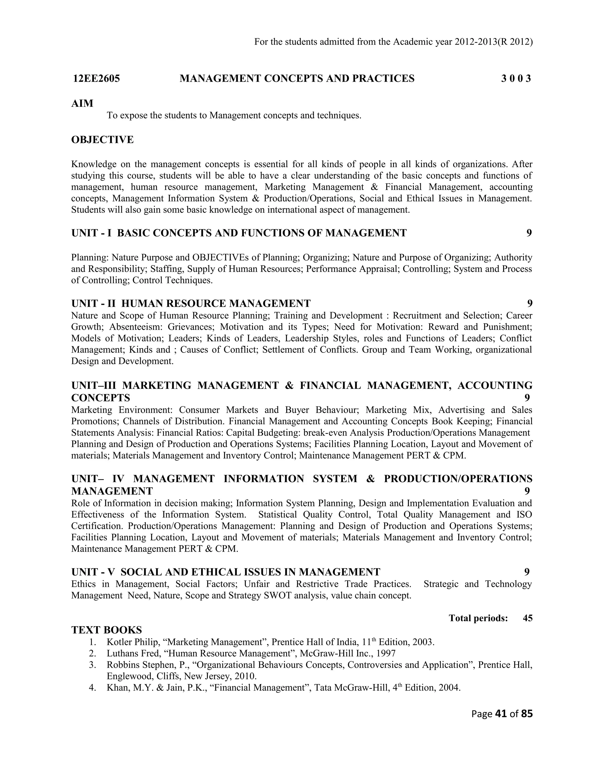 For the students admitted from the Academic year 2012-2013(R 2012) 
12EE2605 MANAGEMENT CONCEPTS AND PRACTICES 3 0 0 3 
AIM 
To expose the students to Management concepts and techniques. 
OBJECTIVE 
Knowledge on the management concepts is essential for all kinds of people in all kinds of organizations. After 
studying this course, students will be able to have a clear understanding of the basic concepts and functions of 
management, human resource management, Marketing Management & Financial Management, accounting 
concepts, Management Information System & Production/Operations, Social and Ethical Issues in Management. 
Students will also gain some basic knowledge on international aspect of management. 
UNIT - I BASIC CONCEPTS AND FUNCTIONS OF MANAGEMENT 9 
Planning: Nature Purpose and OBJECTIVEs of Planning; Organizing; Nature and Purpose of Organizing; Authority 
and Responsibility; Staffing, Supply of Human Resources; Performance Appraisal; Controlling; System and Process 
of Controlling; Control Techniques. 
UNIT - II HUMAN RESOURCE MANAGEMENT 9 
Nature and Scope of Human Resource Planning; Training and Development : Recruitment and Selection; Career 
Growth; Absenteeism: Grievances; Motivation and its Types; Need for Motivation: Reward and Punishment; 
Models of Motivation; Leaders; Kinds of Leaders, Leadership Styles, roles and Functions of Leaders; Conflict 
Management; Kinds and ; Causes of Conflict; Settlement of Conflicts. Group and Team Working, organizational 
Design and Development. 
UNIT–III MARKETING MANAGEMENT & FINANCIAL MANAGEMENT, ACCOUNTING 
CONCEPTS 9 
Marketing Environment: Consumer Markets and Buyer Behaviour; Marketing Mix, Advertising and Sales 
Promotions; Channels of Distribution. Financial Management and Accounting Concepts Book Keeping; Financial 
Statements Analysis: Financial Ratios: Capital Budgeting: break-even Analysis Production/Operations Management 
Planning and Design of Production and Operations Systems; Facilities Planning Location, Layout and Movement of 
materials; Materials Management and Inventory Control; Maintenance Management PERT & CPM. 
UNIT– IV MANAGEMENT INFORMATION SYSTEM & PRODUCTION/OPERATIONS 
MANAGEMENT 9 
Role of Information in decision making; Information System Planning, Design and Implementation Evaluation and 
Effectiveness of the Information System. Statistical Quality Control, Total Quality Management and ISO 
Certification. Production/Operations Management: Planning and Design of Production and Operations Systems; 
Facilities Planning Location, Layout and Movement of materials; Materials Management and Inventory Control; 
Maintenance Management PERT & CPM. 
UNIT - V SOCIAL AND ETHICAL ISSUES IN MANAGEMENT 9 
Ethics in Management, Social Factors; Unfair and Restrictive Trade Practices. Strategic and Technology 
Management Need, Nature, Scope and Strategy SWOT analysis, value chain concept. 
Total periods: 45 
TEXT BOOKS 
1. Kotler Philip, “Marketing Management”, Prentice Hall of India, 11th Edition, 2003. 
2. Luthans Fred, “Human Resource Management”, McGraw-Hill Inc., 1997 
3. Robbins Stephen, P., “Organizational Behaviours Concepts, Controversies and Application”, Prentice Hall, 
Englewood, Cliffs, New Jersey, 2010. 
4. Khan, M.Y. & Jain, P.K., “Financial Management”, Tata McGraw-Hill, 4th Edition, 2004. 
Page 41 of 85 
 