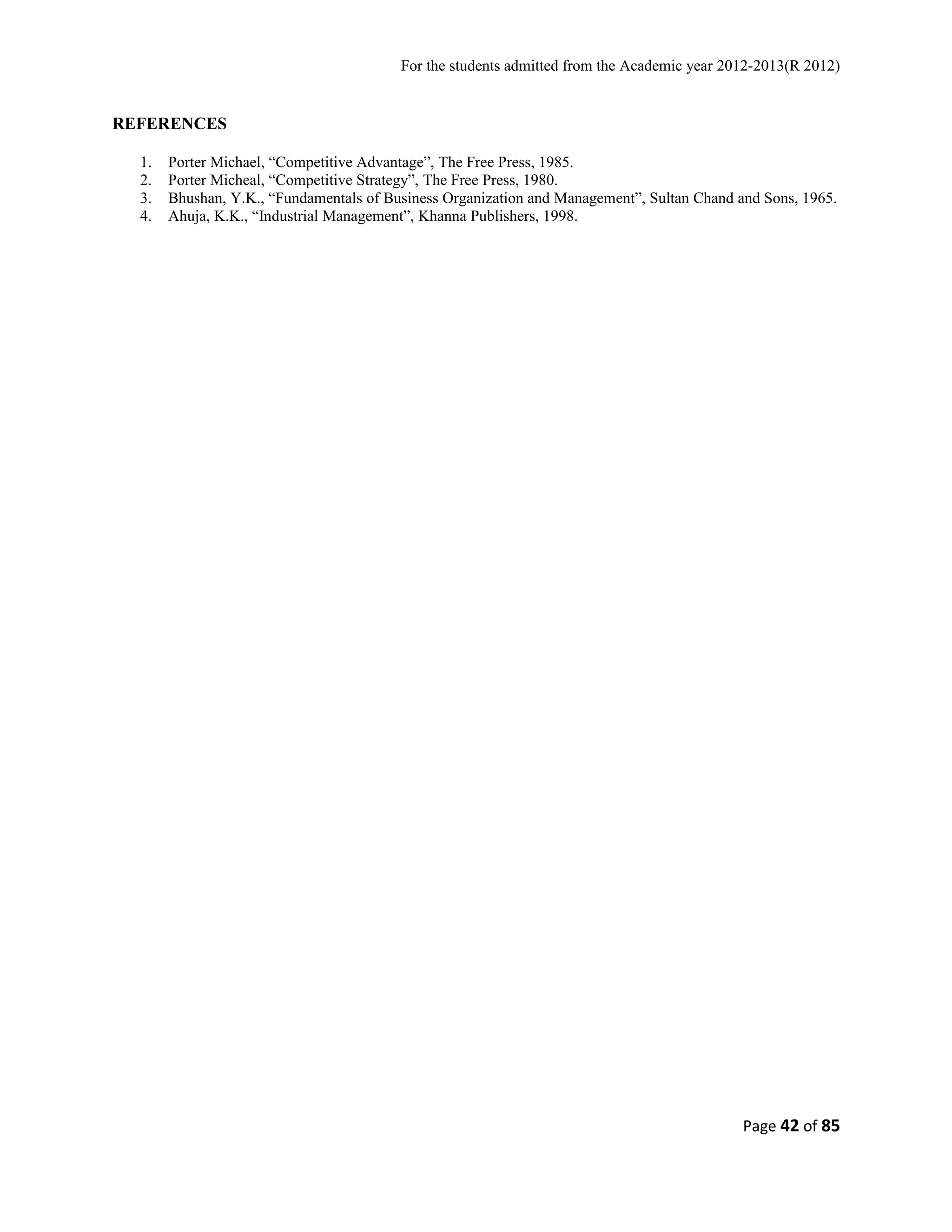 For the students admitted from the Academic year 2012-2013(R 2012) 
REFERENCES 
1. Porter Michael, “Competitive Advantage”, The Free Press, 1985. 
2. Porter Micheal, “Competitive Strategy”, The Free Press, 1980. 
3. Bhushan, Y.K., “Fundamentals of Business Organization and Management”, Sultan Chand and Sons, 1965. 
4. Ahuja, K.K., “Industrial Management”, Khanna Publishers, 1998. 
Page 42 of 85 
 