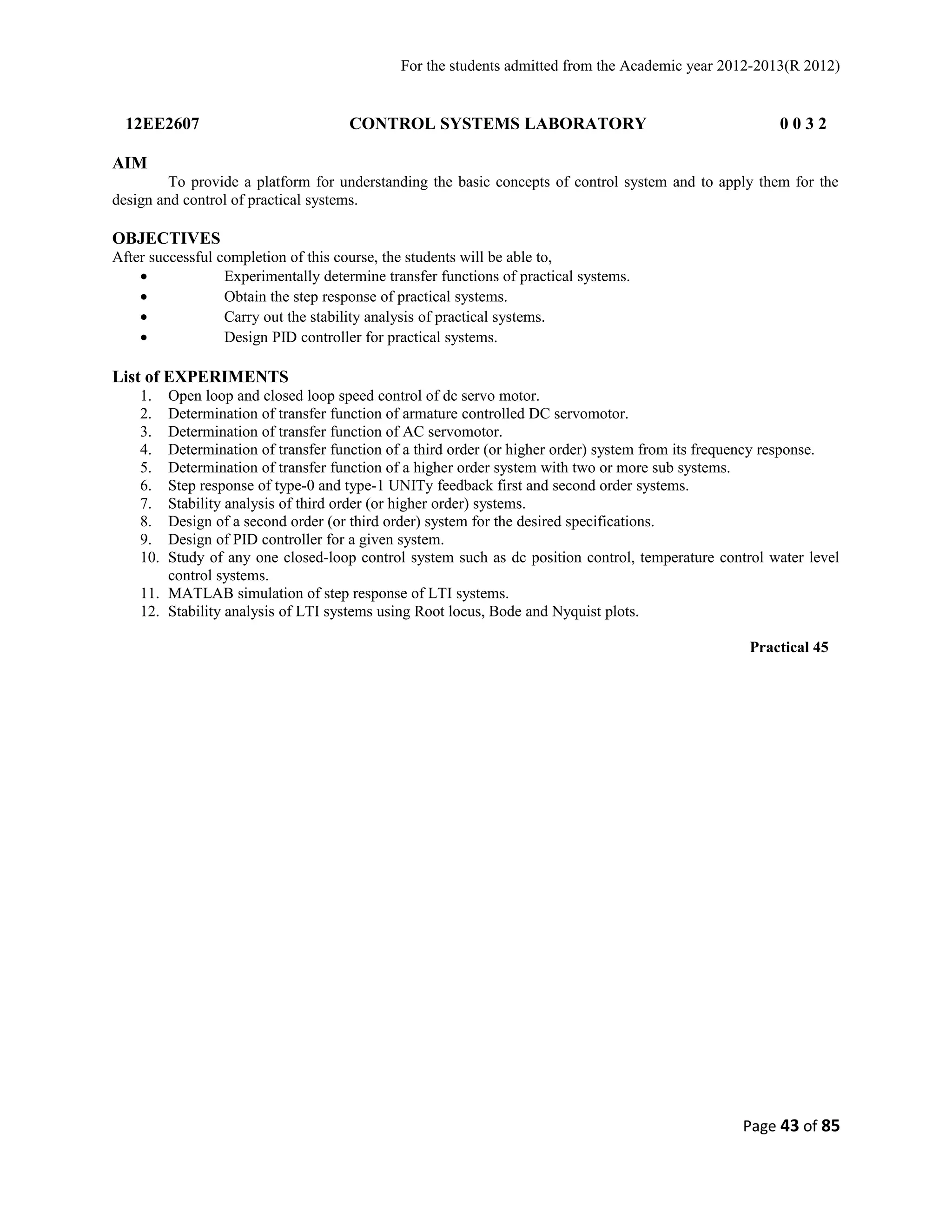 For the students admitted from the Academic year 2012-2013(R 2012) 
12EE2607 CONTROL SYSTEMS LABORATORY 0 0 3 2 
AIM 
To provide a platform for understanding the basic concepts of control system and to apply them for the 
design and control of practical systems. 
OBJECTIVES 
After successful completion of this course, the students will be able to, 
· Experimentally determine transfer functions of practical systems. 
· Obtain the step response of practical systems. 
· Carry out the stability analysis of practical systems. 
· Design PID controller for practical systems. 
List of EXPERIMENTS 
1. Open loop and closed loop speed control of dc servo motor. 
2. Determination of transfer function of armature controlled DC servomotor. 
3. Determination of transfer function of AC servomotor. 
4. Determination of transfer function of a third order (or higher order) system from its frequency response. 
5. Determination of transfer function of a higher order system with two or more sub systems. 
6. Step response of type-0 and type-1 UNITy feedback first and second order systems. 
7. Stability analysis of third order (or higher order) systems. 
8. Design of a second order (or third order) system for the desired specifications. 
9. Design of PID controller for a given system. 
10. Study of any one closed-loop control system such as dc position control, temperature control water level 
control systems. 
11. MATLAB simulation of step response of LTI systems. 
12. Stability analysis of LTI systems using Root locus, Bode and Nyquist plots. 
Practical 45 
Page 43 of 85 
 
