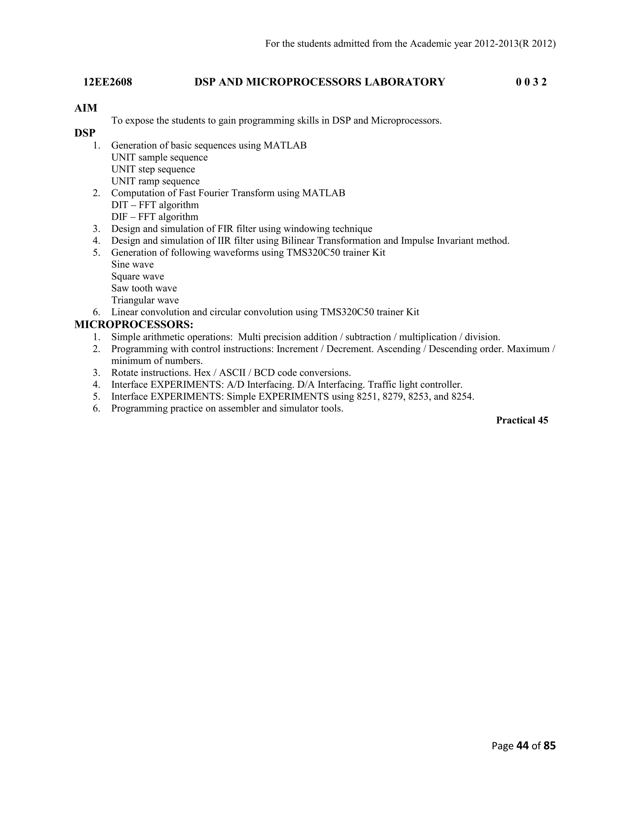 For the students admitted from the Academic year 2012-2013(R 2012) 
12EE2608 DSP AND MICROPROCESSORS LABORATORY 0 0 3 2 
AIM 
To expose the students to gain programming skills in DSP and Microprocessors. 
DSP 
1. Generation of basic sequences using MATLAB 
UNIT sample sequence 
UNIT step sequence 
UNIT ramp sequence 
2. Computation of Fast Fourier Transform using MATLAB 
DIT – FFT algorithm 
DIF – FFT algorithm 
3. Design and simulation of FIR filter using windowing technique 
4. Design and simulation of IIR filter using Bilinear Transformation and Impulse Invariant method. 
5. Generation of following waveforms using TMS320C50 trainer Kit 
Sine wave 
Square wave 
Saw tooth wave 
Triangular wave 
6. Linear convolution and circular convolution using TMS320C50 trainer Kit 
MICROPROCESSORS: 
1. Simple arithmetic operations: Multi precision addition / subtraction / multiplication / division. 
2. Programming with control instructions: Increment / Decrement. Ascending / Descending order. Maximum / 
minimum of numbers. 
3. Rotate instructions. Hex / ASCII / BCD code conversions. 
4. Interface EXPERIMENTS: A/D Interfacing. D/A Interfacing. Traffic light controller. 
5. Interface EXPERIMENTS: Simple EXPERIMENTS using 8251, 8279, 8253, and 8254. 
6. Programming practice on assembler and simulator tools. 
Practical 45 
Page 44 of 85 
 