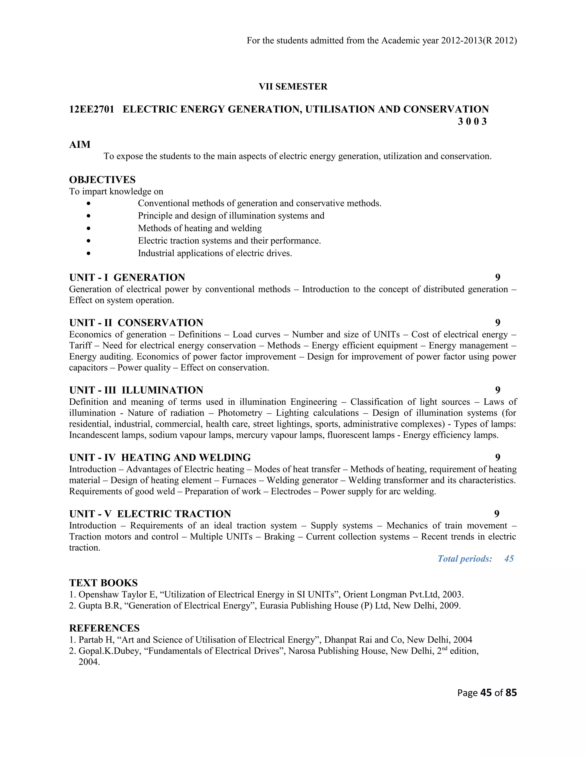 For the students admitted from the Academic year 2012-2013(R 2012) 
VII SEMESTER 
12EE2701 ELECTRIC ENERGY GENERATION, UTILISATION AND CONSERVATION 
3 0 0 3 
AIM 
To expose the students to the main aspects of electric energy generation, utilization and conservation. 
OBJECTIVES 
To impart knowledge on 
· Conventional methods of generation and conservative methods. 
· Principle and design of illumination systems and 
· Methods of heating and welding 
· Electric traction systems and their performance. 
· Industrial applications of electric drives. 
UNIT - I GENERATION 9 
Generation of electrical power by conventional methods – Introduction to the concept of distributed generation – 
Effect on system operation. 
UNIT - II CONSERVATION 9 
Economics of generation – Definitions – Load curves – Number and size of UNITs – Cost of electrical energy – 
Tariff – Need for electrical energy conservation – Methods – Energy efficient equipment – Energy management – 
Energy auditing. Economics of power factor improvement – Design for improvement of power factor using power 
capacitors – Power quality – Effect on conservation. 
UNIT - III ILLUMINATION 9 
Definition and meaning of terms used in illumination Engineering – Classification of light sources – Laws of 
illumination - Nature of radiation – Photometry – Lighting calculations – Design of illumination systems (for 
residential, industrial, commercial, health care, street lightings, sports, administrative complexes) - Types of lamps: 
Incandescent lamps, sodium vapour lamps, mercury vapour lamps, fluorescent lamps - Energy efficiency lamps. 
UNIT - IV HEATING AND WELDING 9 
Introduction – Advantages of Electric heating – Modes of heat transfer – Methods of heating, requirement of heating 
material – Design of heating element – Furnaces – Welding generator – Welding transformer and its characteristics. 
Requirements of good weld – Preparation of work – Electrodes – Power supply for arc welding. 
UNIT - V ELECTRIC TRACTION 9 
Introduction – Requirements of an ideal traction system – Supply systems – Mechanics of train movement – 
Traction motors and control – Multiple UNITs – Braking – Current collection systems – Recent trends in electric 
traction. 
Total periods: 45 
TEXT BOOKS 
1. Openshaw Taylor E, “Utilization of Electrical Energy in SI UNITs”, Orient Longman Pvt.Ltd, 2003. 
2. Gupta B.R, “Generation of Electrical Energy”, Eurasia Publishing House (P) Ltd, New Delhi, 2009. 
REFERENCES 
1. Partab H, “Art and Science of Utilisation of Electrical Energy”, Dhanpat Rai and Co, New Delhi, 2004 
2. Gopal.K.Dubey, “Fundamentals of Electrical Drives”, Narosa Publishing House, New Delhi, 2nd edition, 
2004. 
Page 45 of 85 
 