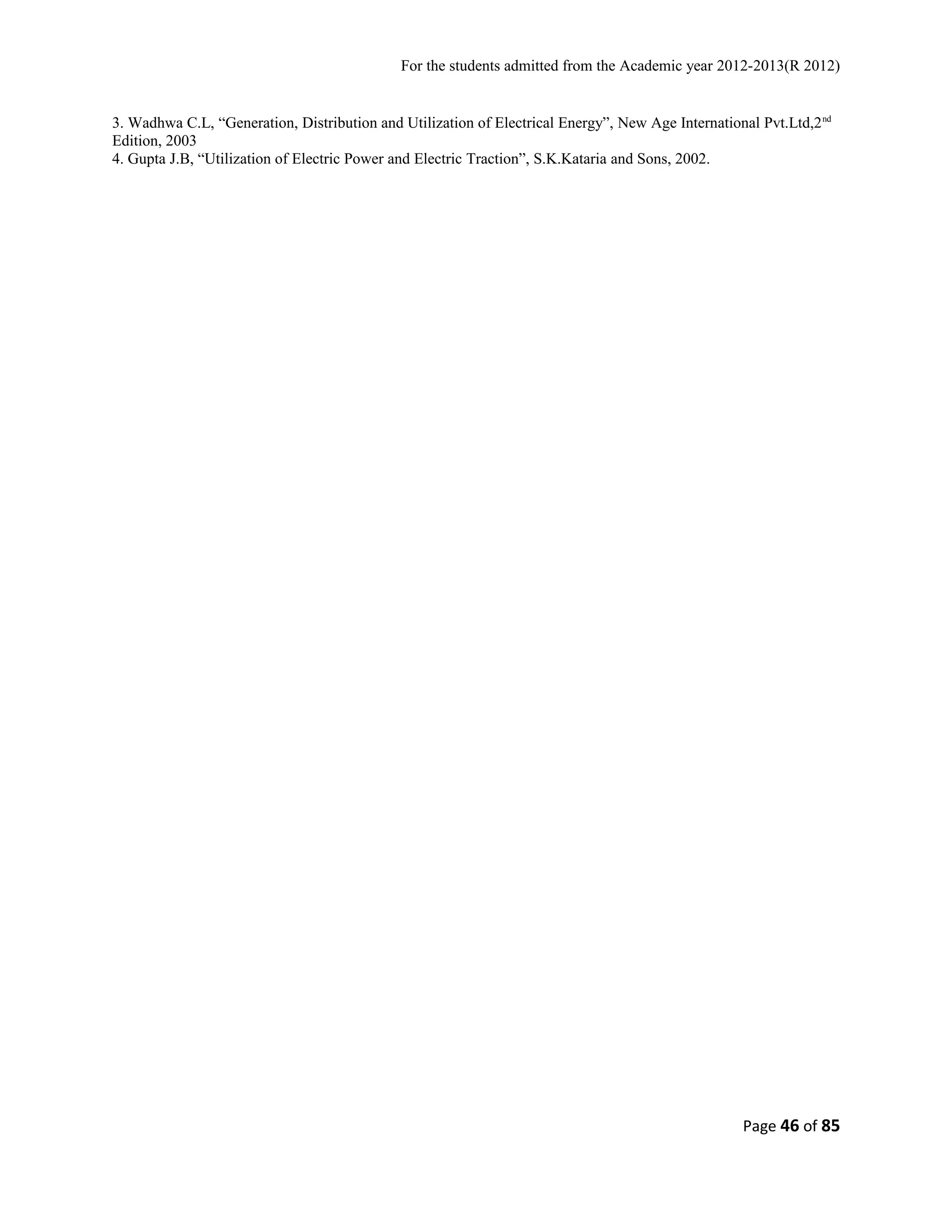 For the students admitted from the Academic year 2012-2013(R 2012) 
3. Wadhwa C.L, “Generation, Distribution and Utilization of Electrical Energy”, New Age International Pvt.Ltd,2nd 
Edition, 2003 
4. Gupta J.B, “Utilization of Electric Power and Electric Traction”, S.K.Kataria and Sons, 2002. 
Page 46 of 85 
 