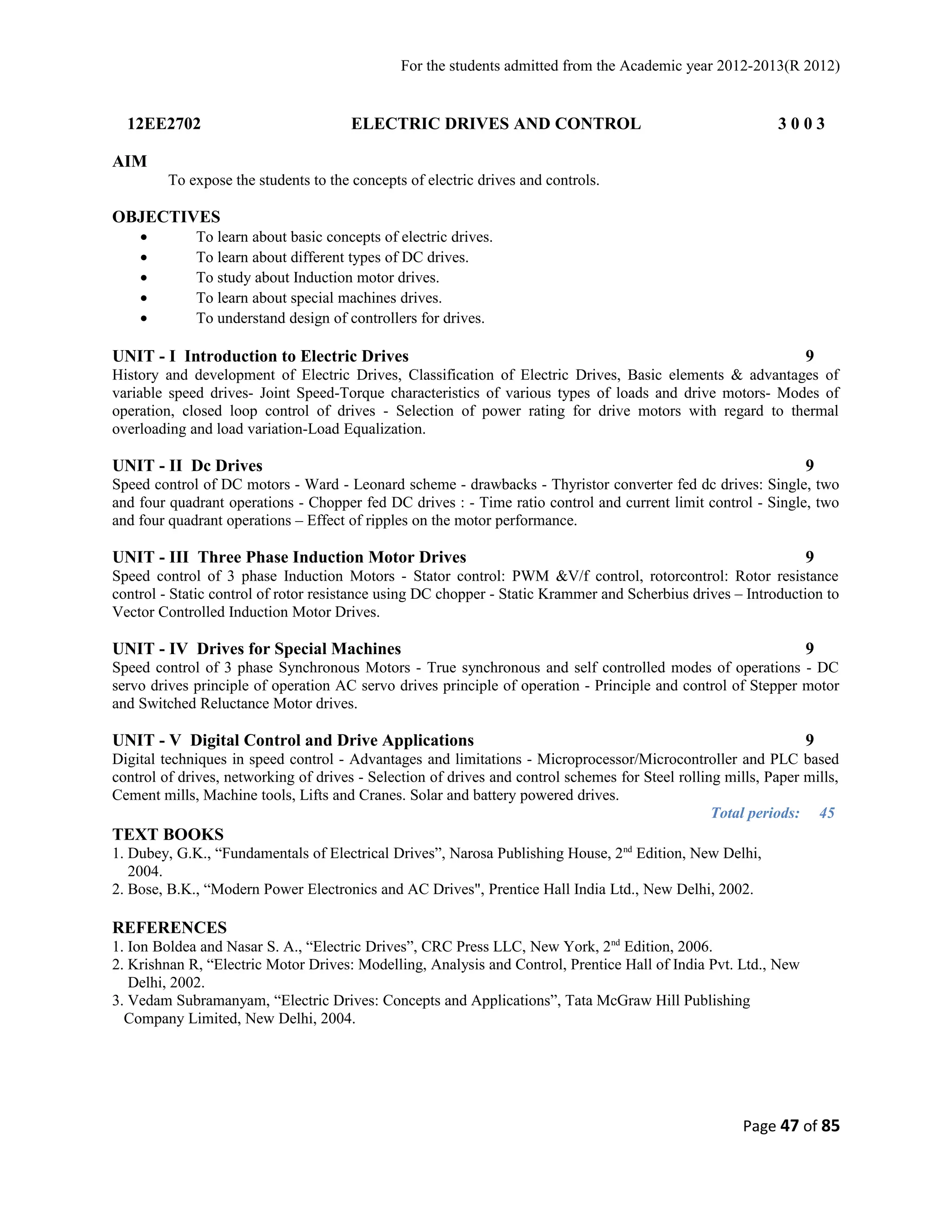 For the students admitted from the Academic year 2012-2013(R 2012) 
12EE2702 ELECTRIC DRIVES AND CONTROL 3 0 0 3 
AIM 
To expose the students to the concepts of electric drives and controls. 
OBJECTIVES 
· To learn about basic concepts of electric drives. 
· To learn about different types of DC drives. 
· To study about Induction motor drives. 
· To learn about special machines drives. 
· To understand design of controllers for drives. 
UNIT - I Introduction to Electric Drives 9 
History and development of Electric Drives, Classification of Electric Drives, Basic elements & advantages of 
variable speed drives- Joint Speed-Torque characteristics of various types of loads and drive motors- Modes of 
operation, closed loop control of drives - Selection of power rating for drive motors with regard to thermal 
overloading and load variation-Load Equalization. 
UNIT - II Dc Drives 9 
Speed control of DC motors - Ward - Leonard scheme - drawbacks - Thyristor converter fed dc drives: Single, two 
and four quadrant operations - Chopper fed DC drives : - Time ratio control and current limit control - Single, two 
and four quadrant operations – Effect of ripples on the motor performance. 
UNIT - III Three Phase Induction Motor Drives 9 
Speed control of 3 phase Induction Motors - Stator control: PWM &V/f control, rotorcontrol: Rotor resistance 
control - Static control of rotor resistance using DC chopper - Static Krammer and Scherbius drives – Introduction to 
Vector Controlled Induction Motor Drives. 
UNIT - IV Drives for Special Machines 9 
Speed control of 3 phase Synchronous Motors - True synchronous and self controlled modes of operations - DC 
servo drives principle of operation AC servo drives principle of operation - Principle and control of Stepper motor 
and Switched Reluctance Motor drives. 
UNIT - V Digital Control and Drive Applications 9 
Digital techniques in speed control - Advantages and limitations - Microprocessor/Microcontroller and PLC based 
control of drives, networking of drives - Selection of drives and control schemes for Steel rolling mills, Paper mills, 
Cement mills, Machine tools, Lifts and Cranes. Solar and battery powered drives. 
Total periods: 45 
TEXT BOOKS 
1. Dubey, G.K., “Fundamentals of Electrical Drives”, Narosa Publishing House, 2nd Edition, New Delhi, 
2004. 
2. Bose, B.K., “Modern Power Electronics and AC Drives", Prentice Hall India Ltd., New Delhi, 2002. 
REFERENCES 
1. Ion Boldea and Nasar S. A., “Electric Drives”, CRC Press LLC, New York, 2nd Edition, 2006. 
2. Krishnan R, “Electric Motor Drives: Modelling, Analysis and Control, Prentice Hall of India Pvt. Ltd., New 
Delhi, 2002. 
3. Vedam Subramanyam, “Electric Drives: Concepts and Applications”, Tata McGraw Hill Publishing 
Company Limited, New Delhi, 2004. 
Page 47 of 85 
 