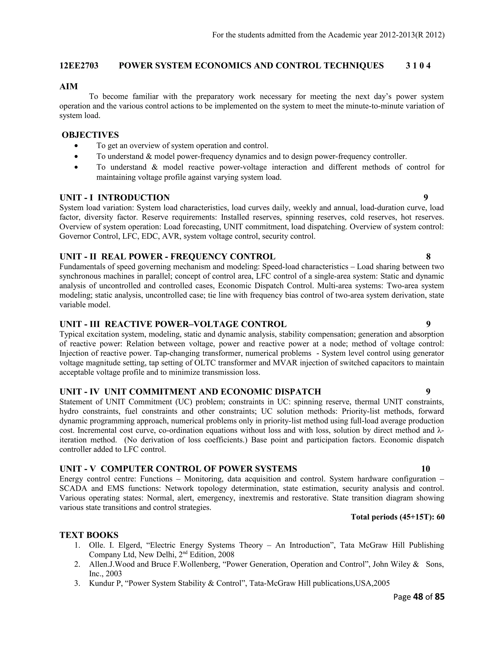 For the students admitted from the Academic year 2012-2013(R 2012) 
12EE2703 POWER SYSTEM ECONOMICS AND CONTROL TECHNIQUES 3 1 0 4 
AIM 
To become familiar with the preparatory work necessary for meeting the next day’s power system 
operation and the various control actions to be implemented on the system to meet the minute-to-minute variation of 
system load. 
OBJECTIVES 
· To get an overview of system operation and control. 
· To understand & model power-frequency dynamics and to design power-frequency controller. 
· To understand & model reactive power-voltage interaction and different methods of control for 
maintaining voltage profile against varying system load. 
UNIT - I INTRODUCTION 9 
System load variation: System load characteristics, load curves daily, weekly and annual, load-duration curve, load 
factor, diversity factor. Reserve requirements: Installed reserves, spinning reserves, cold reserves, hot reserves. 
Overview of system operation: Load forecasting, UNIT commitment, load dispatching. Overview of system control: 
Governor Control, LFC, EDC, AVR, system voltage control, security control. 
UNIT - II REAL POWER - FREQUENCY CONTROL 8 
Fundamentals of speed governing mechanism and modeling: Speed-load characteristics – Load sharing between two 
synchronous machines in parallel; concept of control area, LFC control of a single-area system: Static and dynamic 
analysis of uncontrolled and controlled cases, Economic Dispatch Control. Multi-area systems: Two-area system 
modeling; static analysis, uncontrolled case; tie line with frequency bias control of two-area system derivation, state 
variable model. 
UNIT - III REACTIVE POWER–VOLTAGE CONTROL 9 
Typical excitation system, modeling, static and dynamic analysis, stability compensation; generation and absorption 
of reactive power: Relation between voltage, power and reactive power at a node; method of voltage control: 
Injection of reactive power. Tap-changing transformer, numerical problems - System level control using generator 
voltage magnitude setting, tap setting of OLTC transformer and MVAR injection of switched capacitors to maintain 
acceptable voltage profile and to minimize transmission loss. 
UNIT - IV UNIT COMMITMENT AND ECONOMIC DISPATCH 9 
Statement of UNIT Commitment (UC) problem; constraints in UC: spinning reserve, thermal UNIT constraints, 
hydro constraints, fuel constraints and other constraints; UC solution methods: Priority-list methods, forward 
dynamic programming approach, numerical problems only in priority-list method using full-load average production 
cost. Incremental cost curve, co-ordination equations without loss and with loss, solution by direct method and λ- 
iteration method. (No derivation of loss coefficients.) Base point and participation factors. Economic dispatch 
controller added to LFC control. 
UNIT - V COMPUTER CONTROL OF POWER SYSTEMS 10 
Energy control centre: Functions – Monitoring, data acquisition and control. System hardware configuration – 
SCADA and EMS functions: Network topology determination, state estimation, security analysis and control. 
Various operating states: Normal, alert, emergency, inextremis and restorative. State transition diagram showing 
various state transitions and control strategies. 
Total periods (45+15T): 60 
TEXT BOOKS 
1. Olle. I. Elgerd, “Electric Energy Systems Theory – An Introduction”, Tata McGraw Hill Publishing 
Company Ltd, New Delhi, 2nd Edition, 2008 
2. Allen.J.Wood and Bruce F.Wollenberg, “Power Generation, Operation and Control”, John Wiley & Sons, 
Inc., 2003 
3. Kundur P, “Power System Stability & Control”, Tata-McGraw Hill publications,USA,2005 
Page 48 of 85 
 