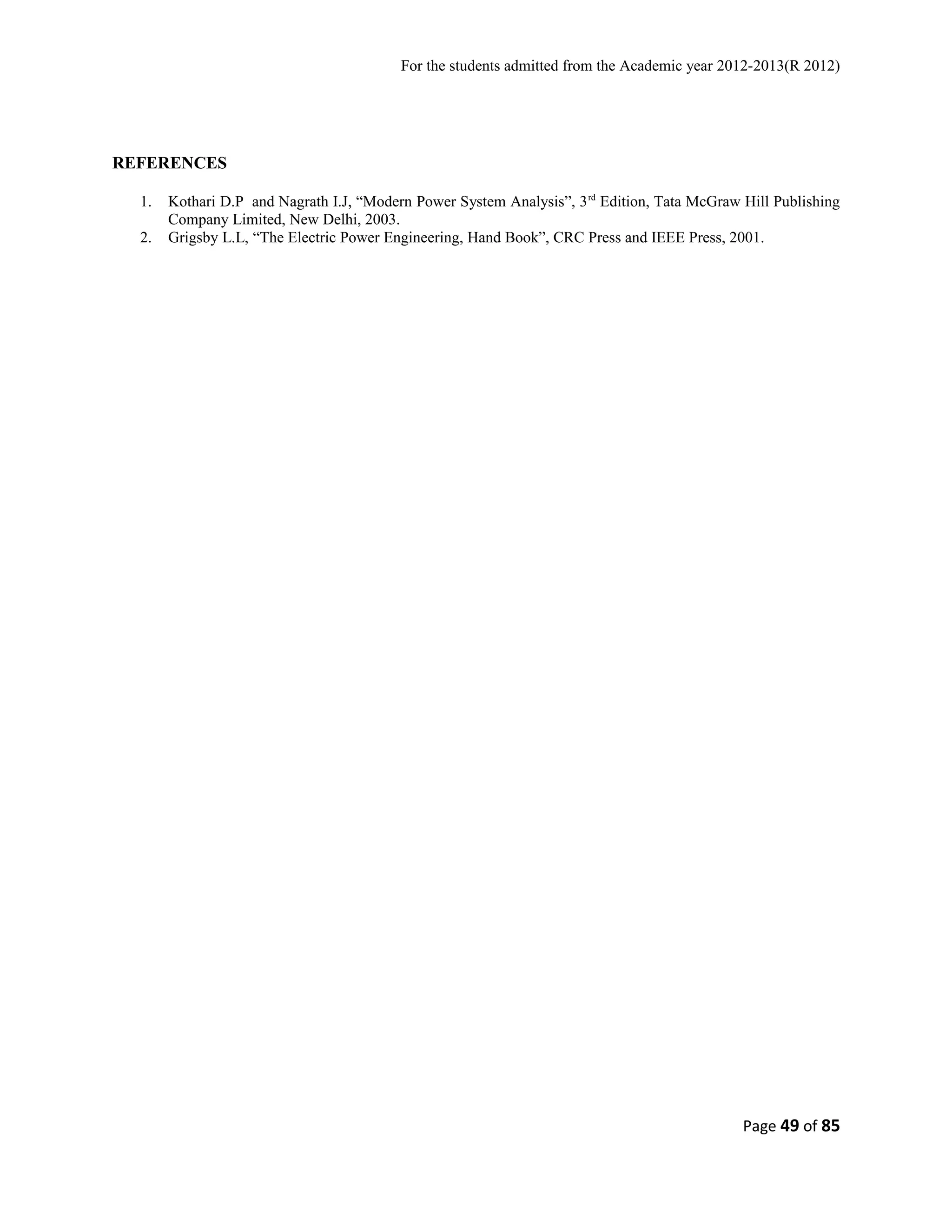 For the students admitted from the Academic year 2012-2013(R 2012) 
REFERENCES 
1. Kothari D.P and Nagrath I.J, “Modern Power System Analysis”, 3rd Edition, Tata McGraw Hill Publishing 
Company Limited, New Delhi, 2003. 
2. Grigsby L.L, “The Electric Power Engineering, Hand Book”, CRC Press and IEEE Press, 2001. 
Page 49 of 85 
 