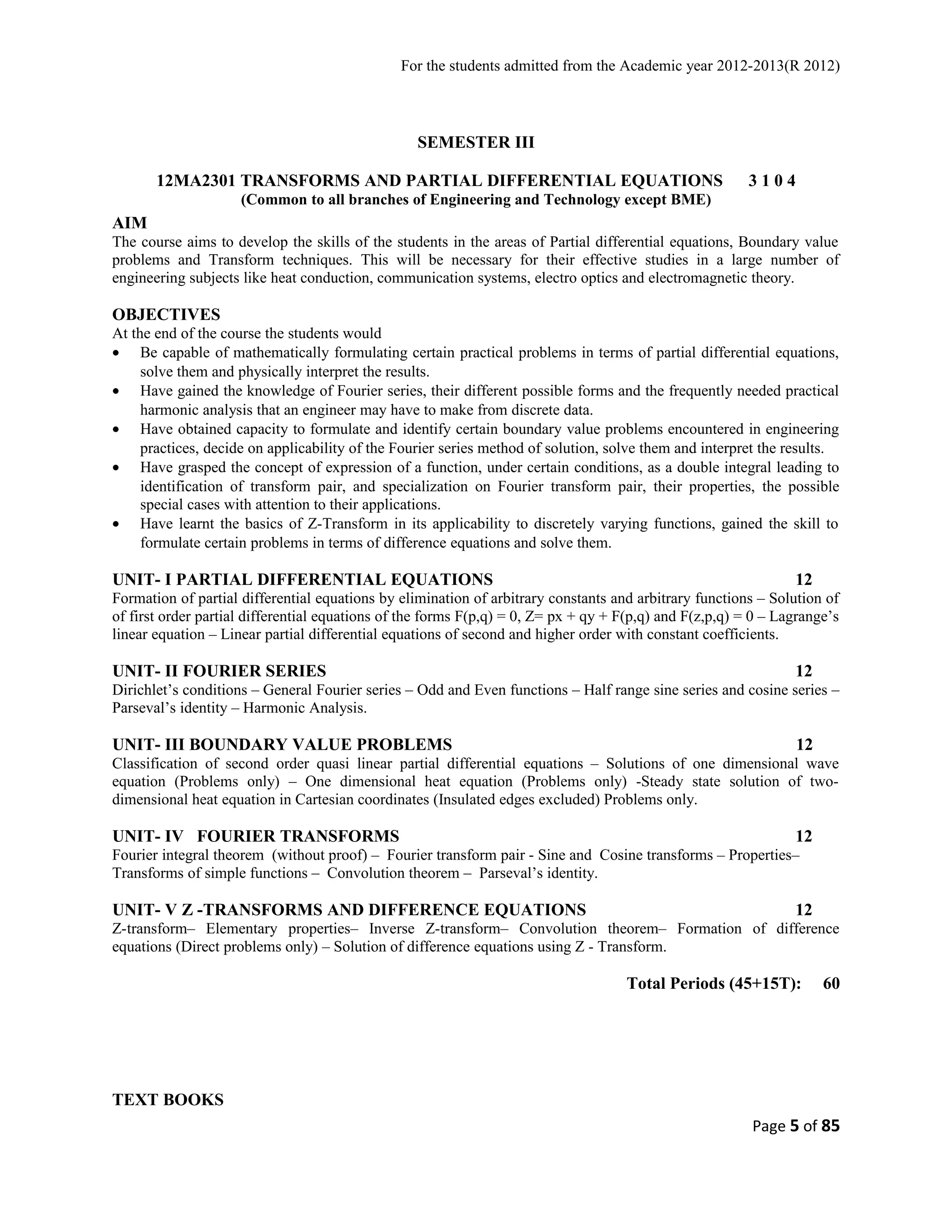For the students admitted from the Academic year 2012-2013(R 2012) 
SEMESTER III 
12MA2301 TRANSFORMS AND PARTIAL DIFFERENTIAL EQUATIONS 3 1 0 4 
(Common to all branches of Engineering and Technology except BME) 
AIM 
The course aims to develop the skills of the students in the areas of Partial differential equations, Boundary value 
problems and Transform techniques. This will be necessary for their effective studies in a large number of 
engineering subjects like heat conduction, communication systems, electro optics and electromagnetic theory. 
OBJECTIVES 
At the end of the course the students would 
· Be capable of mathematically formulating certain practical problems in terms of partial differential equations, 
solve them and physically interpret the results. 
· Have gained the knowledge of Fourier series, their different possible forms and the frequently needed practical 
harmonic analysis that an engineer may have to make from discrete data. 
· Have obtained capacity to formulate and identify certain boundary value problems encountered in engineering 
practices, decide on applicability of the Fourier series method of solution, solve them and interpret the results. 
· Have grasped the concept of expression of a function, under certain conditions, as a double integral leading to 
identification of transform pair, and specialization on Fourier transform pair, their properties, the possible 
special cases with attention to their applications. 
· Have learnt the basics of Z-Transform in its applicability to discretely varying functions, gained the skill to 
formulate certain problems in terms of difference equations and solve them. 
UNIT- I PARTIAL DIFFERENTIAL EQUATIONS 12 
Formation of partial differential equations by elimination of arbitrary constants and arbitrary functions – Solution of 
of first order partial differential equations of the forms F(p,q) = 0, Z= px + qy + F(p,q) and F(z,p,q) = 0 – Lagrange’s 
linear equation – Linear partial differential equations of second and higher order with constant coefficients. 
UNIT- II FOURIER SERIES 12 
Dirichlet’s conditions – General Fourier series – Odd and Even functions – Half range sine series and cosine series – 
Parseval’s identity – Harmonic Analysis. 
UNIT- III BOUNDARY VALUE PROBLEMS 12 
Classification of second order quasi linear partial differential equations – Solutions of one dimensional wave 
equation (Problems only) – One dimensional heat equation (Problems only) -Steady state solution of two-dimensional 
heat equation in Cartesian coordinates (Insulated edges excluded) Problems only. 
UNIT- IV FOURIER TRANSFORMS 12 
Fourier integral theorem (without proof) – Fourier transform pair - Sine and Cosine transforms – Properties– 
Transforms of simple functions – Convolution theorem – Parseval’s identity. 
UNIT- V Z -TRANSFORMS AND DIFFERENCE EQUATIONS 12 
Z-transform– Elementary properties– Inverse Z-transform– Convolution theorem– Formation of difference 
equations (Direct problems only) – Solution of difference equations using Z - Transform. 
Total Periods (45+15T): 60 
TEXT BOOKS 
Page 5 of 85 
 