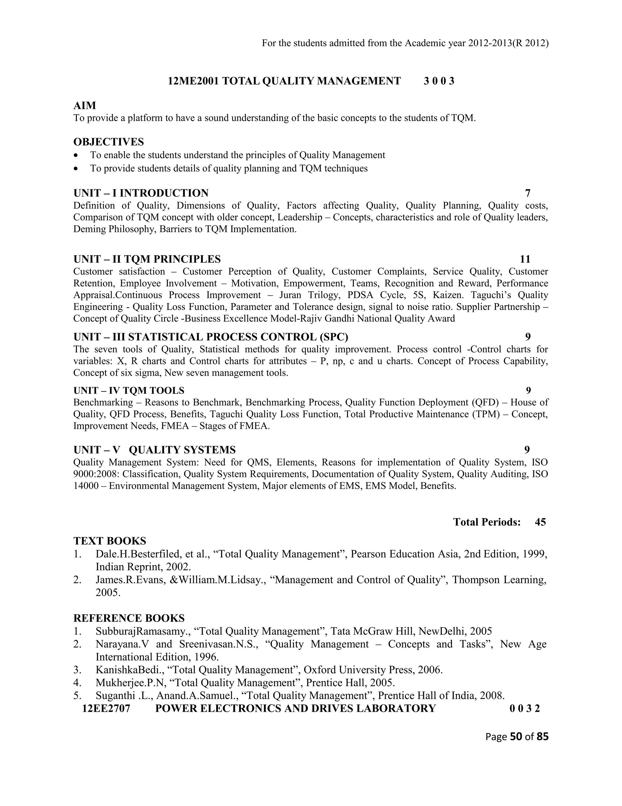 For the students admitted from the Academic year 2012-2013(R 2012) 
12ME2001 TOTAL QUALITY MANAGEMENT 3 0 0 3 
AIM 
To provide a platform to have a sound understanding of the basic concepts to the students of TQM. 
OBJECTIVES 
· To enable the students understand the principles of Quality Management 
· To provide students details of quality planning and TQM techniques 
UNIT – I INTRODUCTION 7 
Definition of Quality, Dimensions of Quality, Factors affecting Quality, Quality Planning, Quality costs, 
Comparison of TQM concept with older concept, Leadership – Concepts, characteristics and role of Quality leaders, 
Deming Philosophy, Barriers to TQM Implementation. 
UNIT – II TQM PRINCIPLES 11 
Customer satisfaction – Customer Perception of Quality, Customer Complaints, Service Quality, Customer 
Retention, Employee Involvement – Motivation, Empowerment, Teams, Recognition and Reward, Performance 
Appraisal.Continuous Process Improvement – Juran Trilogy, PDSA Cycle, 5S, Kaizen. Taguchi’s Quality 
Engineering - Quality Loss Function, Parameter and Tolerance design, signal to noise ratio. Supplier Partnership – 
Concept of Quality Circle -Business Excellence Model-Rajiv Gandhi National Quality Award 
UNIT – III STATISTICAL PROCESS CONTROL (SPC) 9 
The seven tools of Quality, Statistical methods for quality improvement. Process control -Control charts for 
variables: X, R charts and Control charts for attributes – P, np, c and u charts. Concept of Process Capability, 
Concept of six sigma, New seven management tools. 
UNIT – IV TQM TOOLS 9 
Benchmarking – Reasons to Benchmark, Benchmarking Process, Quality Function Deployment (QFD) – House of 
Quality, QFD Process, Benefits, Taguchi Quality Loss Function, Total Productive Maintenance (TPM) – Concept, 
Improvement Needs, FMEA – Stages of FMEA. 
UNIT – V QUALITY SYSTEMS 9 
Quality Management System: Need for QMS, Elements, Reasons for implementation of Quality System, ISO 
9000:2008: Classification, Quality System Requirements, Documentation of Quality System, Quality Auditing, ISO 
14000 – Environmental Management System, Major elements of EMS, EMS Model, Benefits. 
Total Periods: 45 
TEXT BOOKS 
1. Dale.H.Besterfiled, et al., “Total Quality Management”, Pearson Education Asia, 2nd Edition, 1999, 
Indian Reprint, 2002. 
2. James.R.Evans, &William.M.Lidsay., “Management and Control of Quality”, Thompson Learning, 
2005. 
REFERENCE BOOKS 
1. SubburajRamasamy., “Total Quality Management”, Tata McGraw Hill, NewDelhi, 2005 
2. Narayana.V and Sreenivasan.N.S., “Quality Management – Concepts and Tasks”, New Age 
International Edition, 1996. 
3. KanishkaBedi., “Total Quality Management”, Oxford University Press, 2006. 
4. Mukherjee.P.N, “Total Quality Management”, Prentice Hall, 2005. 
5. Suganthi .L., Anand.A.Samuel., “Total Quality Management”, Prentice Hall of India, 2008. 
12EE2707 POWER ELECTRONICS AND DRIVES LABORATORY 0 0 3 2 
Page 50 of 85 
 