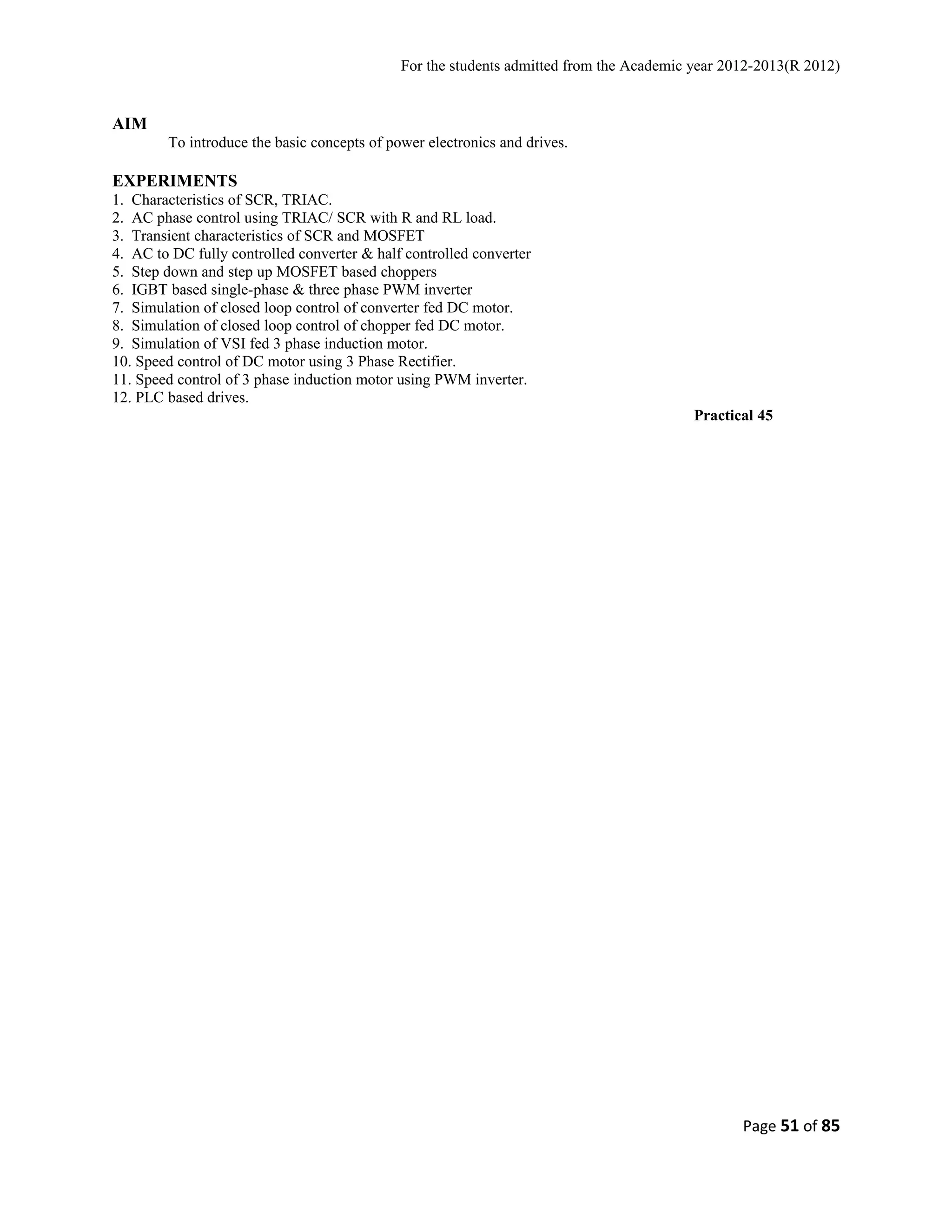 For the students admitted from the Academic year 2012-2013(R 2012) 
AIM 
To introduce the basic concepts of power electronics and drives. 
EXPERIMENTS 
1. Characteristics of SCR, TRIAC. 
2. AC phase control using TRIAC/ SCR with R and RL load. 
3. Transient characteristics of SCR and MOSFET 
4. AC to DC fully controlled converter & half controlled converter 
5. Step down and step up MOSFET based choppers 
6. IGBT based single-phase & three phase PWM inverter 
7. Simulation of closed loop control of converter fed DC motor. 
8. Simulation of closed loop control of chopper fed DC motor. 
9. Simulation of VSI fed 3 phase induction motor. 
10. Speed control of DC motor using 3 Phase Rectifier. 
11. Speed control of 3 phase induction motor using PWM inverter. 
12. PLC based drives. 
Practical 45 
Page 51 of 85 
 