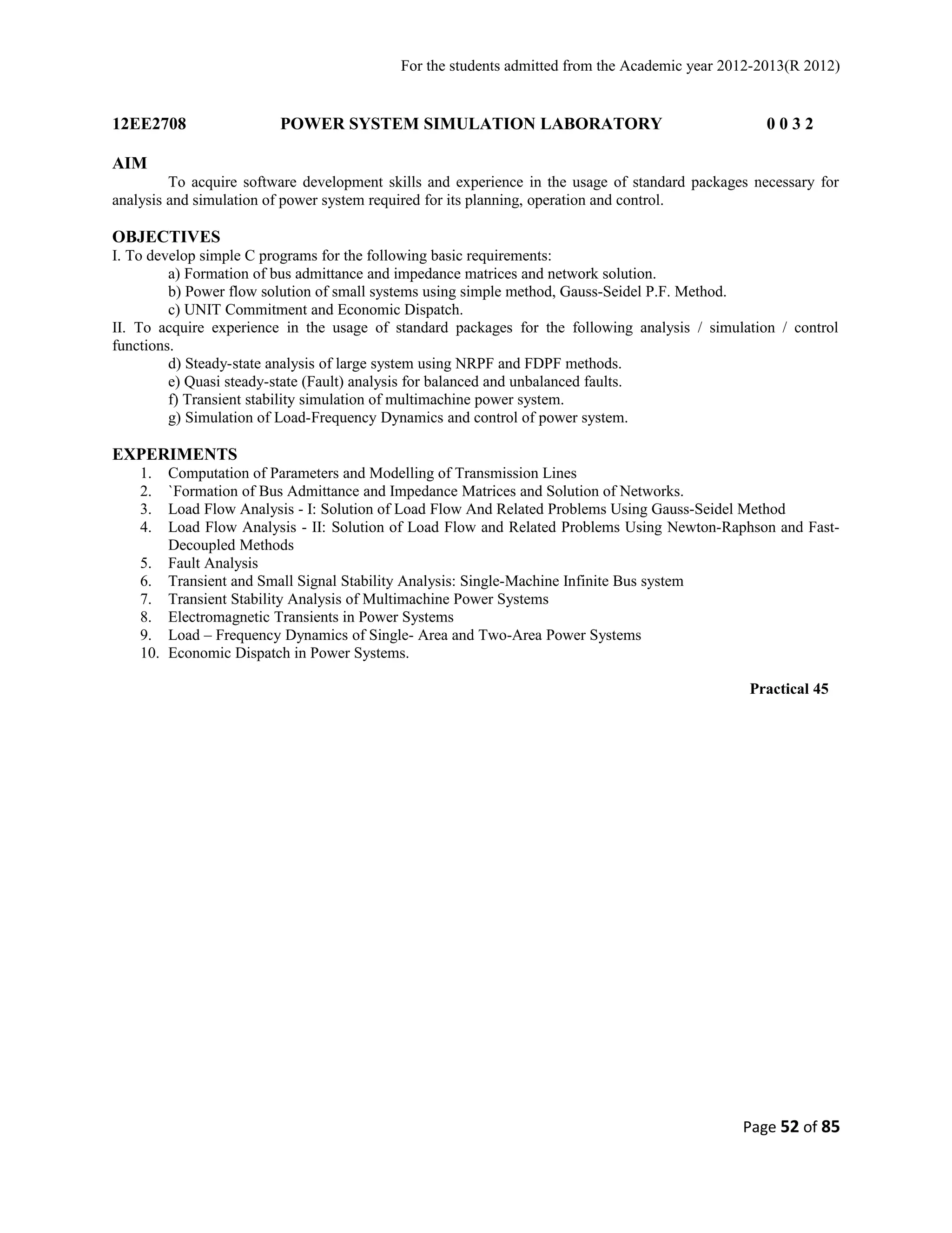 For the students admitted from the Academic year 2012-2013(R 2012) 
12EE2708 POWER SYSTEM SIMULATION LABORATORY 0 0 3 2 
AIM 
To acquire software development skills and experience in the usage of standard packages necessary for 
analysis and simulation of power system required for its planning, operation and control. 
OBJECTIVES 
I. To develop simple C programs for the following basic requirements: 
a) Formation of bus admittance and impedance matrices and network solution. 
b) Power flow solution of small systems using simple method, Gauss-Seidel P.F. Method. 
c) UNIT Commitment and Economic Dispatch. 
II. To acquire experience in the usage of standard packages for the following analysis / simulation / control 
functions. 
d) Steady-state analysis of large system using NRPF and FDPF methods. 
e) Quasi steady-state (Fault) analysis for balanced and unbalanced faults. 
f) Transient stability simulation of multimachine power system. 
g) Simulation of Load-Frequency Dynamics and control of power system. 
EXPERIMENTS 
1. Computation of Parameters and Modelling of Transmission Lines 
2. `Formation of Bus Admittance and Impedance Matrices and Solution of Networks. 
3. Load Flow Analysis - I: Solution of Load Flow And Related Problems Using Gauss-Seidel Method 
4. Load Flow Analysis - II: Solution of Load Flow and Related Problems Using Newton-Raphson and Fast- 
Decoupled Methods 
5. Fault Analysis 
6. Transient and Small Signal Stability Analysis: Single-Machine Infinite Bus system 
7. Transient Stability Analysis of Multimachine Power Systems 
8. Electromagnetic Transients in Power Systems 
9. Load – Frequency Dynamics of Single- Area and Two-Area Power Systems 
10. Economic Dispatch in Power Systems. 
Practical 45 
Page 52 of 85 
 