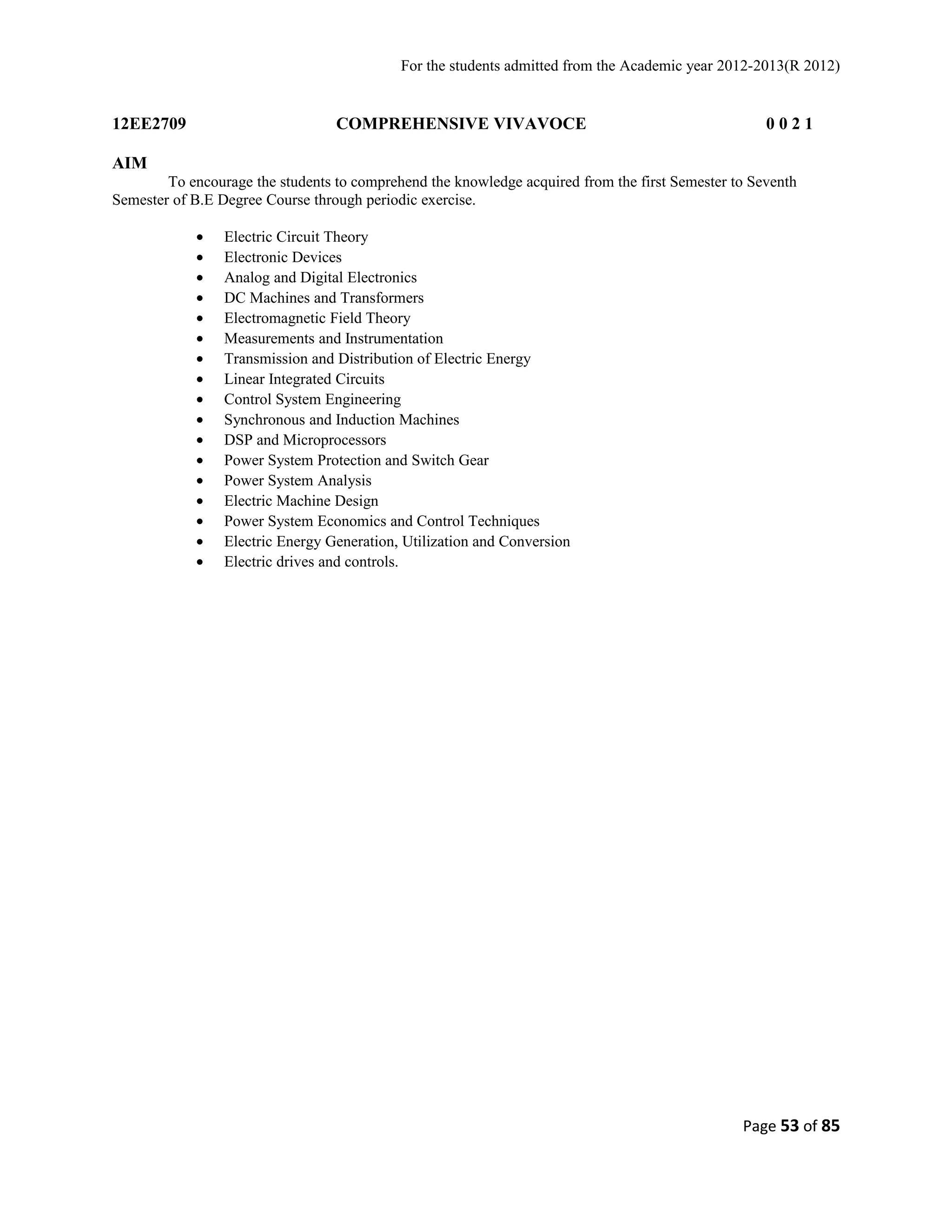 For the students admitted from the Academic year 2012-2013(R 2012) 
12EE2709 COMPREHENSIVE VIVAVOCE 0 0 2 1 
AIM 
To encourage the students to comprehend the knowledge acquired from the first Semester to Seventh 
Semester of B.E Degree Course through periodic exercise. 
· Electric Circuit Theory 
· Electronic Devices 
· Analog and Digital Electronics 
· DC Machines and Transformers 
· Electromagnetic Field Theory 
· Measurements and Instrumentation 
· Transmission and Distribution of Electric Energy 
· Linear Integrated Circuits 
· Control System Engineering 
· Synchronous and Induction Machines 
· DSP and Microprocessors 
· Power System Protection and Switch Gear 
· Power System Analysis 
· Electric Machine Design 
· Power System Economics and Control Techniques 
· Electric Energy Generation, Utilization and Conversion 
· Electric drives and controls. 
Page 53 of 85 
 