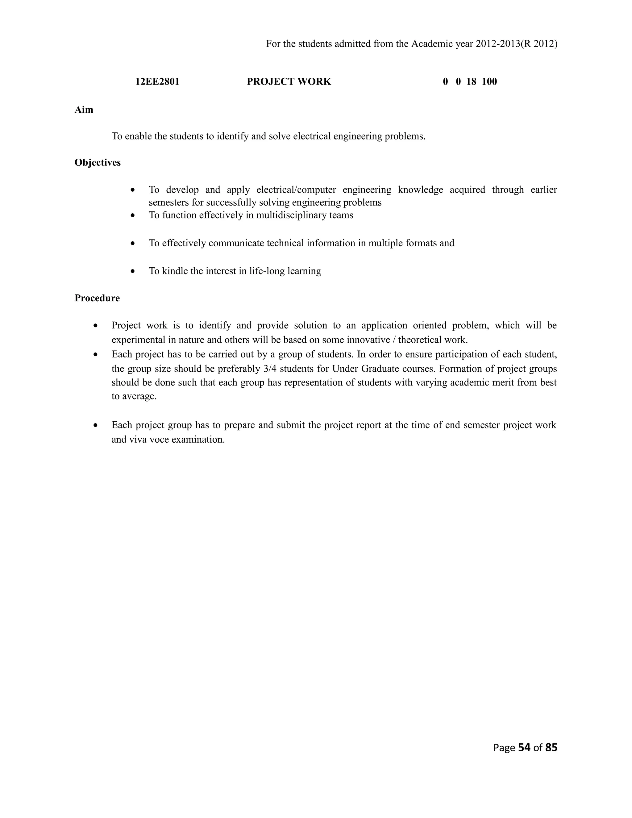 For the students admitted from the Academic year 2012-2013(R 2012) 
12EE2801 PROJECT WORK 0 0 18 100 
Aim 
To enable the students to identify and solve electrical engineering problems. 
Objectives 
· To develop and apply electrical/computer engineering knowledge acquired through earlier 
semesters for successfully solving engineering problems 
· To function effectively in multidisciplinary teams 
· To effectively communicate technical information in multiple formats and 
· To kindle the interest in life-long learning 
Procedure 
· Project work is to identify and provide solution to an application oriented problem, which will be 
experimental in nature and others will be based on some innovative / theoretical work. 
· Each project has to be carried out by a group of students. In order to ensure participation of each student, 
the group size should be preferably 3/4 students for Under Graduate courses. Formation of project groups 
should be done such that each group has representation of students with varying academic merit from best 
to average. 
· Each project group has to prepare and submit the project report at the time of end semester project work 
and viva voce examination. 
Page 54 of 85 
 