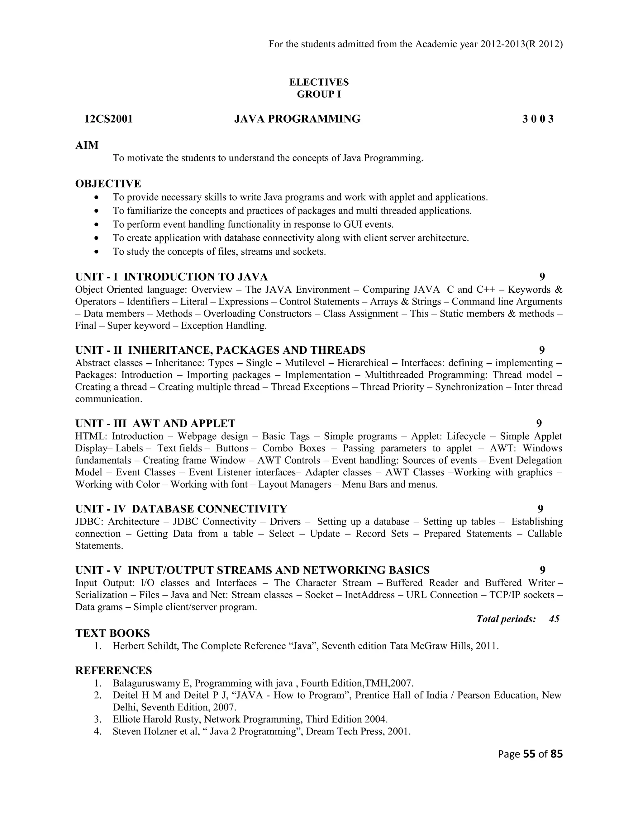 For the students admitted from the Academic year 2012-2013(R 2012) 
ELECTIVES 
GROUP I 
12CS2001 JAVA PROGRAMMING 3 0 0 3 
AIM 
To motivate the students to understand the concepts of Java Programming. 
OBJECTIVE 
· To provide necessary skills to write Java programs and work with applet and applications. 
· To familiarize the concepts and practices of packages and multi threaded applications. 
· To perform event handling functionality in response to GUI events. 
· To create application with database connectivity along with client server architecture. 
· To study the concepts of files, streams and sockets. 
UNIT - I INTRODUCTION TO JAVA 9 
Object Oriented language: Overview – The JAVA Environment – Comparing JAVA C and C++ – Keywords & 
Operators – Identifiers – Literal – Expressions – Control Statements – Arrays & Strings – Command line Arguments 
– Data members – Methods – Overloading Constructors – Class Assignment – This – Static members & methods – 
Final – Super keyword – Exception Handling. 
UNIT - II INHERITANCE, PACKAGES AND THREADS 9 
Abstract classes – Inheritance: Types – Single – Mutilevel – Hierarchical – Interfaces: defining – implementing – 
Packages: Introduction – Importing packages – Implementation – Multithreaded Programming: Thread model – 
Creating a thread – Creating multiple thread – Thread Exceptions – Thread Priority – Synchronization – Inter thread 
communication. 
UNIT - III AWT AND APPLET 9 
HTML: Introduction – Webpage design – Basic Tags – Simple programs – Applet: Lifecycle – Simple Applet 
Display– Labels – Text fields – Buttons – Combo Boxes – Passing parameters to applet – AWT: Windows 
fundamentals – Creating frame Window – AWT Controls – Event handling: Sources of events – Event Delegation 
Model – Event Classes – Event Listener interfaces– Adapter classes – AWT Classes –Working with graphics – 
Working with Color – Working with font – Layout Managers – Menu Bars and menus. 
UNIT - IV DATABASE CONNECTIVITY 9 
JDBC: Architecture – JDBC Connectivity – Drivers – Setting up a database – Setting up tables – Establishing 
connection – Getting Data from a table – Select – Update – Record Sets – Prepared Statements – Callable 
Statements. 
UNIT - V INPUT/OUTPUT STREAMS AND NETWORKING BASICS 9 
Input Output: I/O classes and Interfaces – The Character Stream – Buffered Reader and Buffered Writer – 
Serialization – Files – Java and Net: Stream classes – Socket – InetAddress – URL Connection – TCP/IP sockets – 
Data grams – Simple client/server program. 
Total periods: 45 
TEXT BOOKS 
1. Herbert Schildt, The Complete Reference “Java”, Seventh edition Tata McGraw Hills, 2011. 
REFERENCES 
1. Balaguruswamy E, Programming with java , Fourth Edition,TMH,2007. 
2. Deitel H M and Deitel P J, “JAVA - How to Program”, Prentice Hall of India / Pearson Education, New 
Delhi, Seventh Edition, 2007. 
3. Elliote Harold Rusty, Network Programming, Third Edition 2004. 
4. Steven Holzner et al, “ Java 2 Programming”, Dream Tech Press, 2001. 
Page 55 of 85 
 