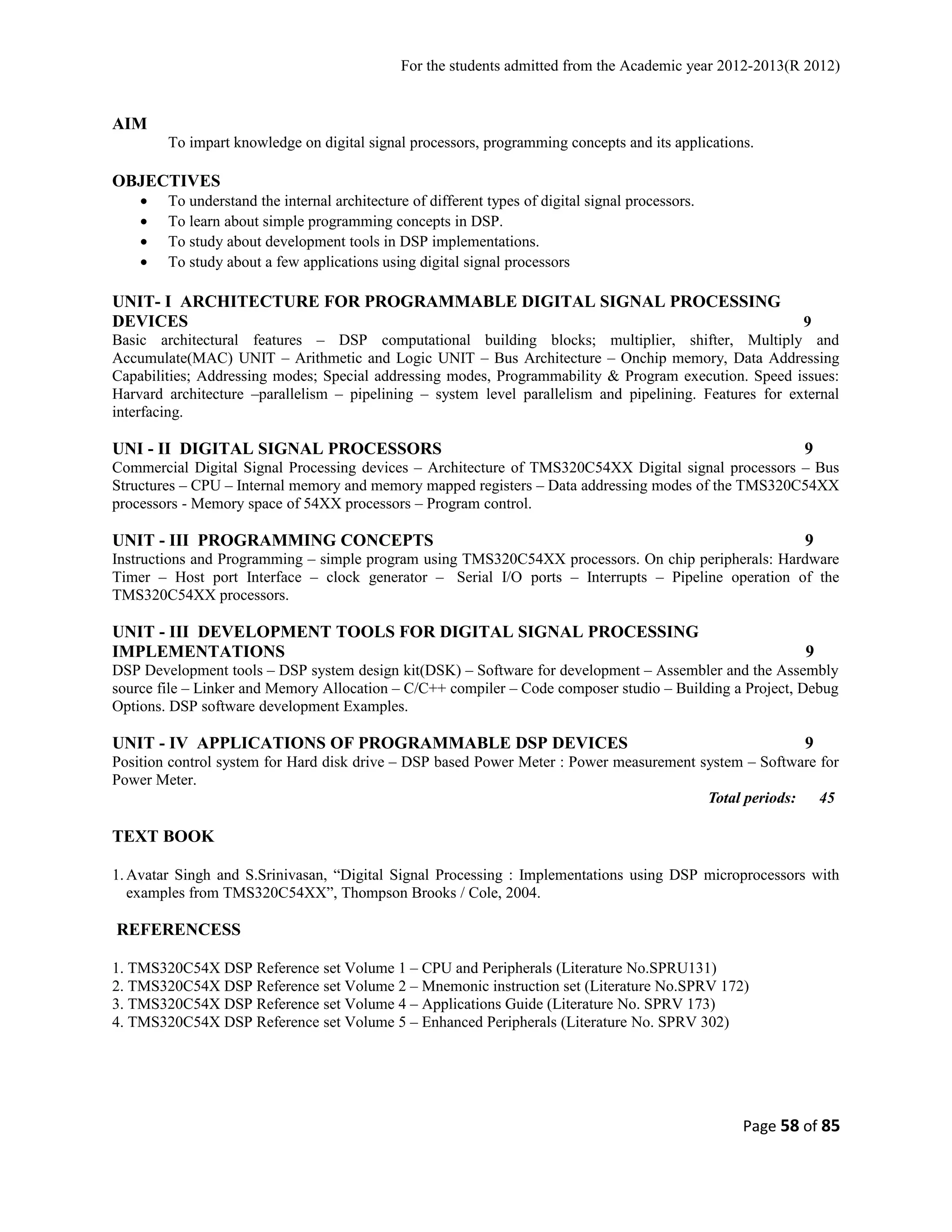 For the students admitted from the Academic year 2012-2013(R 2012) 
AIM 
To impart knowledge on digital signal processors, programming concepts and its applications. 
OBJECTIVES 
· To understand the internal architecture of different types of digital signal processors. 
· To learn about simple programming concepts in DSP. 
· To study about development tools in DSP implementations. 
· To study about a few applications using digital signal processors 
UNIT- I ARCHITECTURE FOR PROGRAMMABLE DIGITAL SIGNAL PROCESSING 
DEVICES 9 
Basic architectural features – DSP computational building blocks; multiplier, shifter, Multiply and 
Accumulate(MAC) UNIT – Arithmetic and Logic UNIT – Bus Architecture – Onchip memory, Data Addressing 
Capabilities; Addressing modes; Special addressing modes, Programmability & Program execution. Speed issues: 
Harvard architecture –parallelism – pipelining – system level parallelism and pipelining. Features for external 
interfacing. 
UNI - II DIGITAL SIGNAL PROCESSORS 9 
Commercial Digital Signal Processing devices – Architecture of TMS320C54XX Digital signal processors – Bus 
Structures – CPU – Internal memory and memory mapped registers – Data addressing modes of the TMS320C54XX 
processors - Memory space of 54XX processors – Program control. 
UNIT - III PROGRAMMING CONCEPTS 9 
Instructions and Programming – simple program using TMS320C54XX processors. On chip peripherals: Hardware 
Timer – Host port Interface – clock generator – Serial I/O ports – Interrupts – Pipeline operation of the 
TMS320C54XX processors. 
UNIT - III DEVELOPMENT TOOLS FOR DIGITAL SIGNAL PROCESSING 
IMPLEMENTATIONS 9 
DSP Development tools – DSP system design kit(DSK) – Software for development – Assembler and the Assembly 
source file – Linker and Memory Allocation – C/C++ compiler – Code composer studio – Building a Project, Debug 
Options. DSP software development Examples. 
UNIT - IV APPLICATIONS OF PROGRAMMABLE DSP DEVICES 9 
Position control system for Hard disk drive – DSP based Power Meter : Power measurement system – Software for 
Power Meter. 
Total periods: 45 
TEXT BOOK 
1.Avatar Singh and S.Srinivasan, “Digital Signal Processing : Implementations using DSP microprocessors with 
examples from TMS320C54XX”, Thompson Brooks / Cole, 2004. 
REFERENCESS 
1. TMS320C54X DSP Reference set Volume 1 – CPU and Peripherals (Literature No.SPRU131) 
2. TMS320C54X DSP Reference set Volume 2 – Mnemonic instruction set (Literature No.SPRV 172) 
3. TMS320C54X DSP Reference set Volume 4 – Applications Guide (Literature No. SPRV 173) 
4. TMS320C54X DSP Reference set Volume 5 – Enhanced Peripherals (Literature No. SPRV 302) 
Page 58 of 85 
 