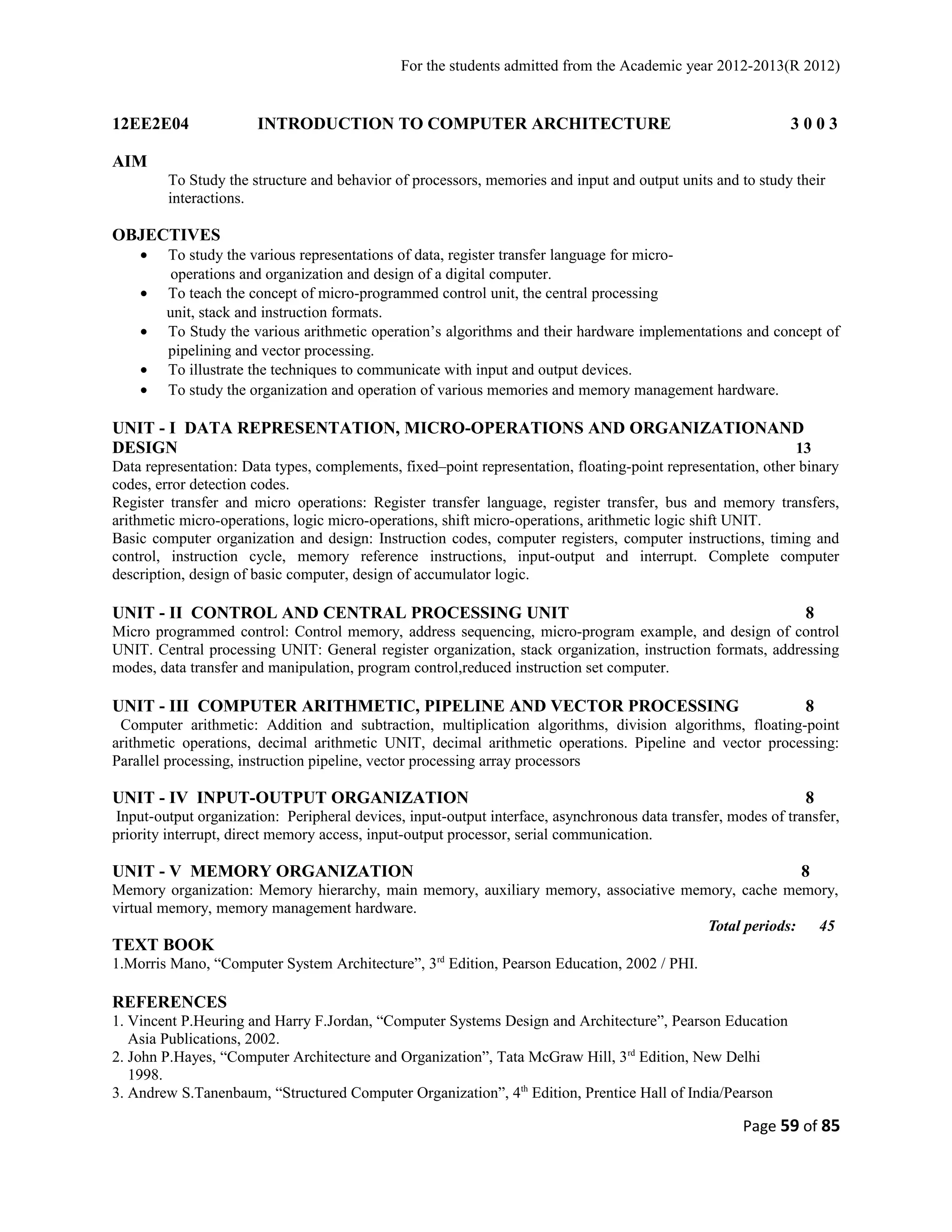 For the students admitted from the Academic year 2012-2013(R 2012) 
12EE2E04 INTRODUCTION TO COMPUTER ARCHITECTURE 3 0 0 3 
AIM 
To Study the structure and behavior of processors, memories and input and output units and to study their 
interactions. 
OBJECTIVES 
· To study the various representations of data, register transfer language for micro-operations 
and organization and design of a digital computer. 
· To teach the concept of micro-programmed control unit, the central processing 
unit, stack and instruction formats. 
· To Study the various arithmetic operation’s algorithms and their hardware implementations and concept of 
pipelining and vector processing. 
· To illustrate the techniques to communicate with input and output devices. 
· To study the organization and operation of various memories and memory management hardware. 
UNIT - I DATA REPRESENTATION, MICRO-OPERATIONS AND ORGANIZATIONAND 
DESIGN 13 
Data representation: Data types, complements, fixed–point representation, floating-point representation, other binary 
codes, error detection codes. 
Register transfer and micro operations: Register transfer language, register transfer, bus and memory transfers, 
arithmetic micro-operations, logic micro-operations, shift micro-operations, arithmetic logic shift UNIT. 
Basic computer organization and design: Instruction codes, computer registers, computer instructions, timing and 
control, instruction cycle, memory reference instructions, input-output and interrupt. Complete computer 
description, design of basic computer, design of accumulator logic. 
UNIT - II CONTROL AND CENTRAL PROCESSING UNIT 8 
Micro programmed control: Control memory, address sequencing, micro-program example, and design of control 
UNIT. Central processing UNIT: General register organization, stack organization, instruction formats, addressing 
modes, data transfer and manipulation, program control,reduced instruction set computer. 
UNIT - III COMPUTER ARITHMETIC, PIPELINE AND VECTOR PROCESSING 8 
Computer arithmetic: Addition and subtraction, multiplication algorithms, division algorithms, floating-point 
arithmetic operations, decimal arithmetic UNIT, decimal arithmetic operations. Pipeline and vector processing: 
Parallel processing, instruction pipeline, vector processing array processors 
UNIT - IV INPUT-OUTPUT ORGANIZATION 8 
Input-output organization: Peripheral devices, input-output interface, asynchronous data transfer, modes of transfer, 
priority interrupt, direct memory access, input-output processor, serial communication. 
UNIT - V MEMORY ORGANIZATION 8 
Memory organization: Memory hierarchy, main memory, auxiliary memory, associative memory, cache memory, 
virtual memory, memory management hardware. 
Total periods: 45 
TEXT BOOK 
1.Morris Mano, “Computer System Architecture”, 3rd Edition, Pearson Education, 2002 / PHI. 
REFERENCES 
1. Vincent P.Heuring and Harry F.Jordan, “Computer Systems Design and Architecture”, Pearson Education 
Asia Publications, 2002. 
2. John P.Hayes, “Computer Architecture and Organization”, Tata McGraw Hill, 3rd Edition, New Delhi 
1998. 
3. Andrew S.Tanenbaum, “Structured Computer Organization”, 4th Edition, Prentice Hall of India/Pearson 
Page 59 of 85 
 