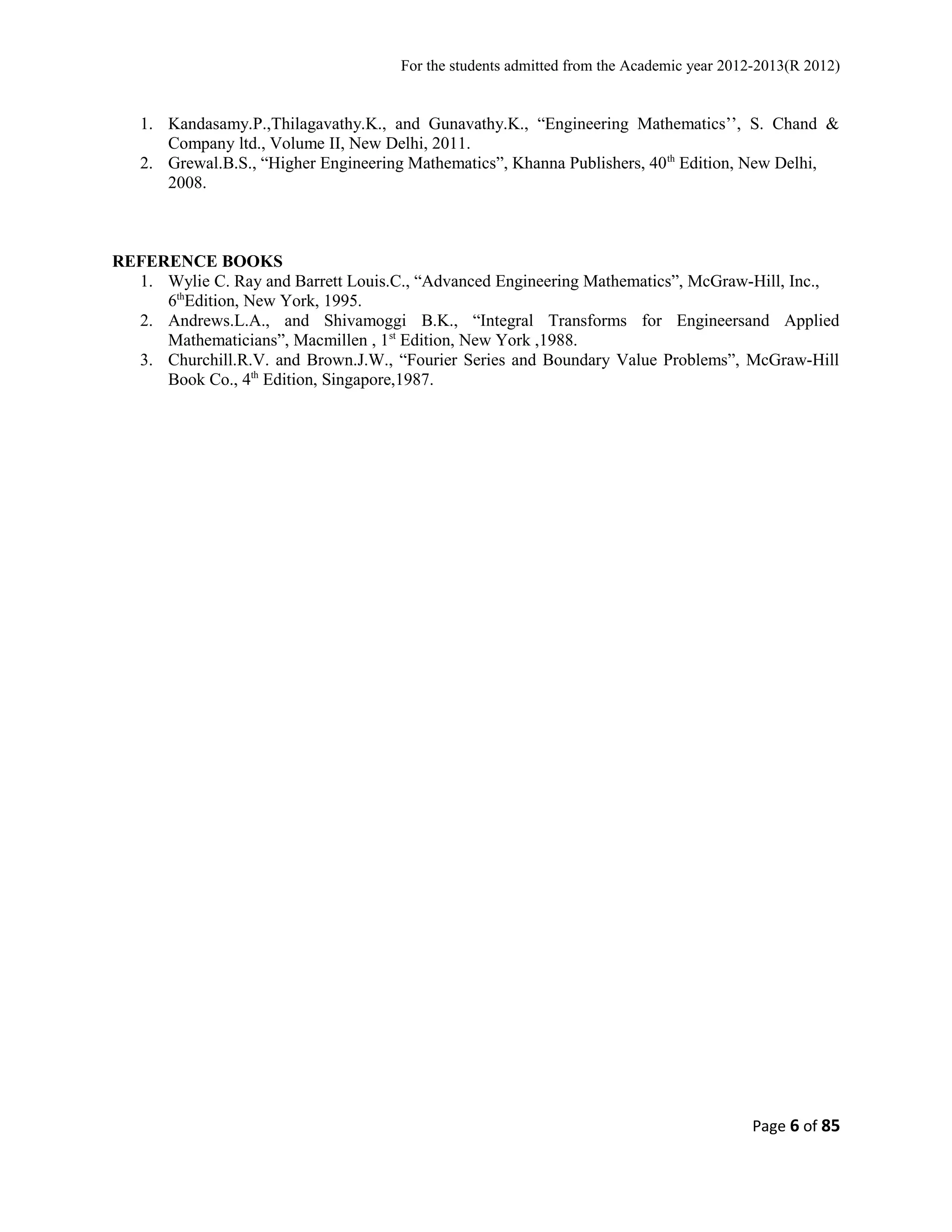 For the students admitted from the Academic year 2012-2013(R 2012) 
1. Kandasamy.P.,Thilagavathy.K., and Gunavathy.K., “Engineering Mathematics’’, S. Chand & 
Company ltd., Volume II, New Delhi, 2011. 
2. Grewal.B.S., “Higher Engineering Mathematics”, Khanna Publishers, 40th Edition, New Delhi, 
2008. 
REFERENCE BOOKS 
1. Wylie C. Ray and Barrett Louis.C., “Advanced Engineering Mathematics”, McGraw-Hill, Inc., 
6thEdition, New York, 1995. 
2. Andrews.L.A., and Shivamoggi B.K., “Integral Transforms for Engineersand Applied 
Mathematicians”, Macmillen , 1st Edition, New York ,1988. 
3. Churchill.R.V. and Brown.J.W., “Fourier Series and Boundary Value Problems”, McGraw-Hill 
Book Co., 4th Edition, Singapore,1987. 
Page 6 of 85 
 