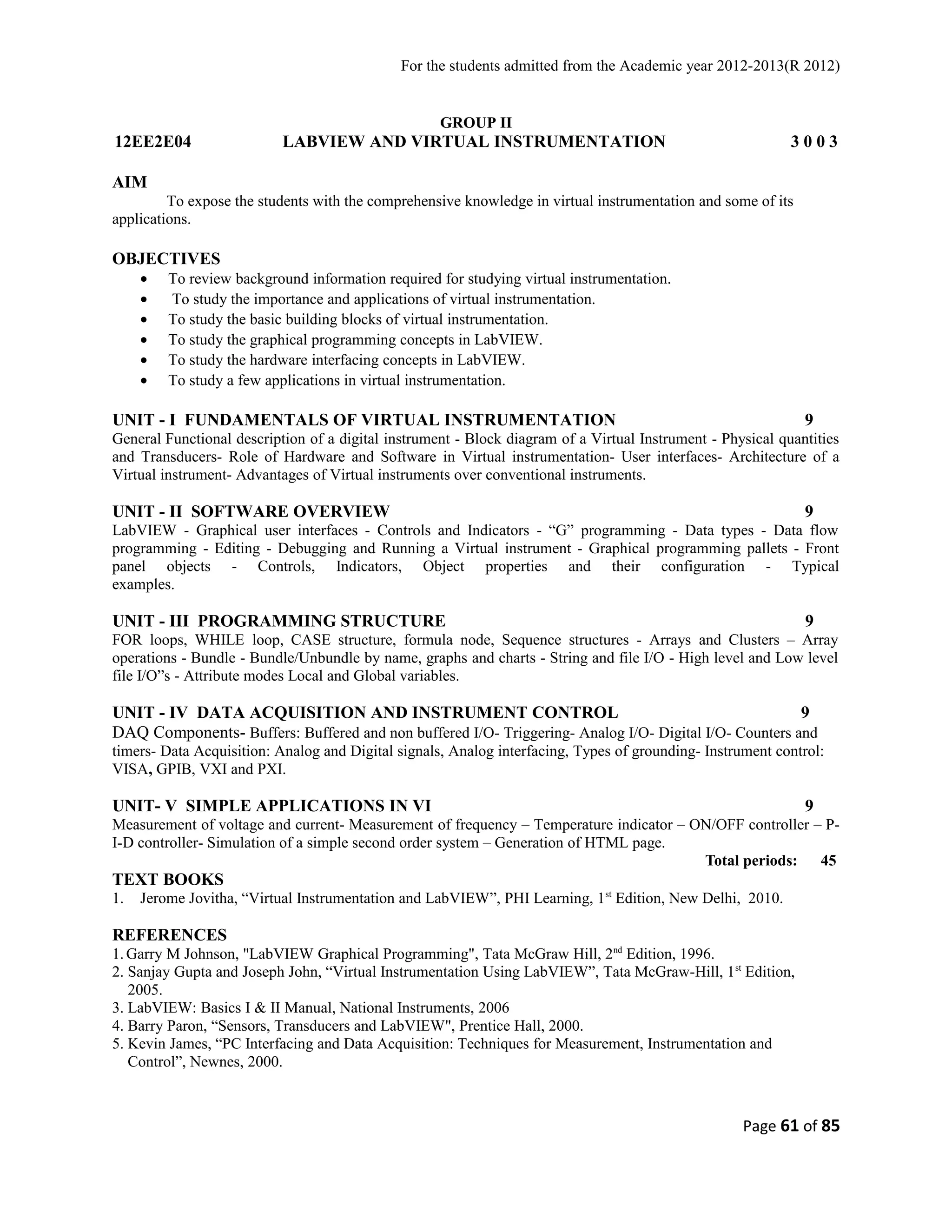 For the students admitted from the Academic year 2012-2013(R 2012) 
GROUP II 
12EE2E04 LABVIEW AND VIRTUAL INSTRUMENTATION 3 0 0 3 
AIM 
To expose the students with the comprehensive knowledge in virtual instrumentation and some of its 
applications. 
OBJECTIVES 
· To review background information required for studying virtual instrumentation. 
· To study the importance and applications of virtual instrumentation. 
· To study the basic building blocks of virtual instrumentation. 
· To study the graphical programming concepts in LabVIEW. 
· To study the hardware interfacing concepts in LabVIEW. 
· To study a few applications in virtual instrumentation. 
UNIT - I FUNDAMENTALS OF VIRTUAL INSTRUMENTATION 9 
General Functional description of a digital instrument - Block diagram of a Virtual Instrument - Physical quantities 
and Transducers- Role of Hardware and Software in Virtual instrumentation- User interfaces- Architecture of a 
Virtual instrument- Advantages of Virtual instruments over conventional instruments. 
UNIT - II SOFTWARE OVERVIEW 9 
LabVIEW - Graphical user interfaces - Controls and Indicators - “G” programming - Data types - Data flow 
programming - Editing - Debugging and Running a Virtual instrument - Graphical programming pallets - Front 
panel objects - Controls, Indicators, Object properties and their configuration - Typical 
examples. 
UNIT - III PROGRAMMING STRUCTURE 9 
FOR loops, WHILE loop, CASE structure, formula node, Sequence structures - Arrays and Clusters – Array 
operations - Bundle - Bundle/Unbundle by name, graphs and charts - String and file I/O - High level and Low level 
file I/O”s - Attribute modes Local and Global variables. 
UNIT - IV DATA ACQUISITION AND INSTRUMENT CONTROL 9 
DAQ Components- Buffers: Buffered and non buffered I/O- Triggering- Analog I/O- Digital I/O- Counters and 
timers- Data Acquisition: Analog and Digital signals, Analog interfacing, Types of grounding- Instrument control: 
VISA, GPIB, VXI and PXI. 
UNIT- V SIMPLE APPLICATIONS IN VI 9 
Measurement of voltage and current- Measurement of frequency – Temperature indicator – ON/OFF controller – P-I- 
D controller- Simulation of a simple second order system – Generation of HTML page. 
Total periods: 45 
TEXT BOOKS 
1. Jerome Jovitha, “Virtual Instrumentation and LabVIEW”, PHI Learning, 1st Edition, New Delhi, 2010. 
REFERENCES 
1.Garry M Johnson, "LabVIEW Graphical Programming", Tata McGraw Hill, 2nd Edition, 1996. 
2. Sanjay Gupta and Joseph John, “Virtual Instrumentation Using LabVIEW”, Tata McGraw-Hill, 1st Edition, 
2005. 
3. LabVIEW: Basics I & II Manual, National Instruments, 2006 
4. Barry Paron, “Sensors, Transducers and LabVIEW", Prentice Hall, 2000. 
5. Kevin James, “PC Interfacing and Data Acquisition: Techniques for Measurement, Instrumentation and 
Control”, Newnes, 2000. 
Page 61 of 85 
 