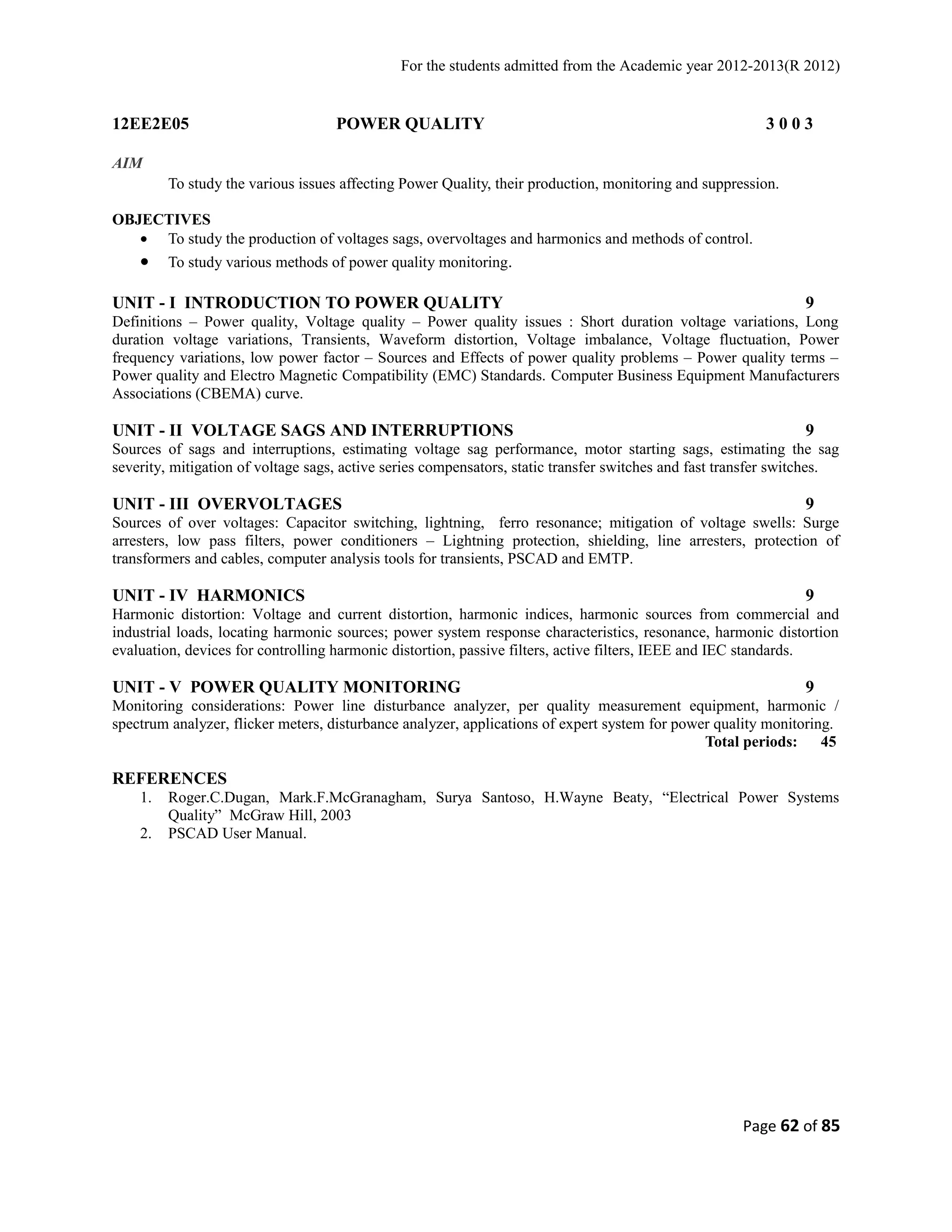 For the students admitted from the Academic year 2012-2013(R 2012) 
12EE2E05 POWER QUALITY 3 0 0 3 
AIM 
To study the various issues affecting Power Quality, their production, monitoring and suppression. 
OBJECTIVES 
· To study the production of voltages sags, overvoltages and harmonics and methods of control. 
· To study various methods of power quality monitoring. 
UNIT - I INTRODUCTION TO POWER QUALITY 9 
Definitions – Power quality, Voltage quality – Power quality issues : Short duration voltage variations, Long 
duration voltage variations, Transients, Waveform distortion, Voltage imbalance, Voltage fluctuation, Power 
frequency variations, low power factor – Sources and Effects of power quality problems – Power quality terms – 
Power quality and Electro Magnetic Compatibility (EMC) Standards. Computer Business Equipment Manufacturers 
Associations (CBEMA) curve. 
UNIT - II VOLTAGE SAGS AND INTERRUPTIONS 9 
Sources of sags and interruptions, estimating voltage sag performance, motor starting sags, estimating the sag 
severity, mitigation of voltage sags, active series compensators, static transfer switches and fast transfer switches. 
UNIT - III OVERVOLTAGES 9 
Sources of over voltages: Capacitor switching, lightning, ferro resonance; mitigation of voltage swells: Surge 
arresters, low pass filters, power conditioners – Lightning protection, shielding, line arresters, protection of 
transformers and cables, computer analysis tools for transients, PSCAD and EMTP. 
UNIT - IV HARMONICS 9 
Harmonic distortion: Voltage and current distortion, harmonic indices, harmonic sources from commercial and 
industrial loads, locating harmonic sources; power system response characteristics, resonance, harmonic distortion 
evaluation, devices for controlling harmonic distortion, passive filters, active filters, IEEE and IEC standards. 
UNIT - V POWER QUALITY MONITORING 9 
Monitoring considerations: Power line disturbance analyzer, per quality measurement equipment, harmonic / 
spectrum analyzer, flicker meters, disturbance analyzer, applications of expert system for power quality monitoring. 
Total periods: 45 
REFERENCES 
1. Roger.C.Dugan, Mark.F.McGranagham, Surya Santoso, H.Wayne Beaty, “Electrical Power Systems 
Quality” McGraw Hill, 2003 
2. PSCAD User Manual. 
Page 62 of 85 
 