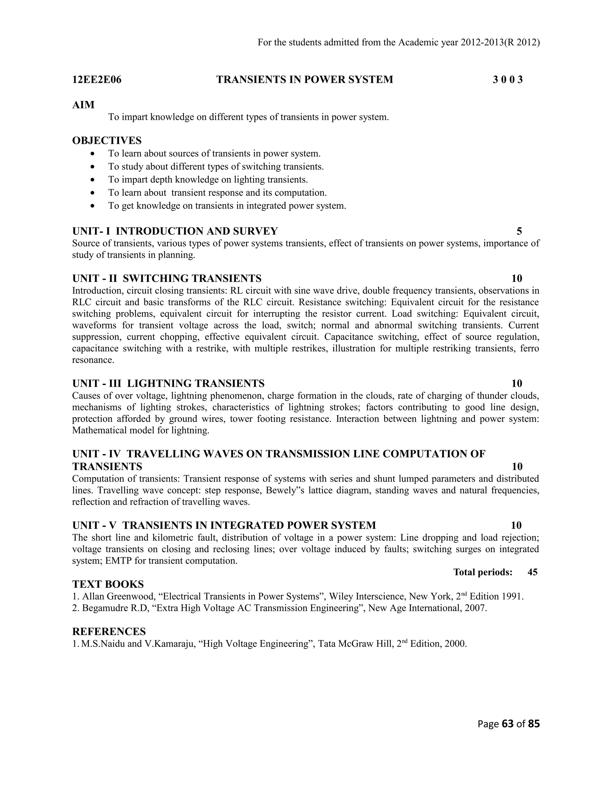For the students admitted from the Academic year 2012-2013(R 2012) 
12EE2E06 TRANSIENTS IN POWER SYSTEM 3 0 0 3 
AIM 
To impart knowledge on different types of transients in power system. 
OBJECTIVES 
· To learn about sources of transients in power system. 
· To study about different types of switching transients. 
· To impart depth knowledge on lighting transients. 
· To learn about transient response and its computation. 
· To get knowledge on transients in integrated power system. 
UNIT- I INTRODUCTION AND SURVEY 5 
Source of transients, various types of power systems transients, effect of transients on power systems, importance of 
study of transients in planning. 
UNIT - II SWITCHING TRANSIENTS 10 
Introduction, circuit closing transients: RL circuit with sine wave drive, double frequency transients, observations in 
RLC circuit and basic transforms of the RLC circuit. Resistance switching: Equivalent circuit for the resistance 
switching problems, equivalent circuit for interrupting the resistor current. Load switching: Equivalent circuit, 
waveforms for transient voltage across the load, switch; normal and abnormal switching transients. Current 
suppression, current chopping, effective equivalent circuit. Capacitance switching, effect of source regulation, 
capacitance switching with a restrike, with multiple restrikes, illustration for multiple restriking transients, ferro 
resonance. 
UNIT - III LIGHTNING TRANSIENTS 10 
Causes of over voltage, lightning phenomenon, charge formation in the clouds, rate of charging of thunder clouds, 
mechanisms of lighting strokes, characteristics of lightning strokes; factors contributing to good line design, 
protection afforded by ground wires, tower footing resistance. Interaction between lightning and power system: 
Mathematical model for lightning. 
UNIT - IV TRAVELLING WAVES ON TRANSMISSION LINE COMPUTATION OF 
TRANSIENTS 10 
Computation of transients: Transient response of systems with series and shunt lumped parameters and distributed 
lines. Travelling wave concept: step response, Bewely”s lattice diagram, standing waves and natural frequencies, 
reflection and refraction of travelling waves. 
UNIT - V TRANSIENTS IN INTEGRATED POWER SYSTEM 10 
The short line and kilometric fault, distribution of voltage in a power system: Line dropping and load rejection; 
voltage transients on closing and reclosing lines; over voltage induced by faults; switching surges on integrated 
system; EMTP for transient computation. 
Total periods: 45 
TEXT BOOKS 
1. Allan Greenwood, “Electrical Transients in Power Systems”, Wiley Interscience, New York, 2nd Edition 1991. 
2. Begamudre R.D, “Extra High Voltage AC Transmission Engineering”, New Age International, 2007. 
REFERENCES 
1. M.S.Naidu and V.Kamaraju, “High Voltage Engineering”, Tata McGraw Hill, 2nd Edition, 2000. 
Page 63 of 85 
 