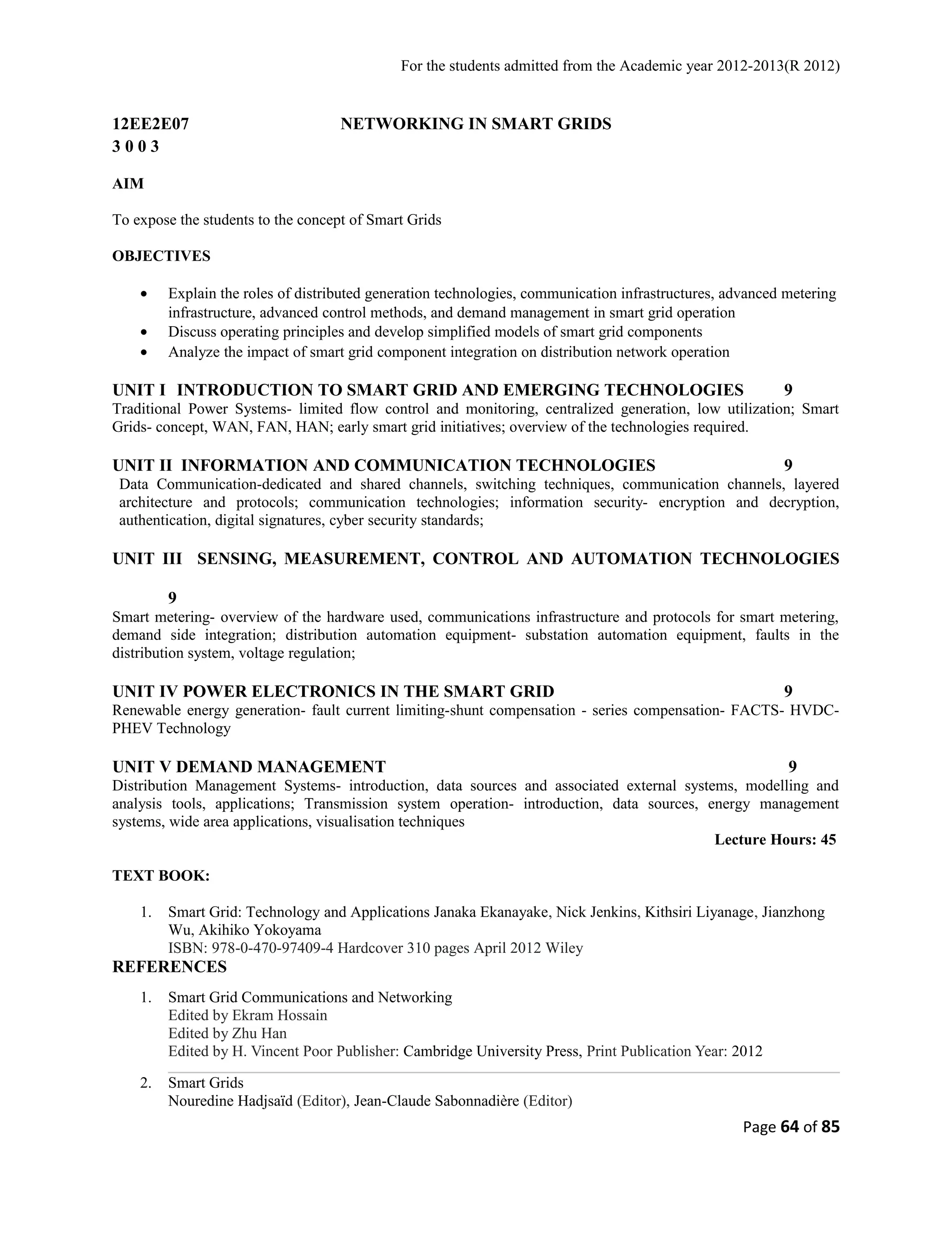 For the students admitted from the Academic year 2012-2013(R 2012) 
12EE2E07 NETWORKING IN SMART GRIDS 
3 0 0 3 
AIM 
To expose the students to the concept of Smart Grids 
OBJECTIVES 
· Explain the roles of distributed generation technologies, communication infrastructures, advanced metering 
infrastructure, advanced control methods, and demand management in smart grid operation 
· Discuss operating principles and develop simplified models of smart grid components 
· Analyze the impact of smart grid component integration on distribution network operation 
UNIT I INTRODUCTION TO SMART GRID AND EMERGING TECHNOLOGIES 9 
Traditional Power Systems- limited flow control and monitoring, centralized generation, low utilization; Smart 
Grids- concept, WAN, FAN, HAN; early smart grid initiatives; overview of the technologies required. 
UNIT II INFORMATION AND COMMUNICATION TECHNOLOGIES 9 
Data Communication-dedicated and shared channels, switching techniques, communication channels, layered 
architecture and protocols; communication technologies; information security- encryption and decryption, 
authentication, digital signatures, cyber security standards; 
UNIT III SENSING, MEASUREMENT, CONTROL AND AUTOMATION TECHNOLOGIES 
9 
Smart metering- overview of the hardware used, communications infrastructure and protocols for smart metering, 
demand side integration; distribution automation equipment- substation automation equipment, faults in the 
distribution system, voltage regulation; 
UNIT IV POWER ELECTRONICS IN THE SMART GRID 9 
Renewable energy generation- fault current limiting-shunt compensation - series compensation- FACTS- HVDC-PHEV 
Technology 
UNIT V DEMAND MANAGEMENT 9 
Distribution Management Systems- introduction, data sources and associated external systems, modelling and 
analysis tools, applications; Transmission system operation- introduction, data sources, energy management 
systems, wide area applications, visualisation techniques 
Lecture Hours: 45 
TEXT BOOK: 
1. Smart Grid: Technology and Applications Janaka Ekanayake, Nick Jenkins, Kithsiri Liyanage, Jianzhong 
Wu, Akihiko Yokoyama 
ISBN: 978-0-470-97409-4 Hardcover 310 pages April 2012 Wiley 
REFERENCES 
1. Smart Grid Communications and Networking 
Edited by Ekram Hossain 
Edited by Zhu Han 
Edited by H. Vincent Poor Publisher: Cambridge University Press, Print Publication Year: 2012 
2. Smart Grids 
Nouredine Hadjsaïd (Editor), Jean-Claude Sabonnadière (Editor) 
Page 64 of 85 
 