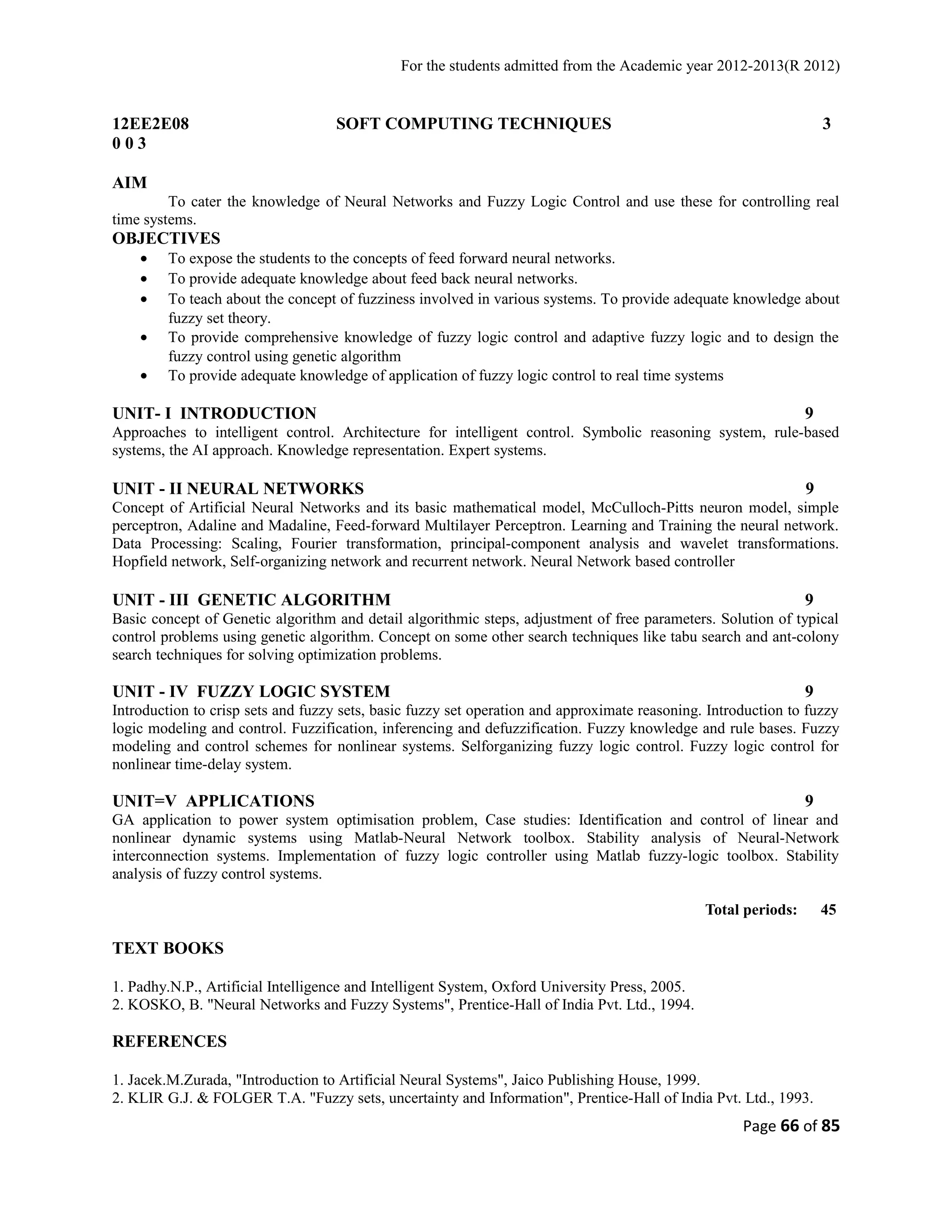 For the students admitted from the Academic year 2012-2013(R 2012) 
12EE2E08 SOFT COMPUTING TECHNIQUES 3 
0 0 3 
AIM 
To cater the knowledge of Neural Networks and Fuzzy Logic Control and use these for controlling real 
time systems. 
OBJECTIVES 
· To expose the students to the concepts of feed forward neural networks. 
· To provide adequate knowledge about feed back neural networks. 
· To teach about the concept of fuzziness involved in various systems. To provide adequate knowledge about 
fuzzy set theory. 
· To provide comprehensive knowledge of fuzzy logic control and adaptive fuzzy logic and to design the 
fuzzy control using genetic algorithm 
· To provide adequate knowledge of application of fuzzy logic control to real time systems 
UNIT- I INTRODUCTION 9 
Approaches to intelligent control. Architecture for intelligent control. Symbolic reasoning system, rule-based 
systems, the AI approach. Knowledge representation. Expert systems. 
UNIT - II NEURAL NETWORKS 9 
Concept of Artificial Neural Networks and its basic mathematical model, McCulloch-Pitts neuron model, simple 
perceptron, Adaline and Madaline, Feed-forward Multilayer Perceptron. Learning and Training the neural network. 
Data Processing: Scaling, Fourier transformation, principal-component analysis and wavelet transformations. 
Hopfield network, Self-organizing network and recurrent network. Neural Network based controller 
UNIT - III GENETIC ALGORITHM 9 
Basic concept of Genetic algorithm and detail algorithmic steps, adjustment of free parameters. Solution of typical 
control problems using genetic algorithm. Concept on some other search techniques like tabu search and ant-colony 
search techniques for solving optimization problems. 
UNIT - IV FUZZY LOGIC SYSTEM 9 
Introduction to crisp sets and fuzzy sets, basic fuzzy set operation and approximate reasoning. Introduction to fuzzy 
logic modeling and control. Fuzzification, inferencing and defuzzification. Fuzzy knowledge and rule bases. Fuzzy 
modeling and control schemes for nonlinear systems. Selforganizing fuzzy logic control. Fuzzy logic control for 
nonlinear time-delay system. 
UNIT=V APPLICATIONS 9 
GA application to power system optimisation problem, Case studies: Identification and control of linear and 
nonlinear dynamic systems using Matlab-Neural Network toolbox. Stability analysis of Neural-Network 
interconnection systems. Implementation of fuzzy logic controller using Matlab fuzzy-logic toolbox. Stability 
analysis of fuzzy control systems. 
Total periods: 45 
TEXT BOOKS 
1. Padhy.N.P., Artificial Intelligence and Intelligent System, Oxford University Press, 2005. 
2. KOSKO, B. "Neural Networks and Fuzzy Systems", Prentice-Hall of India Pvt. Ltd., 1994. 
REFERENCES 
1. Jacek.M.Zurada, "Introduction to Artificial Neural Systems", Jaico Publishing House, 1999. 
2. KLIR G.J. & FOLGER T.A. "Fuzzy sets, uncertainty and Information", Prentice-Hall of India Pvt. Ltd., 1993. 
Page 66 of 85 
 