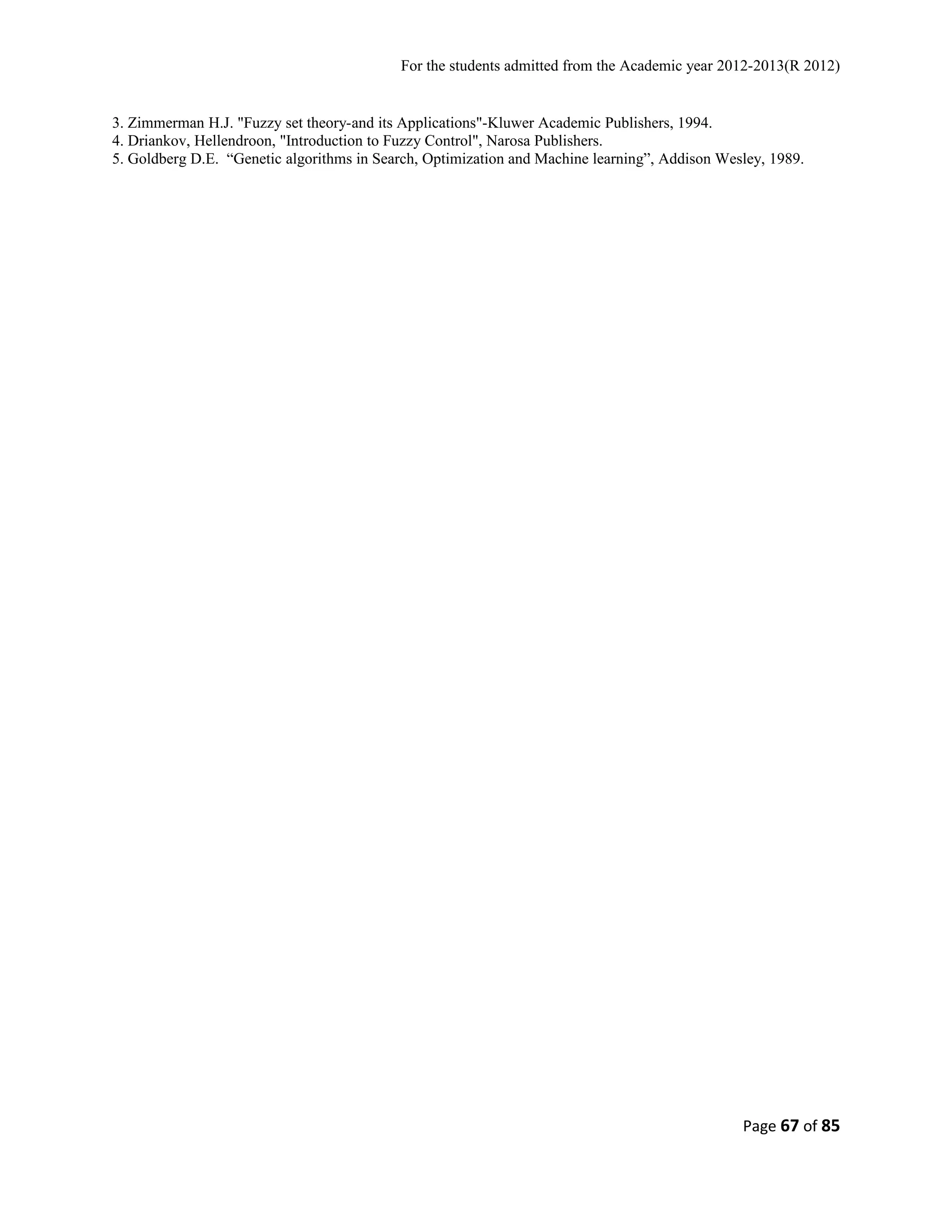 For the students admitted from the Academic year 2012-2013(R 2012) 
3. Zimmerman H.J. "Fuzzy set theory-and its Applications"-Kluwer Academic Publishers, 1994. 
4. Driankov, Hellendroon, "Introduction to Fuzzy Control", Narosa Publishers. 
5. Goldberg D.E. “Genetic algorithms in Search, Optimization and Machine learning”, Addison Wesley, 1989. 
Page 67 of 85 
 