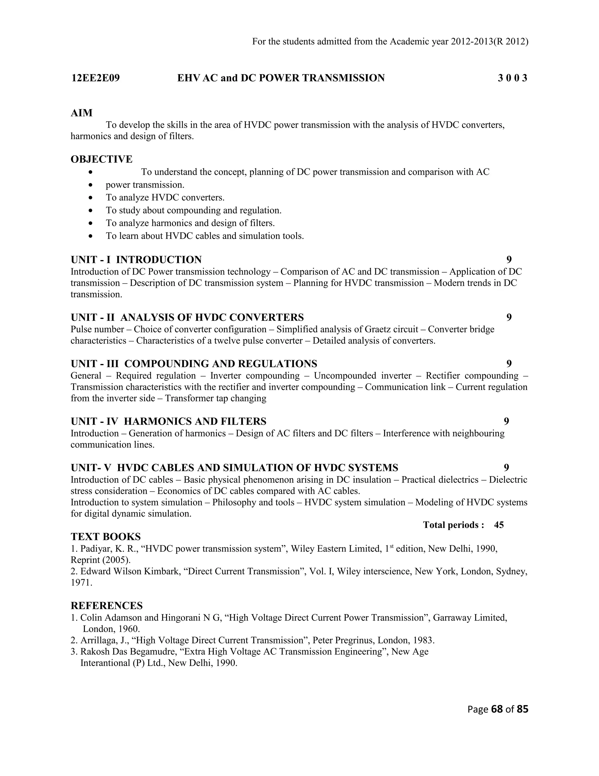 For the students admitted from the Academic year 2012-2013(R 2012) 
12EE2E09 EHV AC and DC POWER TRANSMISSION 3 0 0 3 
AIM 
To develop the skills in the area of HVDC power transmission with the analysis of HVDC converters, 
harmonics and design of filters. 
OBJECTIVE 
· To understand the concept, planning of DC power transmission and comparison with AC 
· power transmission. 
· To analyze HVDC converters. 
· To study about compounding and regulation. 
· To analyze harmonics and design of filters. 
· To learn about HVDC cables and simulation tools. 
UNIT - I INTRODUCTION 9 
Introduction of DC Power transmission technology – Comparison of AC and DC transmission – Application of DC 
transmission – Description of DC transmission system – Planning for HVDC transmission – Modern trends in DC 
transmission. 
UNIT - II ANALYSIS OF HVDC CONVERTERS 9 
Pulse number – Choice of converter configuration – Simplified analysis of Graetz circuit – Converter bridge 
characteristics – Characteristics of a twelve pulse converter – Detailed analysis of converters. 
UNIT - III COMPOUNDING AND REGULATIONS 9 
General – Required regulation – Inverter compounding – Uncompounded inverter – Rectifier compounding – 
Transmission characteristics with the rectifier and inverter compounding – Communication link – Current regulation 
from the inverter side – Transformer tap changing 
UNIT - IV HARMONICS AND FILTERS 9 
Introduction – Generation of harmonics – Design of AC filters and DC filters – Interference with neighbouring 
communication lines. 
UNIT- V HVDC CABLES AND SIMULATION OF HVDC SYSTEMS 9 
Introduction of DC cables – Basic physical phenomenon arising in DC insulation – Practical dielectrics – Dielectric 
stress consideration – Economics of DC cables compared with AC cables. 
Introduction to system simulation – Philosophy and tools – HVDC system simulation – Modeling of HVDC systems 
for digital dynamic simulation. 
Total periods : 45 
TEXT BOOKS 
1. Padiyar, K. R., “HVDC power transmission system”, Wiley Eastern Limited, 1st edition, New Delhi, 1990, 
Reprint (2005). 
2. Edward Wilson Kimbark, “Direct Current Transmission”, Vol. I, Wiley interscience, New York, London, Sydney, 
1971. 
REFERENCES 
1. Colin Adamson and Hingorani N G, “High Voltage Direct Current Power Transmission”, Garraway Limited, 
London, 1960. 
2. Arrillaga, J., “High Voltage Direct Current Transmission”, Peter Pregrinus, London, 1983. 
3. Rakosh Das Begamudre, “Extra High Voltage AC Transmission Engineering”, New Age 
Interantional (P) Ltd., New Delhi, 1990. 
Page 68 of 85 
 
