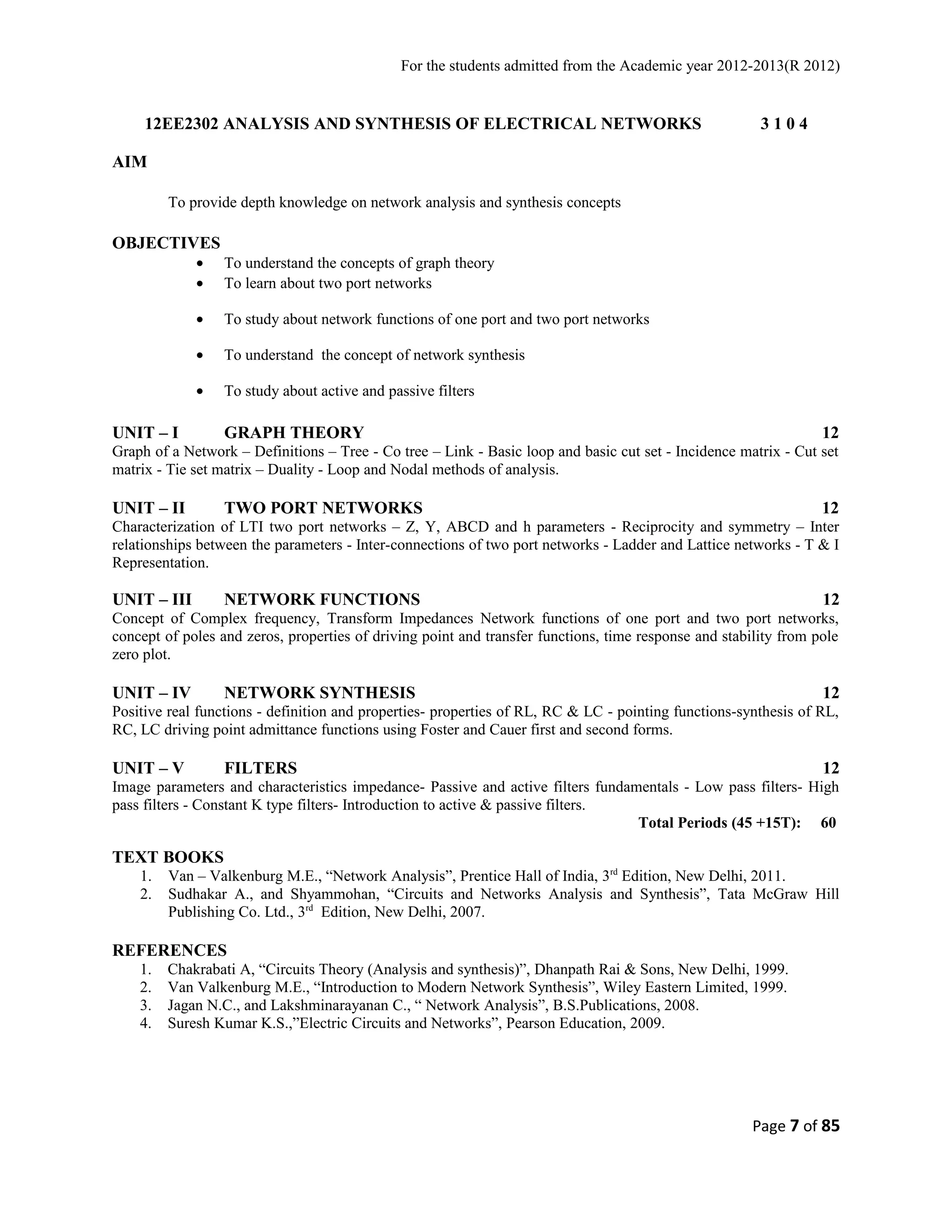 For the students admitted from the Academic year 2012-2013(R 2012) 
12EE2302 ANALYSIS AND SYNTHESIS OF ELECTRICAL NETWORKS 3 1 0 4 
AIM 
To provide depth knowledge on network analysis and synthesis concepts 
OBJECTIVES 
· To understand the concepts of graph theory 
· To learn about two port networks 
· To study about network functions of one port and two port networks 
· To understand the concept of network synthesis 
· To study about active and passive filters 
UNIT – I GRAPH THEORY 12 
Graph of a Network – Definitions – Tree - Co tree – Link - Basic loop and basic cut set - Incidence matrix - Cut set 
matrix - Tie set matrix – Duality - Loop and Nodal methods of analysis. 
UNIT – II TWO PORT NETWORKS 12 
Characterization of LTI two port networks – Z, Y, ABCD and h parameters - Reciprocity and symmetry – Inter 
relationships between the parameters - Inter-connections of two port networks - Ladder and Lattice networks - T & I 
Representation. 
UNIT – III NETWORK FUNCTIONS 12 
Concept of Complex frequency, Transform Impedances Network functions of one port and two port networks, 
concept of poles and zeros, properties of driving point and transfer functions, time response and stability from pole 
zero plot. 
UNIT – IV NETWORK SYNTHESIS 12 
Positive real functions - definition and properties- properties of RL, RC & LC - pointing functions-synthesis of RL, 
RC, LC driving point admittance functions using Foster and Cauer first and second forms. 
UNIT – V FILTERS 12 
Image parameters and characteristics impedance- Passive and active filters fundamentals - Low pass filters- High 
pass filters - Constant K type filters- Introduction to active & passive filters. 
Total Periods (45 +15T): 60 
TEXT BOOKS 
1. Van – Valkenburg M.E., “Network Analysis”, Prentice Hall of India, 3rd Edition, New Delhi, 2011. 
2. Sudhakar A., and Shyammohan, “Circuits and Networks Analysis and Synthesis”, Tata McGraw Hill 
Publishing Co. Ltd., 3rd Edition, New Delhi, 2007. 
REFERENCES 
1. Chakrabati A, “Circuits Theory (Analysis and synthesis)”, Dhanpath Rai & Sons, New Delhi, 1999. 
2. Van Valkenburg M.E., “Introduction to Modern Network Synthesis”, Wiley Eastern Limited, 1999. 
3. Jagan N.C., and Lakshminarayanan C., “ Network Analysis”, B.S.Publications, 2008. 
4. Suresh Kumar K.S.,”Electric Circuits and Networks”, Pearson Education, 2009. 
Page 7 of 85 
 