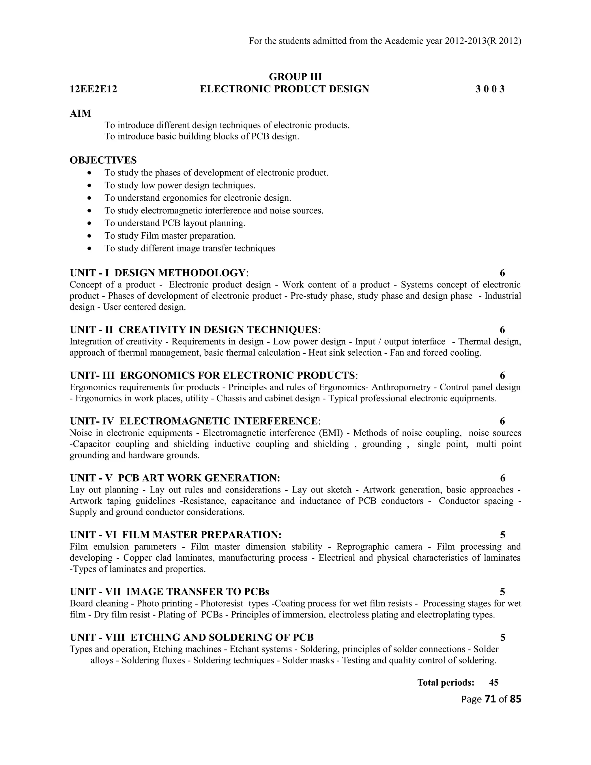 For the students admitted from the Academic year 2012-2013(R 2012) 
GROUP III 
12EE2E12 ELECTRONIC PRODUCT DESIGN 3 0 0 3 
AIM 
To introduce different design techniques of electronic products. 
To introduce basic building blocks of PCB design. 
OBJECTIVES 
· To study the phases of development of electronic product. 
· To study low power design techniques. 
· To understand ergonomics for electronic design. 
· To study electromagnetic interference and noise sources. 
· To understand PCB layout planning. 
· To study Film master preparation. 
· To study different image transfer techniques 
UNIT - I DESIGN METHODOLOGY: 6 
Concept of a product - Electronic product design - Work content of a product - Systems concept of electronic 
product - Phases of development of electronic product - Pre-study phase, study phase and design phase - Industrial 
design - User centered design. 
UNIT - II CREATIVITY IN DESIGN TECHNIQUES: 6 
Integration of creativity - Requirements in design - Low power design - Input / output interface - Thermal design, 
approach of thermal management, basic thermal calculation - Heat sink selection - Fan and forced cooling. 
UNIT- III ERGONOMICS FOR ELECTRONIC PRODUCTS: 6 
Ergonomics requirements for products - Principles and rules of Ergonomics- Anthropometry - Control panel design 
- Ergonomics in work places, utility - Chassis and cabinet design - Typical professional electronic equipments. 
UNIT- IV ELECTROMAGNETIC INTERFERENCE: 6 
Noise in electronic equipments - Electromagnetic interference (EMI) - Methods of noise coupling, noise sources 
-Capacitor coupling and shielding inductive coupling and shielding , grounding , single point, multi point 
grounding and hardware grounds. 
UNIT - V PCB ART WORK GENERATION: 6 
Lay out planning - Lay out rules and considerations - Lay out sketch - Artwork generation, basic approaches - 
Artwork taping guidelines -Resistance, capacitance and inductance of PCB conductors - Conductor spacing - 
Supply and ground conductor considerations. 
UNIT - VI FILM MASTER PREPARATION: 5 
Film emulsion parameters - Film master dimension stability - Reprographic camera - Film processing and 
developing - Copper clad laminates, manufacturing process - Electrical and physical characteristics of laminates 
-Types of laminates and properties. 
UNIT - VII IMAGE TRANSFER TO PCBs 5 
Board cleaning - Photo printing - Photoresist types -Coating process for wet film resists - Processing stages for wet 
film - Dry film resist - Plating of PCBs - Principles of immersion, electroless plating and electroplating types. 
UNIT - VIII ETCHING AND SOLDERING OF PCB 5 
Types and operation, Etching machines - Etchant systems - Soldering, principles of solder connections - Solder 
alloys - Soldering fluxes - Soldering techniques - Solder masks - Testing and quality control of soldering. 
Total periods: 45 
Page 71 of 85 
 