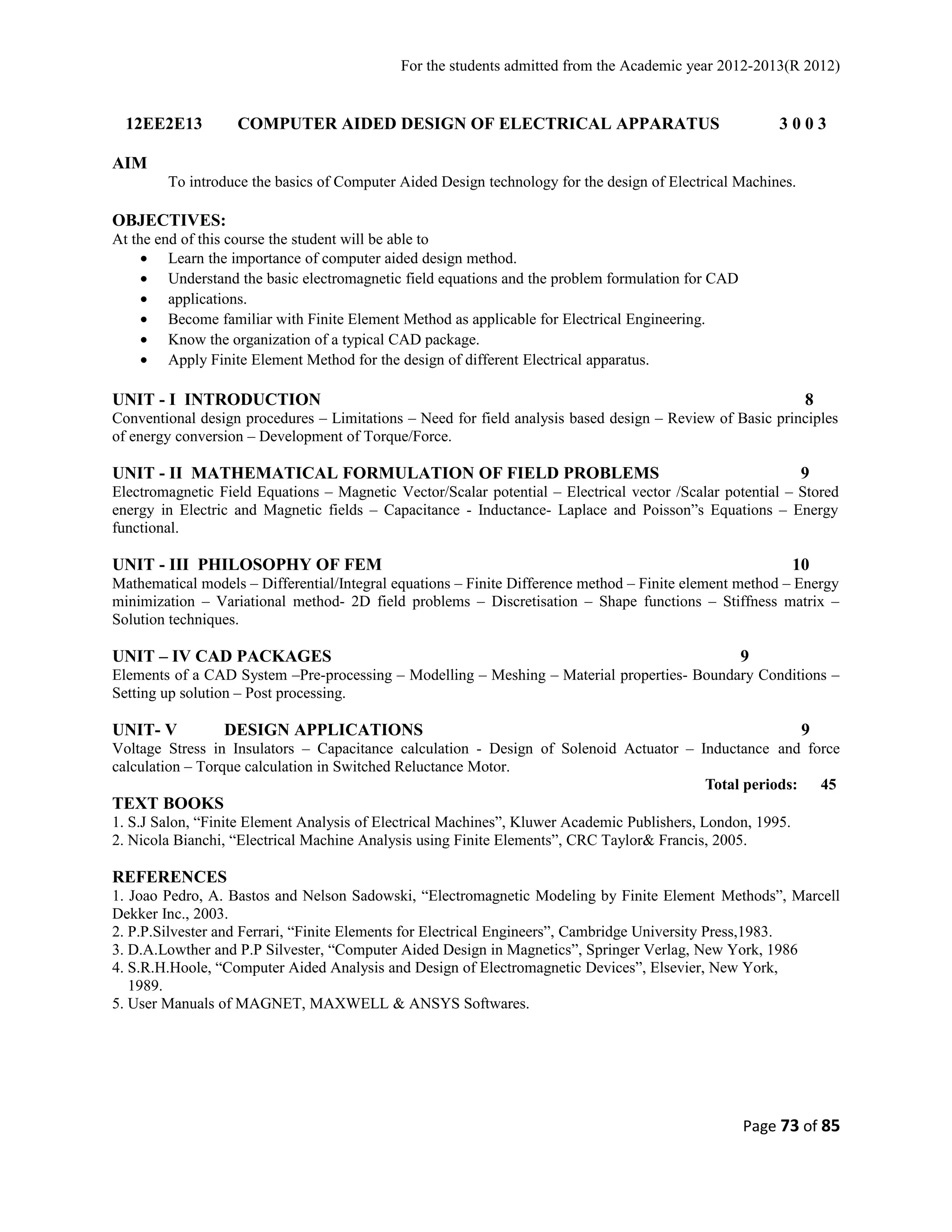 For the students admitted from the Academic year 2012-2013(R 2012) 
12EE2E13 COMPUTER AIDED DESIGN OF ELECTRICAL APPARATUS 3 0 0 3 
AIM 
To introduce the basics of Computer Aided Design technology for the design of Electrical Machines. 
OBJECTIVES: 
At the end of this course the student will be able to 
· Learn the importance of computer aided design method. 
· Understand the basic electromagnetic field equations and the problem formulation for CAD 
· applications. 
· Become familiar with Finite Element Method as applicable for Electrical Engineering. 
· Know the organization of a typical CAD package. 
· Apply Finite Element Method for the design of different Electrical apparatus. 
UNIT - I INTRODUCTION 8 
Conventional design procedures – Limitations – Need for field analysis based design – Review of Basic principles 
of energy conversion – Development of Torque/Force. 
UNIT - II MATHEMATICAL FORMULATION OF FIELD PROBLEMS 9 
Electromagnetic Field Equations – Magnetic Vector/Scalar potential – Electrical vector /Scalar potential – Stored 
energy in Electric and Magnetic fields – Capacitance - Inductance- Laplace and Poisson”s Equations – Energy 
functional. 
UNIT - III PHILOSOPHY OF FEM 10 
Mathematical models – Differential/Integral equations – Finite Difference method – Finite element method – Energy 
minimization – Variational method- 2D field problems – Discretisation – Shape functions – Stiffness matrix – 
Solution techniques. 
UNIT – IV CAD PACKAGES 9 
Elements of a CAD System –Pre-processing – Modelling – Meshing – Material properties- Boundary Conditions – 
Setting up solution – Post processing. 
UNIT- V DESIGN APPLICATIONS 9 
Voltage Stress in Insulators – Capacitance calculation - Design of Solenoid Actuator – Inductance and force 
calculation – Torque calculation in Switched Reluctance Motor. 
Total periods: 45 
TEXT BOOKS 
1. S.J Salon, “Finite Element Analysis of Electrical Machines”, Kluwer Academic Publishers, London, 1995. 
2. Nicola Bianchi, “Electrical Machine Analysis using Finite Elements”, CRC Taylor& Francis, 2005. 
REFERENCES 
1. Joao Pedro, A. Bastos and Nelson Sadowski, “Electromagnetic Modeling by Finite Element Methods”, Marcell 
Dekker Inc., 2003. 
2. P.P.Silvester and Ferrari, “Finite Elements for Electrical Engineers”, Cambridge University Press,1983. 
3. D.A.Lowther and P.P Silvester, “Computer Aided Design in Magnetics”, Springer Verlag, New York, 1986 
4. S.R.H.Hoole, “Computer Aided Analysis and Design of Electromagnetic Devices”, Elsevier, New York, 
1989. 
5. User Manuals of MAGNET, MAXWELL & ANSYS Softwares. 
Page 73 of 85 
 