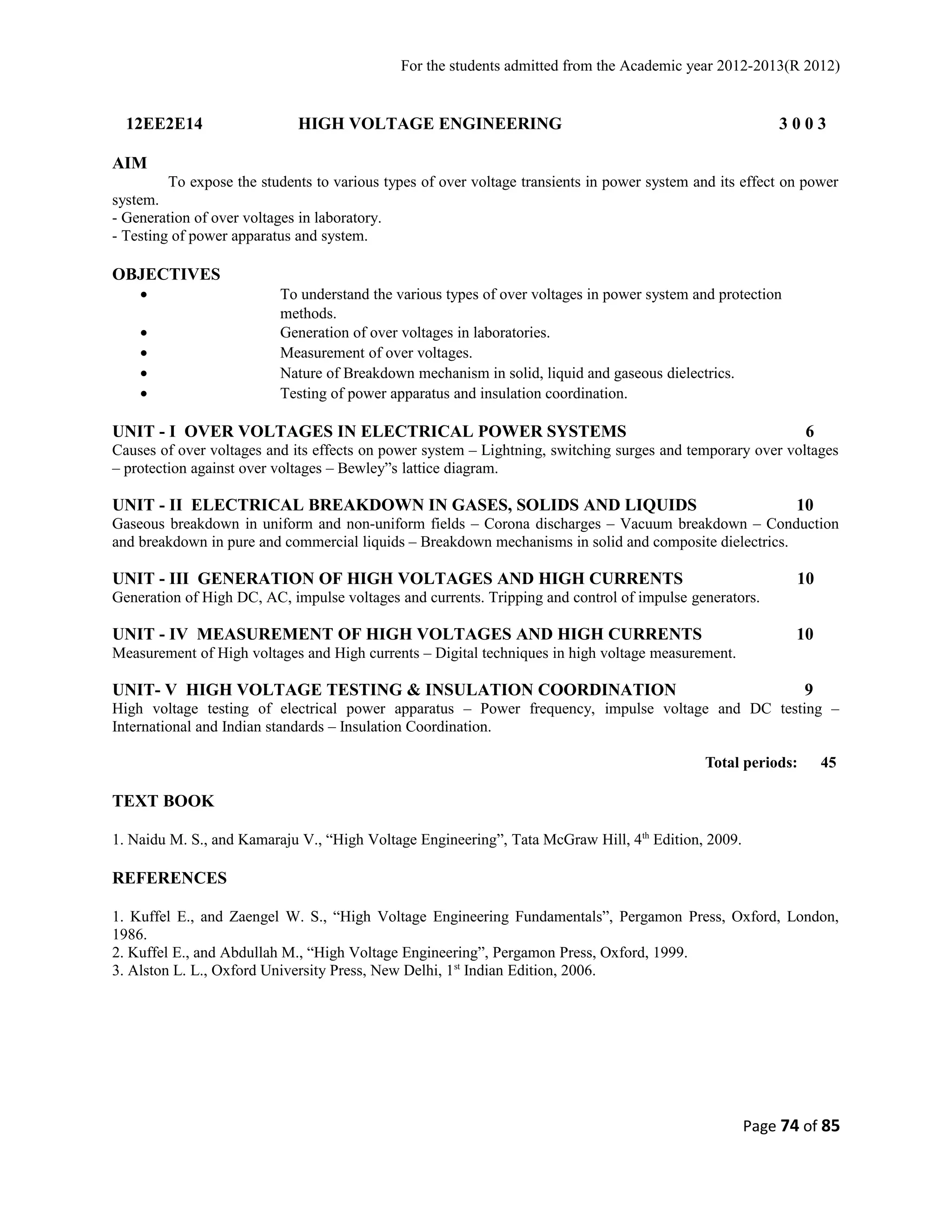 For the students admitted from the Academic year 2012-2013(R 2012) 
12EE2E14 HIGH VOLTAGE ENGINEERING 3 0 0 3 
AIM 
To expose the students to various types of over voltage transients in power system and its effect on power 
system. 
- Generation of over voltages in laboratory. 
- Testing of power apparatus and system. 
OBJECTIVES 
· To understand the various types of over voltages in power system and protection 
methods. 
· Generation of over voltages in laboratories. 
· Measurement of over voltages. 
· Nature of Breakdown mechanism in solid, liquid and gaseous dielectrics. 
· Testing of power apparatus and insulation coordination. 
UNIT - I OVER VOLTAGES IN ELECTRICAL POWER SYSTEMS 6 
Causes of over voltages and its effects on power system – Lightning, switching surges and temporary over voltages 
– protection against over voltages – Bewley”s lattice diagram. 
UNIT - II ELECTRICAL BREAKDOWN IN GASES, SOLIDS AND LIQUIDS 10 
Gaseous breakdown in uniform and non-uniform fields – Corona discharges – Vacuum breakdown – Conduction 
and breakdown in pure and commercial liquids – Breakdown mechanisms in solid and composite dielectrics. 
UNIT - III GENERATION OF HIGH VOLTAGES AND HIGH CURRENTS 10 
Generation of High DC, AC, impulse voltages and currents. Tripping and control of impulse generators. 
UNIT - IV MEASUREMENT OF HIGH VOLTAGES AND HIGH CURRENTS 10 
Measurement of High voltages and High currents – Digital techniques in high voltage measurement. 
UNIT- V HIGH VOLTAGE TESTING & INSULATION COORDINATION 9 
High voltage testing of electrical power apparatus – Power frequency, impulse voltage and DC testing – 
International and Indian standards – Insulation Coordination. 
Total periods: 45 
TEXT BOOK 
1. Naidu M. S., and Kamaraju V., “High Voltage Engineering”, Tata McGraw Hill, 4th Edition, 2009. 
REFERENCES 
1. Kuffel E., and Zaengel W. S., “High Voltage Engineering Fundamentals”, Pergamon Press, Oxford, London, 
1986. 
2. Kuffel E., and Abdullah M., “High Voltage Engineering”, Pergamon Press, Oxford, 1999. 
3. Alston L. L., Oxford University Press, New Delhi, 1st Indian Edition, 2006. 
Page 74 of 85 
 