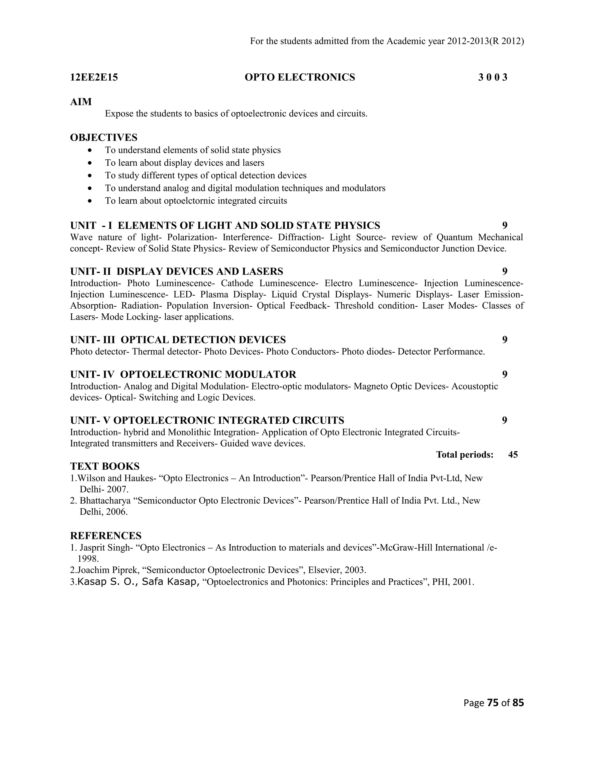 For the students admitted from the Academic year 2012-2013(R 2012) 
12EE2E15 OPTO ELECTRONICS 3 0 0 3 
AIM 
Expose the students to basics of optoelectronic devices and circuits. 
OBJECTIVES 
· To understand elements of solid state physics 
· To learn about display devices and lasers 
· To study different types of optical detection devices 
· To understand analog and digital modulation techniques and modulators 
· To learn about optoelctornic integrated circuits 
UNIT - I ELEMENTS OF LIGHT AND SOLID STATE PHYSICS 9 
Wave nature of light- Polarization- Interference- Diffraction- Light Source- review of Quantum Mechanical 
concept- Review of Solid State Physics- Review of Semiconductor Physics and Semiconductor Junction Device. 
UNIT- II DISPLAY DEVICES AND LASERS 9 
Introduction- Photo Luminescence- Cathode Luminescence- Electro Luminescence- Injection Luminescence- 
Injection Luminescence- LED- Plasma Display- Liquid Crystal Displays- Numeric Displays- Laser Emission- 
Absorption- Radiation- Population Inversion- Optical Feedback- Threshold condition- Laser Modes- Classes of 
Lasers- Mode Locking- laser applications. 
UNIT- III OPTICAL DETECTION DEVICES 9 
Photo detector- Thermal detector- Photo Devices- Photo Conductors- Photo diodes- Detector Performance. 
UNIT- IV OPTOELECTRONIC MODULATOR 9 
Introduction- Analog and Digital Modulation- Electro-optic modulators- Magneto Optic Devices- Acoustoptic 
devices- Optical- Switching and Logic Devices. 
UNIT- V OPTOELECTRONIC INTEGRATED CIRCUITS 9 
Introduction- hybrid and Monolithic Integration- Application of Opto Electronic Integrated Circuits- 
Integrated transmitters and Receivers- Guided wave devices. 
Total periods: 45 
TEXT BOOKS 
1.Wilson and Haukes- “Opto Electronics – An Introduction”- Pearson/Prentice Hall of India Pvt-Ltd, New 
Delhi- 2007. 
2. Bhattacharya “Semiconductor Opto Electronic Devices”- Pearson/Prentice Hall of India Pvt. Ltd., New 
Delhi, 2006. 
REFERENCES 
1. Jasprit Singh- “Opto Electronics – As Introduction to materials and devices”-McGraw-Hill International /e- 
1998. 
2.Joachim Piprek, “Semiconductor Optoelectronic Devices”, Elsevier, 2003. 
3.Kasap S. O., Safa Kasap, “Optoelectronics and Photonics: Principles and Practices”, PHI, 2001. 
Page 75 of 85 
 