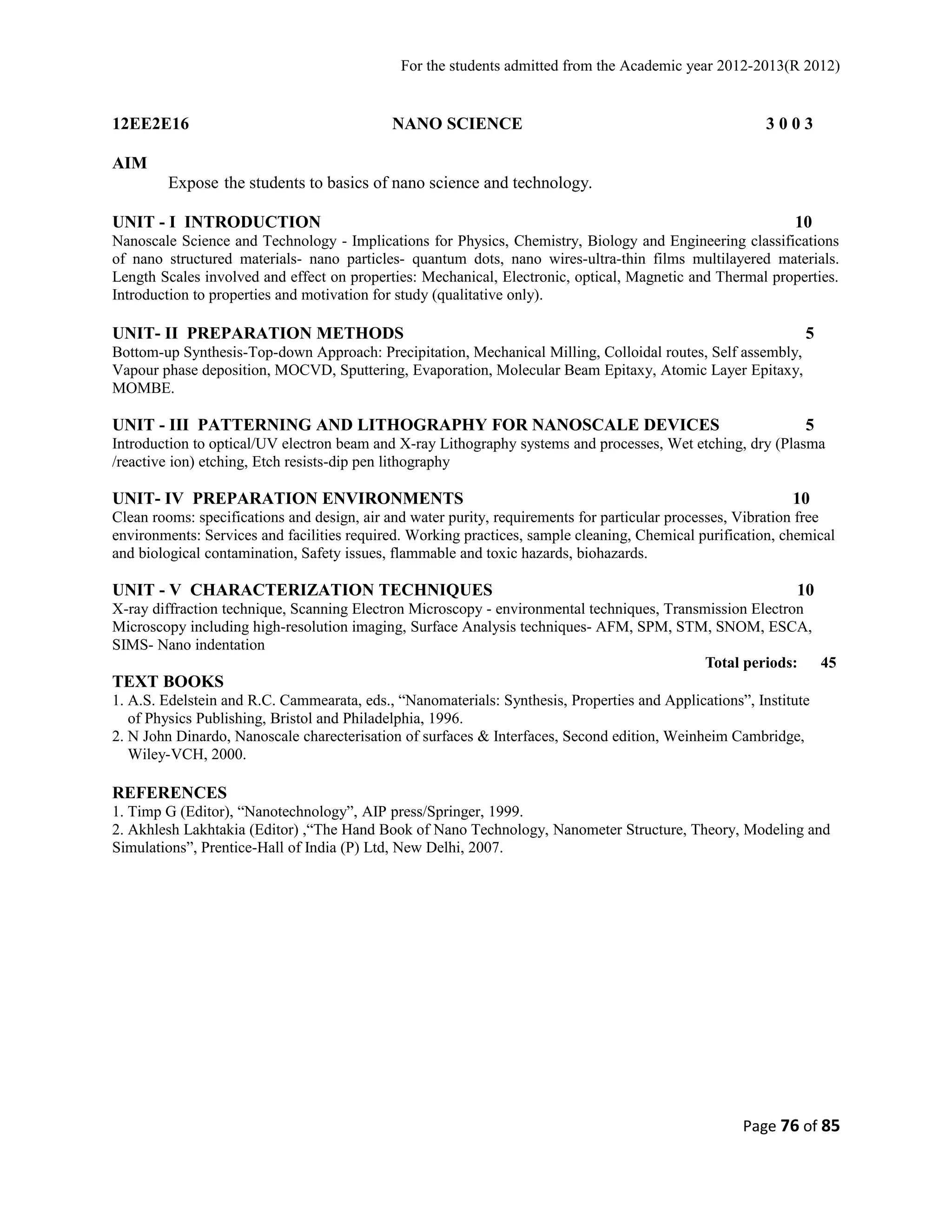 For the students admitted from the Academic year 2012-2013(R 2012) 
12EE2E16 NANO SCIENCE 3 0 0 3 
AIM 
Expose the students to basics of nano science and technology. 
UNIT - I INTRODUCTION 10 
Nanoscale Science and Technology - Implications for Physics, Chemistry, Biology and Engineering classifications 
of nano structured materials- nano particles- quantum dots, nano wires-ultra-thin films multilayered materials. 
Length Scales involved and effect on properties: Mechanical, Electronic, optical, Magnetic and Thermal properties. 
Introduction to properties and motivation for study (qualitative only). 
UNIT- II PREPARATION METHODS 5 
Bottom-up Synthesis-Top-down Approach: Precipitation, Mechanical Milling, Colloidal routes, Self assembly, 
Vapour phase deposition, MOCVD, Sputtering, Evaporation, Molecular Beam Epitaxy, Atomic Layer Epitaxy, 
MOMBE. 
UNIT - III PATTERNING AND LITHOGRAPHY FOR NANOSCALE DEVICES 5 
Introduction to optical/UV electron beam and X-ray Lithography systems and processes, Wet etching, dry (Plasma 
/reactive ion) etching, Etch resists-dip pen lithography 
UNIT- IV PREPARATION ENVIRONMENTS 10 
Clean rooms: specifications and design, air and water purity, requirements for particular processes, Vibration free 
environments: Services and facilities required. Working practices, sample cleaning, Chemical purification, chemical 
and biological contamination, Safety issues, flammable and toxic hazards, biohazards. 
UNIT - V CHARACTERIZATION TECHNIQUES 10 
X-ray diffraction technique, Scanning Electron Microscopy - environmental techniques, Transmission Electron 
Microscopy including high-resolution imaging, Surface Analysis techniques- AFM, SPM, STM, SNOM, ESCA, 
SIMS- Nano indentation 
Total periods: 45 
TEXT BOOKS 
1. A.S. Edelstein and R.C. Cammearata, eds., “Nanomaterials: Synthesis, Properties and Applications”, Institute 
of Physics Publishing, Bristol and Philadelphia, 1996. 
2. N John Dinardo, Nanoscale charecterisation of surfaces & Interfaces, Second edition, Weinheim Cambridge, 
Wiley-VCH, 2000. 
REFERENCES 
1. Timp G (Editor), “Nanotechnology”, AIP press/Springer, 1999. 
2. Akhlesh Lakhtakia (Editor) ,“The Hand Book of Nano Technology, Nanometer Structure, Theory, Modeling and 
Simulations”, Prentice-Hall of India (P) Ltd, New Delhi, 2007. 
Page 76 of 85 
 