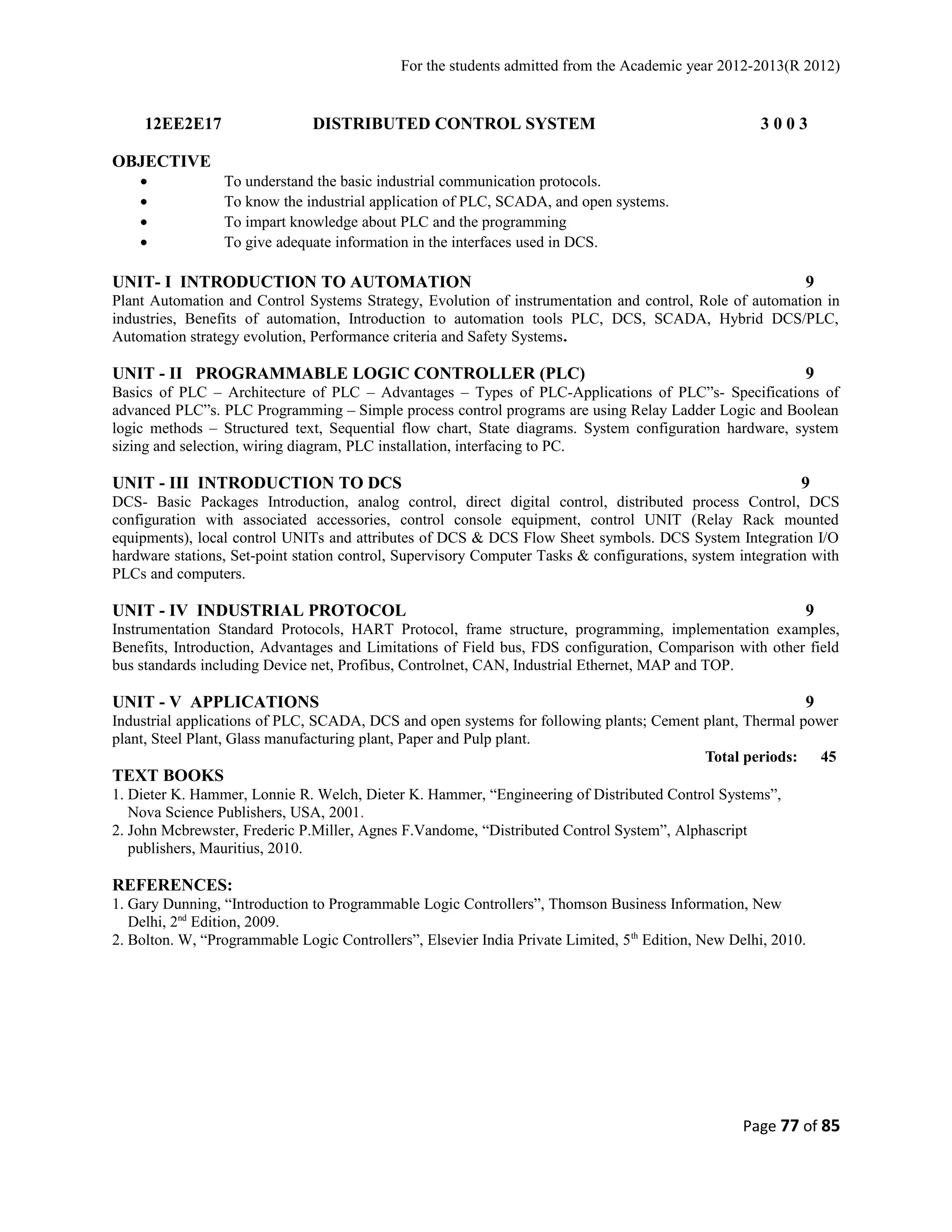 For the students admitted from the Academic year 2012-2013(R 2012) 
12EE2E17 DISTRIBUTED CONTROL SYSTEM 3 0 0 3 
OBJECTIVE 
· To understand the basic industrial communication protocols. 
· To know the industrial application of PLC, SCADA, and open systems. 
· To impart knowledge about PLC and the programming 
· To give adequate information in the interfaces used in DCS. 
UNIT- I INTRODUCTION TO AUTOMATION 9 
Plant Automation and Control Systems Strategy, Evolution of instrumentation and control, Role of automation in 
industries, Benefits of automation, Introduction to automation tools PLC, DCS, SCADA, Hybrid DCS/PLC, 
Automation strategy evolution, Performance criteria and Safety Systems. 
UNIT - II PROGRAMMABLE LOGIC CONTROLLER (PLC) 9 
Basics of PLC – Architecture of PLC – Advantages – Types of PLC-Applications of PLC”s- Specifications of 
advanced PLC”s. PLC Programming – Simple process control programs are using Relay Ladder Logic and Boolean 
logic methods – Structured text, Sequential flow chart, State diagrams. System configuration hardware, system 
sizing and selection, wiring diagram, PLC installation, interfacing to PC. 
UNIT - III INTRODUCTION TO DCS 9 
DCS- Basic Packages Introduction, analog control, direct digital control, distributed process Control, DCS 
configuration with associated accessories, control console equipment, control UNIT (Relay Rack mounted 
equipments), local control UNITs and attributes of DCS & DCS Flow Sheet symbols. DCS System Integration I/O 
hardware stations, Set-point station control, Supervisory Computer Tasks & configurations, system integration with 
PLCs and computers. 
UNIT - IV INDUSTRIAL PROTOCOL 9 
Instrumentation Standard Protocols, HART Protocol, frame structure, programming, implementation examples, 
Benefits, Introduction, Advantages and Limitations of Field bus, FDS configuration, Comparison with other field 
bus standards including Device net, Profibus, Controlnet, CAN, Industrial Ethernet, MAP and TOP. 
UNIT - V APPLICATIONS 9 
Industrial applications of PLC, SCADA, DCS and open systems for following plants; Cement plant, Thermal power 
plant, Steel Plant, Glass manufacturing plant, Paper and Pulp plant. 
Total periods: 45 
TEXT BOOKS 
1. Dieter K. Hammer, Lonnie R. Welch, Dieter K. Hammer, “Engineering of Distributed Control Systems”, 
Nova Science Publishers, USA, 2001. 
2. John Mcbrewster, Frederic P.Miller, Agnes F.Vandome, “Distributed Control System”, Alphascript 
publishers, Mauritius, 2010. 
REFERENCES: 
1. Gary Dunning, “Introduction to Programmable Logic Controllers”, Thomson Business Information, New 
Delhi, 2nd Edition, 2009. 
2. Bolton. W, “Programmable Logic Controllers”, Elsevier India Private Limited, 5th Edition, New Delhi, 2010. 
Page 77 of 85 
 