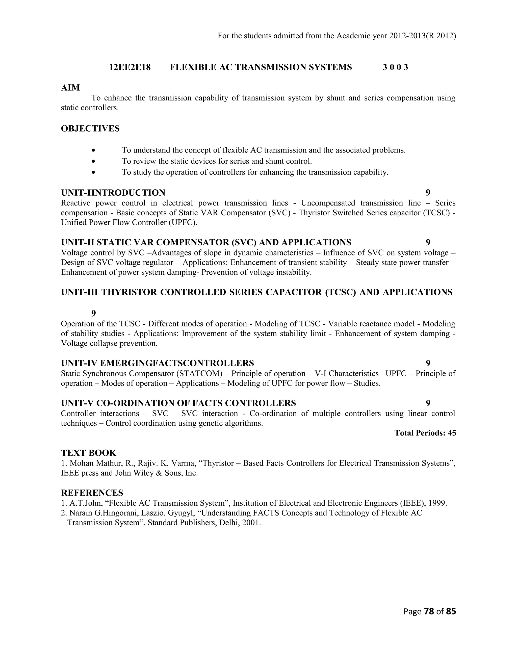 For the students admitted from the Academic year 2012-2013(R 2012) 
12EE2E18 FLEXIBLE AC TRANSMISSION SYSTEMS 3 0 0 3 
AIM 
To enhance the transmission capability of transmission system by shunt and series compensation using 
static controllers. 
OBJECTIVES 
· To understand the concept of flexible AC transmission and the associated problems. 
· To review the static devices for series and shunt control. 
· To study the operation of controllers for enhancing the transmission capability. 
UNIT-IINTRODUCTION 9 
Reactive power control in electrical power transmission lines - Uncompensated transmission line – Series 
compensation - Basic concepts of Static VAR Compensator (SVC) - Thyristor Switched Series capacitor (TCSC) - 
Unified Power Flow Controller (UPFC). 
UNIT-II STATIC VAR COMPENSATOR (SVC) AND APPLICATIONS 9 
Voltage control by SVC –Advantages of slope in dynamic characteristics – Influence of SVC on system voltage – 
Design of SVC voltage regulator – Applications: Enhancement of transient stability – Steady state power transfer – 
Enhancement of power system damping- Prevention of voltage instability. 
UNIT-III THYRISTOR CONTROLLED SERIES CAPACITOR (TCSC) AND APPLICATIONS 
9 
Operation of the TCSC - Different modes of operation - Modeling of TCSC - Variable reactance model - Modeling 
of stability studies - Applications: Improvement of the system stability limit - Enhancement of system damping - 
Voltage collapse prevention. 
UNIT-IV EMERGINGFACTSCONTROLLERS 9 
Static Synchronous Compensator (STATCOM) – Principle of operation – V-I Characteristics –UPFC – Principle of 
operation – Modes of operation – Applications – Modeling of UPFC for power flow – Studies. 
UNIT-V CO-ORDINATION OF FACTS CONTROLLERS 9 
Controller interactions – SVC – SVC interaction - Co-ordination of multiple controllers using linear control 
techniques – Control coordination using genetic algorithms. 
Total Periods: 45 
TEXT BOOK 
1. Mohan Mathur, R., Rajiv. K. Varma, “Thyristor – Based Facts Controllers for Electrical Transmission Systems”, 
IEEE press and John Wiley & Sons, Inc. 
REFERENCES 
1. A.T.John, “Flexible AC Transmission System”, Institution of Electrical and Electronic Engineers (IEEE), 1999. 
2. Narain G.Hingorani, Laszio. Gyugyl, “Understanding FACTS Concepts and Technology of Flexible AC 
Transmission System”, Standard Publishers, Delhi, 2001. 
Page 78 of 85 
 