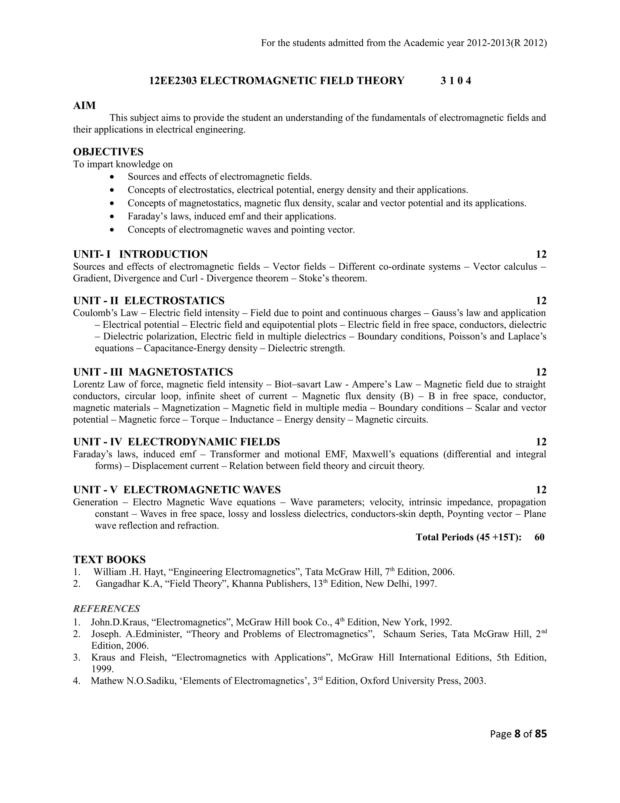 For the students admitted from the Academic year 2012-2013(R 2012) 
12EE2303 ELECTROMAGNETIC FIELD THEORY 3 1 0 4 
AIM 
This subject aims to provide the student an understanding of the fundamentals of electromagnetic fields and 
their applications in electrical engineering. 
OBJECTIVES 
To impart knowledge on 
· Sources and effects of electromagnetic fields. 
· Concepts of electrostatics, electrical potential, energy density and their applications. 
· Concepts of magnetostatics, magnetic flux density, scalar and vector potential and its applications. 
· Faraday’s laws, induced emf and their applications. 
· Concepts of electromagnetic waves and pointing vector. 
UNIT- I INTRODUCTION 12 
Sources and effects of electromagnetic fields – Vector fields – Different co-ordinate systems – Vector calculus – 
Gradient, Divergence and Curl - Divergence theorem – Stoke’s theorem. 
UNIT - II ELECTROSTATICS 12 
Coulomb’s Law – Electric field intensity – Field due to point and continuous charges – Gauss’s law and application 
– Electrical potential – Electric field and equipotential plots – Electric field in free space, conductors, dielectric 
– Dielectric polarization, Electric field in multiple dielectrics – Boundary conditions, Poisson’s and Laplace’s 
equations – Capacitance-Energy density – Dielectric strength. 
UNIT - III MAGNETOSTATICS 12 
Lorentz Law of force, magnetic field intensity – Biot–savart Law - Ampere’s Law – Magnetic field due to straight 
conductors, circular loop, infinite sheet of current – Magnetic flux density (B) – B in free space, conductor, 
magnetic materials – Magnetization – Magnetic field in multiple media – Boundary conditions – Scalar and vector 
potential – Magnetic force – Torque – Inductance – Energy density – Magnetic circuits. 
UNIT - IV ELECTRODYNAMIC FIELDS 12 
Faraday’s laws, induced emf – Transformer and motional EMF, Maxwell’s equations (differential and integral 
forms) – Displacement current – Relation between field theory and circuit theory. 
UNIT - V ELECTROMAGNETIC WAVES 12 
Generation – Electro Magnetic Wave equations – Wave parameters; velocity, intrinsic impedance, propagation 
constant – Waves in free space, lossy and lossless dielectrics, conductors-skin depth, Poynting vector – Plane 
wave reflection and refraction. 
Total Periods (45 +15T): 60 
TEXT BOOKS 
1. William .H. Hayt, “Engineering Electromagnetics”, Tata McGraw Hill, 7th Edition, 2006. 
2. Gangadhar K.A, “Field Theory”, Khanna Publishers, 13th Edition, New Delhi, 1997. 
REFERENCES 
1. John.D.Kraus, “Electromagnetics”, McGraw Hill book Co., 4th Edition, New York, 1992. 
2. Joseph. A.Edminister, “Theory and Problems of Electromagnetics”, Schaum Series, Tata McGraw Hill, 2nd 
Edition, 2006. 
3. Kraus and Fleish, “Electromagnetics with Applications”, McGraw Hill International Editions, 5th Edition, 
1999. 
4. Mathew N.O.Sadiku, ‘Elements of Electromagnetics’, 3rd Edition, Oxford University Press, 2003. 
Page 8 of 85 
 