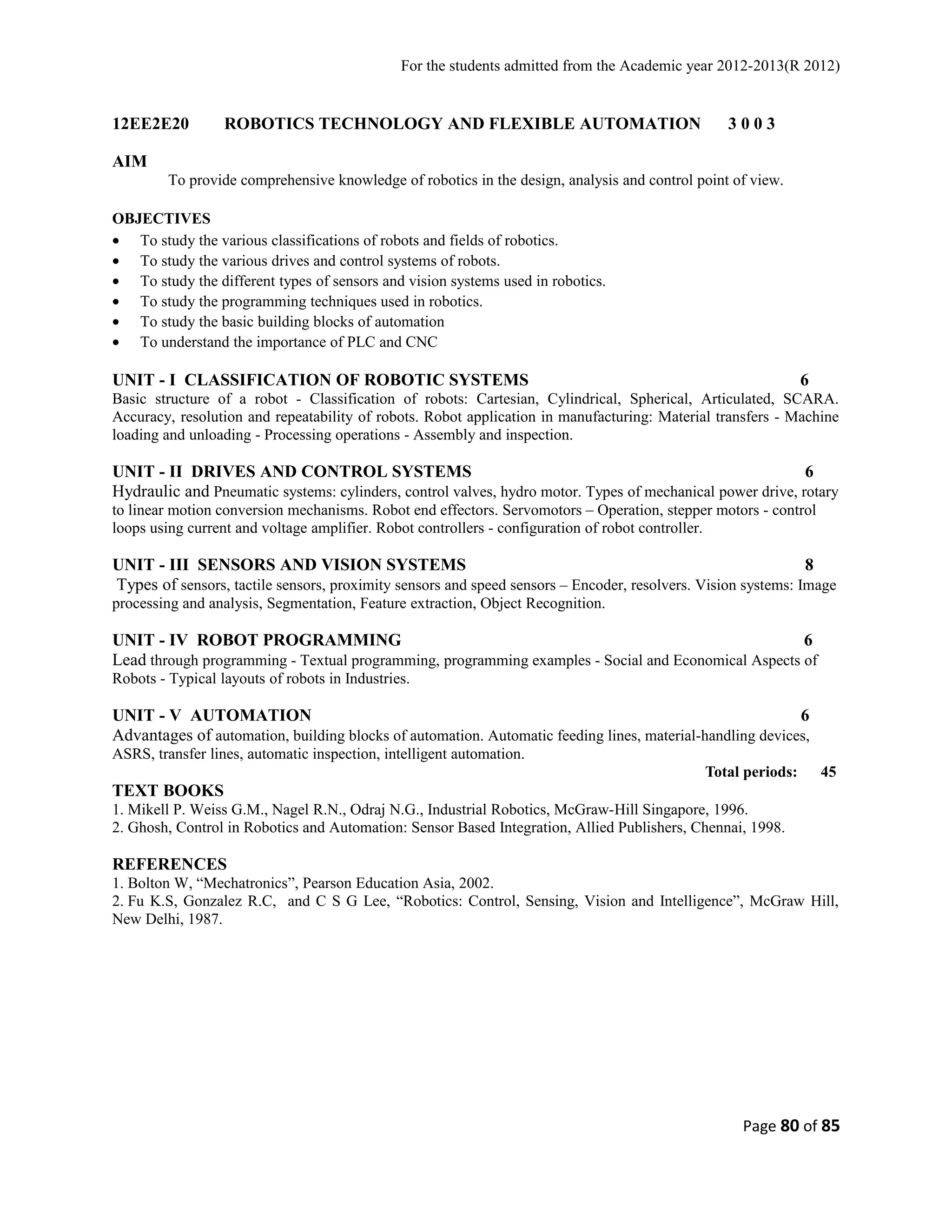 For the students admitted from the Academic year 2012-2013(R 2012) 
12EE2E20 ROBOTICS TECHNOLOGY AND FLEXIBLE AUTOMATION 3 0 0 3 
AIM 
To provide comprehensive knowledge of robotics in the design, analysis and control point of view. 
OBJECTIVES 
· To study the various classifications of robots and fields of robotics. 
· To study the various drives and control systems of robots. 
· To study the different types of sensors and vision systems used in robotics. 
· To study the programming techniques used in robotics. 
· To study the basic building blocks of automation 
· To understand the importance of PLC and CNC 
UNIT - I CLASSIFICATION OF ROBOTIC SYSTEMS 6 
Basic structure of a robot - Classification of robots: Cartesian, Cylindrical, Spherical, Articulated, SCARA. 
Accuracy, resolution and repeatability of robots. Robot application in manufacturing: Material transfers - Machine 
loading and unloading - Processing operations - Assembly and inspection. 
UNIT - II DRIVES AND CONTROL SYSTEMS 6 
Hydraulic and Pneumatic systems: cylinders, control valves, hydro motor. Types of mechanical power drive, rotary 
to linear motion conversion mechanisms. Robot end effectors. Servomotors – Operation, stepper motors - control 
loops using current and voltage amplifier. Robot controllers - configuration of robot controller. 
UNIT - III SENSORS AND VISION SYSTEMS 8 
Types of sensors, tactile sensors, proximity sensors and speed sensors – Encoder, resolvers. Vision systems: Image 
processing and analysis, Segmentation, Feature extraction, Object Recognition. 
UNIT - IV ROBOT PROGRAMMING 6 
Lead through programming - Textual programming, programming examples - Social and Economical Aspects of 
Robots - Typical layouts of robots in Industries. 
UNIT - V AUTOMATION 6 
Advantages of automation, building blocks of automation. Automatic feeding lines, material-handling devices, 
ASRS, transfer lines, automatic inspection, intelligent automation. 
Total periods: 45 
TEXT BOOKS 
1. Mikell P. Weiss G.M., Nagel R.N., Odraj N.G., Industrial Robotics, McGraw-Hill Singapore, 1996. 
2. Ghosh, Control in Robotics and Automation: Sensor Based Integration, Allied Publishers, Chennai, 1998. 
REFERENCES 
1. Bolton W, “Mechatronics”, Pearson Education Asia, 2002. 
2. Fu K.S, Gonzalez R.C, and C S G Lee, “Robotics: Control, Sensing, Vision and Intelligence”, McGraw Hill, 
New Delhi, 1987. 
Page 80 of 85 
 