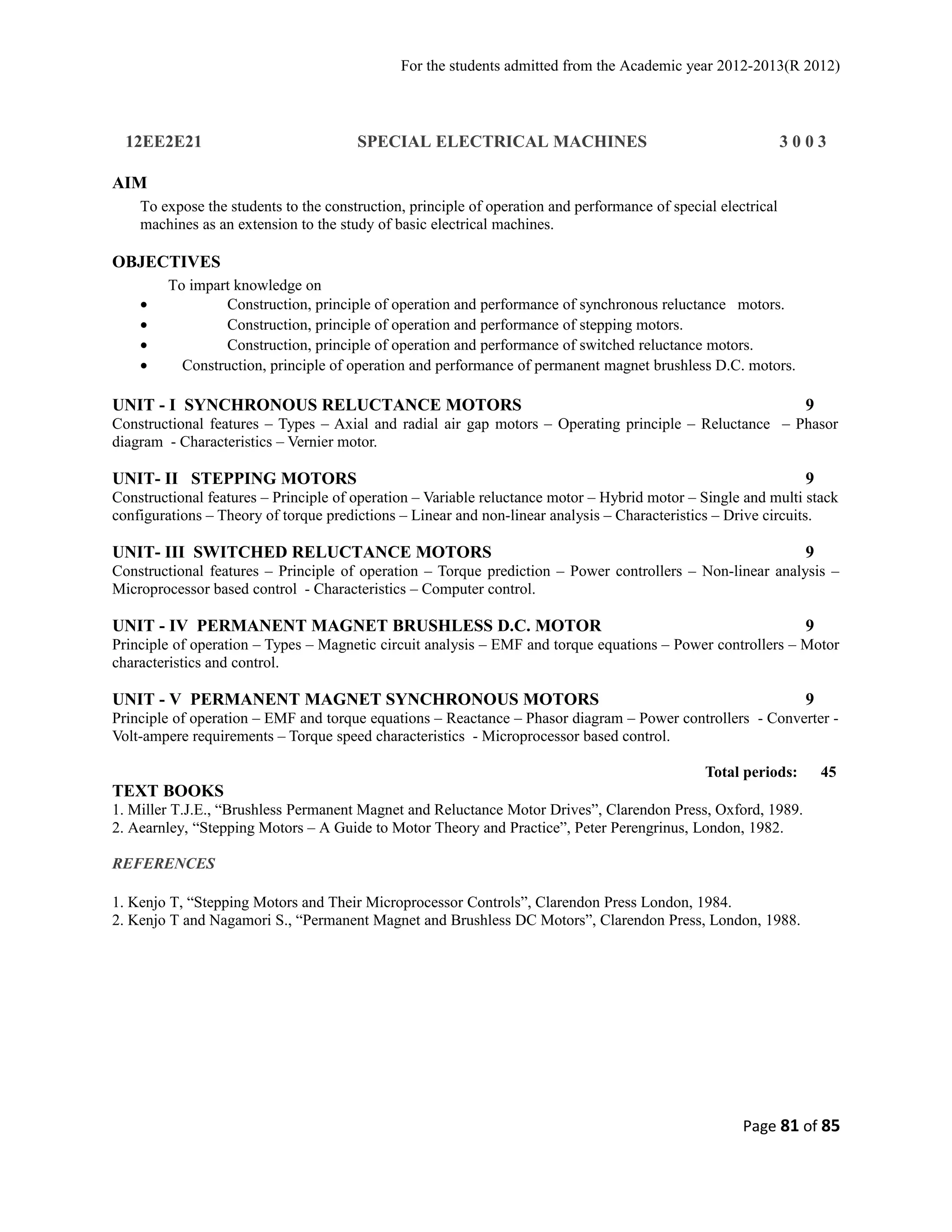 For the students admitted from the Academic year 2012-2013(R 2012) 
12EE2E21 SPECIAL ELECTRICAL MACHINES 3 0 0 3 
AIM 
To expose the students to the construction, principle of operation and performance of special electrical 
machines as an extension to the study of basic electrical machines. 
OBJECTIVES 
To impart knowledge on 
· Construction, principle of operation and performance of synchronous reluctance motors. 
· Construction, principle of operation and performance of stepping motors. 
· Construction, principle of operation and performance of switched reluctance motors. 
· Construction, principle of operation and performance of permanent magnet brushless D.C. motors. 
UNIT - I SYNCHRONOUS RELUCTANCE MOTORS 9 
Constructional features – Types – Axial and radial air gap motors – Operating principle – Reluctance – Phasor 
diagram - Characteristics – Vernier motor. 
UNIT- II STEPPING MOTORS 9 
Constructional features – Principle of operation – Variable reluctance motor – Hybrid motor – Single and multi stack 
configurations – Theory of torque predictions – Linear and non-linear analysis – Characteristics – Drive circuits. 
UNIT- III SWITCHED RELUCTANCE MOTORS 9 
Constructional features – Principle of operation – Torque prediction – Power controllers – Non-linear analysis – 
Microprocessor based control - Characteristics – Computer control. 
UNIT - IV PERMANENT MAGNET BRUSHLESS D.C. MOTOR 9 
Principle of operation – Types – Magnetic circuit analysis – EMF and torque equations – Power controllers – Motor 
characteristics and control. 
UNIT - V PERMANENT MAGNET SYNCHRONOUS MOTORS 9 
Principle of operation – EMF and torque equations – Reactance – Phasor diagram – Power controllers - Converter - 
Volt-ampere requirements – Torque speed characteristics - Microprocessor based control. 
Total periods: 45 
TEXT BOOKS 
1. Miller T.J.E., “Brushless Permanent Magnet and Reluctance Motor Drives”, Clarendon Press, Oxford, 1989. 
2. Aearnley, “Stepping Motors – A Guide to Motor Theory and Practice”, Peter Perengrinus, London, 1982. 
REFERENCES 
1. Kenjo T, “Stepping Motors and Their Microprocessor Controls”, Clarendon Press London, 1984. 
2. Kenjo T and Nagamori S., “Permanent Magnet and Brushless DC Motors”, Clarendon Press, London, 1988. 
Page 81 of 85 
 