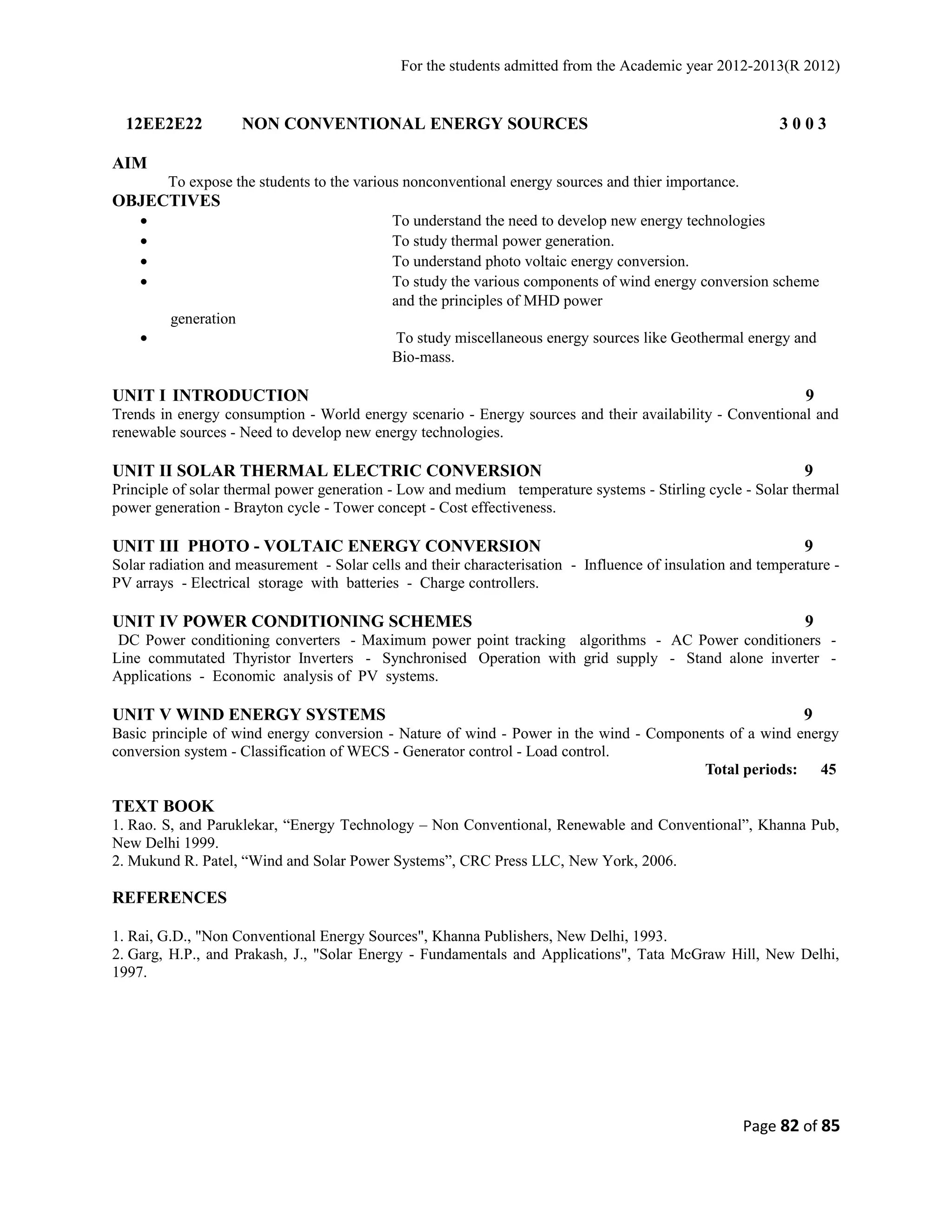 For the students admitted from the Academic year 2012-2013(R 2012) 
12EE2E22 NON CONVENTIONAL ENERGY SOURCES 3 0 0 3 
AIM 
To expose the students to the various nonconventional energy sources and thier importance. 
OBJECTIVES 
· To understand the need to develop new energy technologies 
· To study thermal power generation. 
· To understand photo voltaic energy conversion. 
· To study the various components of wind energy conversion scheme 
and the principles of MHD power 
generation 
· To study miscellaneous energy sources like Geothermal energy and 
Bio-mass. 
UNIT I INTRODUCTION 9 
Trends in energy consumption - World energy scenario - Energy sources and their availability - Conventional and 
renewable sources - Need to develop new energy technologies. 
UNIT II SOLAR THERMAL ELECTRIC CONVERSION 9 
Principle of solar thermal power generation - Low and medium temperature systems - Stirling cycle - Solar thermal 
power generation - Brayton cycle - Tower concept - Cost effectiveness. 
UNIT III PHOTO - VOLTAIC ENERGY CONVERSION 9 
Solar radiation and measurement - Solar cells and their characterisation - Influence of insulation and temperature - 
PV arrays - Electrical storage with batteries - Charge controllers. 
UNIT IV POWER CONDITIONING SCHEMES 9 
DC Power conditioning converters - Maximum power point tracking algorithms - AC Power conditioners - 
Line commutated Thyristor Inverters - Synchronised Operation with grid supply - Stand alone inverter - 
Applications - Economic analysis of PV systems. 
UNIT V WIND ENERGY SYSTEMS 9 
Basic principle of wind energy conversion - Nature of wind - Power in the wind - Components of a wind energy 
conversion system - Classification of WECS - Generator control - Load control. 
Total periods: 45 
TEXT BOOK 
1. Rao. S, and Paruklekar, “Energy Technology – Non Conventional, Renewable and Conventional”, Khanna Pub, 
New Delhi 1999. 
2. Mukund R. Patel, “Wind and Solar Power Systems”, CRC Press LLC, New York, 2006. 
REFERENCES 
1. Rai, G.D., "Non Conventional Energy Sources", Khanna Publishers, New Delhi, 1993. 
2. Garg, H.P., and Prakash, J., "Solar Energy - Fundamentals and Applications", Tata McGraw Hill, New Delhi, 
1997. 
Page 82 of 85 
 