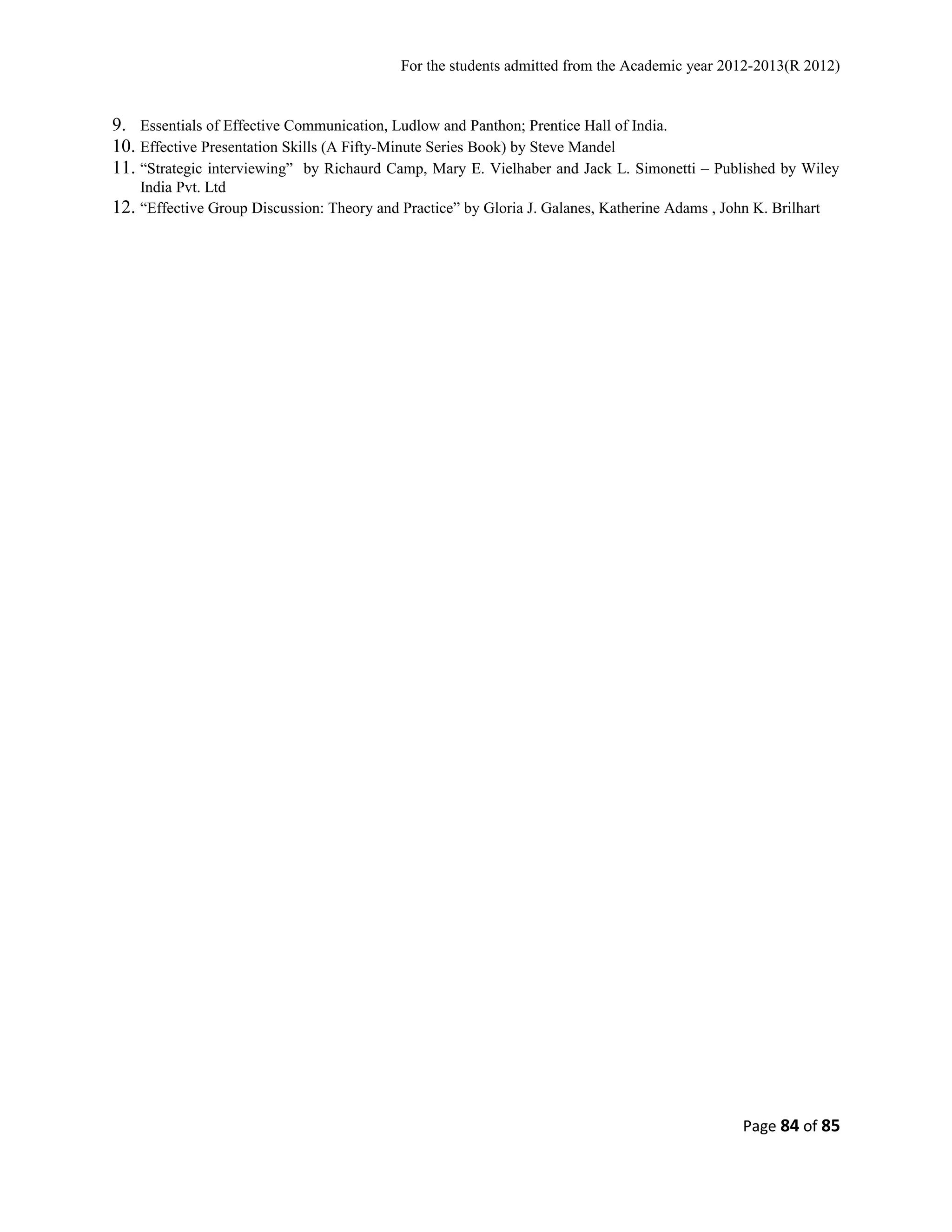 For the students admitted from the Academic year 2012-2013(R 2012) 
9. Essentials of Effective Communication, Ludlow and Panthon; Prentice Hall of India. 
10. Effective Presentation Skills (A Fifty-Minute Series Book) by Steve Mandel 
11. “Strategic interviewing” by Richaurd Camp, Mary E. Vielhaber and Jack L. Simonetti – Published by Wiley 
India Pvt. Ltd 
12. “Effective Group Discussion: Theory and Practice” by Gloria J. Galanes, Katherine Adams , John K. Brilhart 
Page 84 of 85 
 