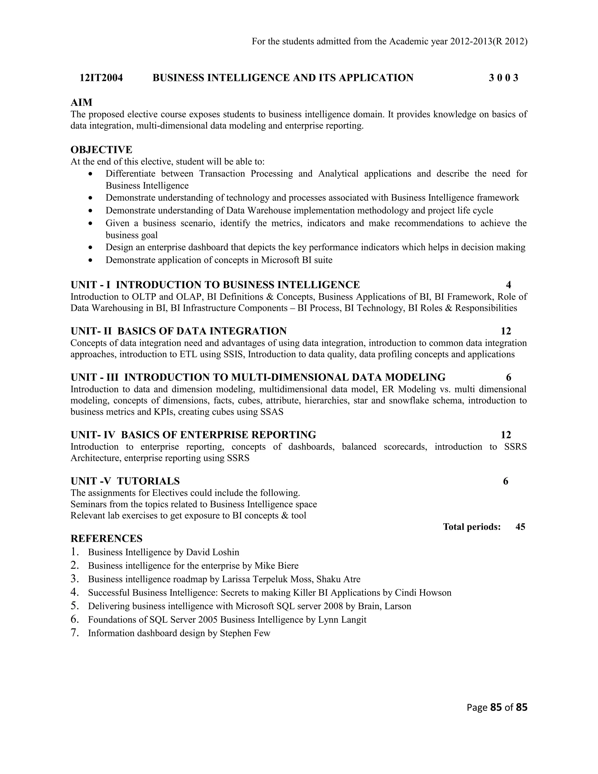 For the students admitted from the Academic year 2012-2013(R 2012) 
12IT2004 BUSINESS INTELLIGENCE AND ITS APPLICATION 3 0 0 3 
AIM 
The proposed elective course exposes students to business intelligence domain. It provides knowledge on basics of 
data integration, multi-dimensional data modeling and enterprise reporting. 
OBJECTIVE 
At the end of this elective, student will be able to: 
· Differentiate between Transaction Processing and Analytical applications and describe the need for 
Business Intelligence 
· Demonstrate understanding of technology and processes associated with Business Intelligence framework 
· Demonstrate understanding of Data Warehouse implementation methodology and project life cycle 
· Given a business scenario, identify the metrics, indicators and make recommendations to achieve the 
business goal 
· Design an enterprise dashboard that depicts the key performance indicators which helps in decision making 
· Demonstrate application of concepts in Microsoft BI suite 
UNIT - I INTRODUCTION TO BUSINESS INTELLIGENCE 4 
Introduction to OLTP and OLAP, BI Definitions & Concepts, Business Applications of BI, BI Framework, Role of 
Data Warehousing in BI, BI Infrastructure Components – BI Process, BI Technology, BI Roles & Responsibilities 
UNIT- II BASICS OF DATA INTEGRATION 12 
Concepts of data integration need and advantages of using data integration, introduction to common data integration 
approaches, introduction to ETL using SSIS, Introduction to data quality, data profiling concepts and applications 
UNIT - III INTRODUCTION TO MULTI-DIMENSIONAL DATA MODELING 6 
Introduction to data and dimension modeling, multidimensional data model, ER Modeling vs. multi dimensional 
modeling, concepts of dimensions, facts, cubes, attribute, hierarchies, star and snowflake schema, introduction to 
business metrics and KPIs, creating cubes using SSAS 
UNIT- IV BASICS OF ENTERPRISE REPORTING 12 
Introduction to enterprise reporting, concepts of dashboards, balanced scorecards, introduction to SSRS 
Architecture, enterprise reporting using SSRS 
UNIT -V TUTORIALS 6 
The assignments for Electives could include the following. 
Seminars from the topics related to Business Intelligence space 
Relevant lab exercises to get exposure to BI concepts & tool 
Total periods: 45 
REFERENCES 
1. Business Intelligence by David Loshin 
2. Business intelligence for the enterprise by Mike Biere 
3. Business intelligence roadmap by Larissa Terpeluk Moss, Shaku Atre 
4. Successful Business Intelligence: Secrets to making Killer BI Applications by Cindi Howson 
5. Delivering business intelligence with Microsoft SQL server 2008 by Brain, Larson 
6. Foundations of SQL Server 2005 Business Intelligence by Lynn Langit 
7. Information dashboard design by Stephen Few 
Page 85 of 85 
