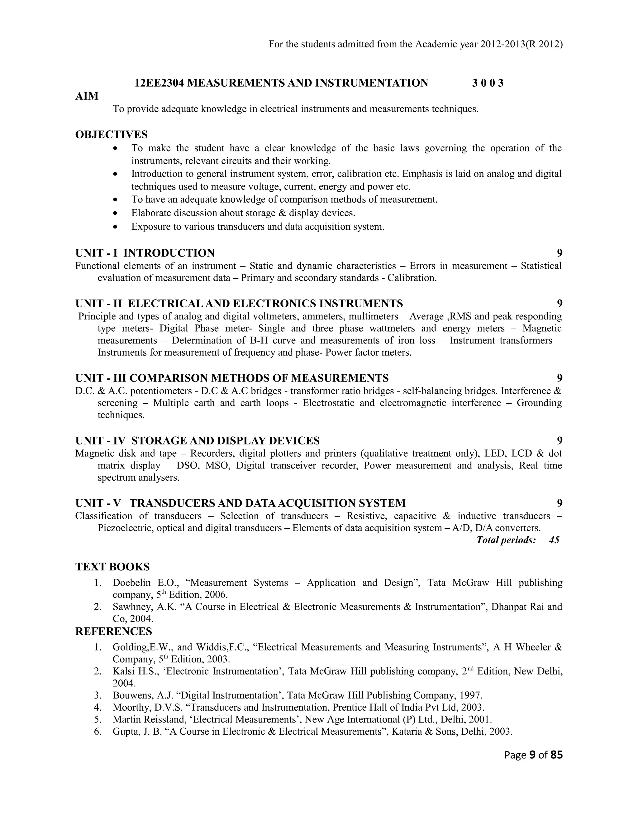 For the students admitted from the Academic year 2012-2013(R 2012) 
12EE2304 MEASUREMENTS AND INSTRUMENTATION 3 0 0 3 
AIM 
To provide adequate knowledge in electrical instruments and measurements techniques. 
OBJECTIVES 
· To make the student have a clear knowledge of the basic laws governing the operation of the 
instruments, relevant circuits and their working. 
· Introduction to general instrument system, error, calibration etc. Emphasis is laid on analog and digital 
techniques used to measure voltage, current, energy and power etc. 
· To have an adequate knowledge of comparison methods of measurement. 
· Elaborate discussion about storage & display devices. 
· Exposure to various transducers and data acquisition system. 
UNIT - I INTRODUCTION 9 
Functional elements of an instrument – Static and dynamic characteristics – Errors in measurement – Statistical 
evaluation of measurement data – Primary and secondary standards - Calibration. 
UNIT - II ELECTRICAL AND ELECTRONICS INSTRUMENTS 9 
Principle and types of analog and digital voltmeters, ammeters, multimeters – Average ,RMS and peak responding 
type meters- Digital Phase meter- Single and three phase wattmeters and energy meters – Magnetic 
measurements – Determination of B-H curve and measurements of iron loss – Instrument transformers – 
Instruments for measurement of frequency and phase- Power factor meters. 
UNIT - III COMPARISON METHODS OF MEASUREMENTS 9 
D.C. & A.C. potentiometers - D.C & A.C bridges - transformer ratio bridges - self-balancing bridges. Interference & 
screening – Multiple earth and earth loops - Electrostatic and electromagnetic interference – Grounding 
techniques. 
UNIT - IV STORAGE AND DISPLAY DEVICES 9 
Magnetic disk and tape – Recorders, digital plotters and printers (qualitative treatment only), LED, LCD & dot 
matrix display – DSO, MSO, Digital transceiver recorder, Power measurement and analysis, Real time 
spectrum analysers. 
UNIT - V TRANSDUCERS AND DATA ACQUISITION SYSTEM 9 
Classification of transducers – Selection of transducers – Resistive, capacitive & inductive transducers – 
Piezoelectric, optical and digital transducers – Elements of data acquisition system – A/D, D/A converters. 
Total periods: 45 
TEXT BOOKS 
1. Doebelin E.O., “Measurement Systems – Application and Design”, Tata McGraw Hill publishing 
company, 5th Edition, 2006. 
2. Sawhney, A.K. “A Course in Electrical & Electronic Measurements & Instrumentation”, Dhanpat Rai and 
Co, 2004. 
REFERENCES 
1. Golding,E.W., and Widdis,F.C., “Electrical Measurements and Measuring Instruments”, A H Wheeler & 
Company, 5th Edition, 2003. 
2. Kalsi H.S., ‘Electronic Instrumentation’, Tata McGraw Hill publishing company, 2nd Edition, New Delhi, 
2004. 
3. Bouwens, A.J. “Digital Instrumentation’, Tata McGraw Hill Publishing Company, 1997. 
4. Moorthy, D.V.S. “Transducers and Instrumentation, Prentice Hall of India Pvt Ltd, 2003. 
5. Martin Reissland, ‘Electrical Measurements’, New Age International (P) Ltd., Delhi, 2001. 
6. Gupta, J. B. “A Course in Electronic & Electrical Measurements”, Kataria & Sons, Delhi, 2003. 
Page 9 of 85 
 